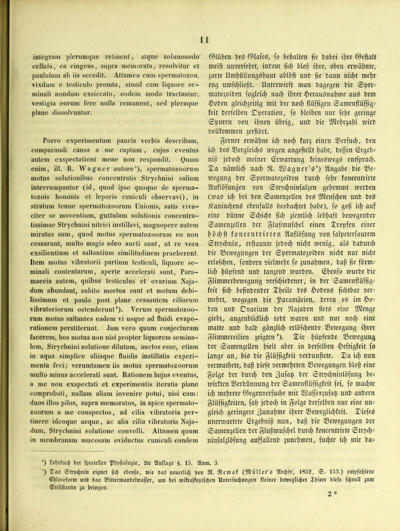 integram pleruniqiie retinent, atque soliimniodo cellula, ea cingens, supra memorata, vesolvitiir et paululum ab iis secerlit. Attamen cum spermatozoa, vixdum e testiculo promta, simul cum liquore se- minali nondum exsiccato, eodem modo tractantur, vestigia eorum fere milla remanent, sed pleraque plane dissolvuntur. Porro experimentum paucis verbis describam, comparandi causa a me captum, cujus eventus autem exspectalioni meae non respondit. Omun enim, ill. R. Wagner autore®), spermatozoorum motus solulionibus concentratis Strychnini salium interrumpantur (id, quod ipse quoque de sperma- tozois hominis et leporis cuniculi observavi), in Stratum tenue spermatozoorum Unionis, satis viva- citer se moventium, guttulam solutionis concentra- tissimae Strychnini nitrici instillavi, magnopere autem miratus sum, quod motus spermatozoorum eo non cessarunt, multo magis adeo aucti sunt, ut re vera exsilientium et saltantium similitudinem praeberent. Item motus vibratorii partium testiculi, liquore se- minali contentarum, aperte accelerati sunt, Para- maecia autem, quibus testiculus et ovarium Naja- dum abundant, subito mortua sunt et motum debi- lissimum et paulo post plane cessantem ciliorum vibratoriorum ostenderunt®)- Verum spermatozoo- rum motus saltantes eadem vi usque ad fluidi evapo- rationem perstiterunt. Jam vero quum conjecturam facerem, hos motus non nisi propter liquorem semina- lem, Strychnini solutione dilutum, auctos esse, etiam in aqua simplice aliisque fluidis instillatis experi- menta feci; verumtamen iis motus spermatozoorum multo minus accelerati sunt. Rationen! hujus eventus, a me non exspectati et experimentis iteratis plane comprobati, nullam aliam invenire potui, nisi eam: duos illos pilos, supra memoratos, in apice spermato- zoorum a me conspectos, ad cilia vibratoria per- tincre ideoque aeque, ac alia cilia vibratoria Naja- dum, Strychnini solutione convelli. Attamen quum in membranam mucosam oviductus cuniculi eandem @lül)en beg ©lafeö, fo begatten ftc babei t(;it ©eftalt metft unöei’fel;rt, ttibem ftd} blop t^re, oben ermäl;nte, jarte Uml)üIlung0l)aut ablbft unfc fte bann ntd;t nte|)r eng umfct;lteft. Untemnrft man bagegen bte ©per# matojoiben foglett^ nad) tl;rer |)eran0nabme an0 bem |)oben gleicfjjetttg mit bev noc^ flüfftgen ©amenflüfftg# fett bcrfelben Operation, fo bleiben mir fel>r geringe ©puren oon ll)nen übrig, nnb ble 3)iet)rjal)l mlrb ooUfommen jerftbrt. gerner ermäbnc Id; nod; fur;^ einen 3>erfud;, ben Id; bed S5ergleld)d megen angeftellt l;abe, beffen Grgeb# nlf jebocb meiner (Jrmartung felnedmegd entfprad;. ©a nämlld; nac^ 91. Sßagner’d®) Slngabe ble S3e# megnng ber ©permatojoiben bnrd; fel;r foncentrlrte 9luflöfnngen oon ©trpc^nlnfaljen gel^emmt merben Cmad iä) bei ben ©amenjellen bed 9)lenfd)en nnb bed J?anlnd;end ebenfalld beobachtet h^be), fo gof Id; auf eine bünne ©d;lcht fld; ziemlich lebhaft bemegenber ©amenjellen ber g-luf'mufd;el einen 2:ropfen einer hbd;ft foncentrlrten Sluflbfimg oon falpeterfaurem ©trpd;nln, erftaunte jebod; nld;t menlg, ald baburd; ble IBemegungen ber ©permatojoiben nld;t nur nld;t erlofchen, fonbern olelmel;r fo Zunahmen, baf fle form# lld; hüpfenb nnb tanjenb mürben, ßbenfo mürbe ble gllmmerbemegung oer[d;lebener, ln ber ©mnenflüfflg# feit fld; beftnbenber bed «lobend fld;fbar »er# mehrt, mogegen ble ^^aramäclen, bereu ed Im -^to# ben nnb Coarlum ber 9laiaben ftctd eine 5Dlenge glebt, augenbllcfllih tobt marcn nnb nur nod; eine matte nnb halb gönjlld; erl5fd;enbe 53emegung Ihrer gllmmerclllen jelgten)- 2>le hüpfenbe SSemegung ber ©amenjellen htf^t tn berjelkn -^eftlgfelt fo lange an, hld ble glüfflgfelt oerbunftete. ©a Id; mm oermuthete, baf blefe oermehrten SSemegungen Hof eine golge ber burd; ben ^er ©tn;d;nlnli3fung be# mlrften SSerbünnung ber ©amenflüfflgfelt fei, fo machte Id; mehrere @egenoerfud;e mit ffiafferjufa^ nnb anbern glüfflgfclten, fah jebod; ln golge berfelben nur eine un# gleld; geringere Bttnahme Ihrer ^emegllchfelt. ©lefed iincrmartete ßrgelmlf nun, baf ble 53emegnngen ber ©amenjeUen ber glufnnufd;el bnrd; foncentrlrte ©trpd;# nlnfnljlbfung auffadcnb juncl;men, fud;te Id; mir ba# 0 Set)rtnt(^ ber f|)ccicKen 5)(;9fioIogie, 2te 2tuflnge §. 15. 2tnm. 3. 0 Dag ©tr^dtnin eignet ftd; etenfo, »nie bag neucrli(| »nn 9t. Üteniaf ('Küller’g Strdjiö', 1852, ©. 153.) em|.'fol)Ictte 6t)(oroform unb bag Sittermanbelwafler, um bei mi!roffo|)ifcl)en Untevfu($«ngen Heiner l'etneglid;cr STtjicrc biefe fd;nclt jnm ©tUiftanbe ju bringen. 2*