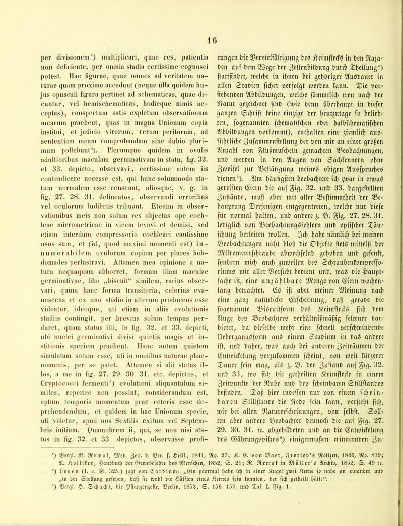 per divisionemO mulliplicari, quae res, patientia non deficiente, per oinnia stadia cerlissime cognosci potest. Hae figurae, quae oinnes ad veritatem na- turae quarn proxiine accedunt (neque ulla quideni hu- jus opusculi figura pertinet ad schematicas, quae di- cuntur, vel heinischeinaticas, hodieque niinis ac- ceptas), conspectuin satis expletum observationiun meariim praebent, quas in magna Unionum copia instltui, et judicio virorum, rerum peritoruin, ad sententiam meam comprobandam sine dubio pluri- inuin pollebunt ^). Plerumque quidein in ovulis adultioribus inaculani gerniinativam in statu, fig. 32. et 33. depicto, observavi, certissiine autein iis contradicere necessc est, qui hunc solummodo sla- tum norinalein esse censeant, aliosque, v. g. in fig. 27. 28. 3i. delineatos, obscrvandi erroribus vel oculoruni iudibriis tribuant. Eteniin in obser- vationibus nieis non soliun res objectas ope cocli- leae microinetricae in vicein levavi et deinisi, sed etiain interdum coinpressorio coclileari cautissiine USUS suin, et (id, quod niaxinii inoinenti est) in- nuinerabilem ovulorum copiain per plures heb- doinades perlustravi. Attanien inca opinione a na- tura nequaquam abhorret, fonnain illam maculae germinativae, libo ,,biscuit“ siniilein, rarius obser- vari, quuin haec forma transitoria, celerius eva- nescens et ex uno stadio in altcrum producens esse videatur, ideoque, uti etiam in aliis evolutionis stadiis contingit, per brevius solum tempus per- duret, quam Status illi, in fig. 32. et 33. depicti, ubi nuclei germinativi divisi quietis magis et in- stitionis speciem praebent. Hane autem quietern simulatam solum esse, uti in Omnibus naturac pliae- nomenis, per se patet. Attanien si alii Status il- los, a me in fig. 27. 29. 30. 31. etc. depictos, et Cryptococci fermenti') evolutioni aliquantulum si- miles, reperire non possint, considerandum est, aptum temporis momentum prae ceteris esse de- preliendendurn, et quidem in hac Unionum specie, uti videtur, apud nos Se.xtilis exitum vel Septem- bris initium. Quamobrem ii, qui, se non nisi Sta- tus in fig. 32. et 33. depictos, observasse profi- tungen bte SBcvöielfälttgung beö ^cimflecfg in ben )iaja? ben auf bem 2Sege ber 3ftfenH(bung burd) XtteilungO ftattfinbet, ti'cld;e in t()ncn bet gc^bvtger Stusbauer tu allen ©tabien fidtev »erfolgt werben fann. 2)te »or# ftebenben 5lbbilbungen, weld^e fämmtlid) treu na^ ber 91atur gejetd;net ftnb (nne benn über^upt in biefer ganjen 0d;rtft feine einzige ber Iteutjutage fo belieb? teil, fogenannten fd;einatifd;en ober l)albf^ematifd)en 5(bbilbungen »orfomnit), entölten eine jientlid; auP? fül)rlid;e 3ufainmenftellung ber »on mir an einer großen 5lnjal)l »on g-luf’mufd;eln gemad;ten ^eobad;tungen, unb werben in ben Singen »on @ad;fennern o^ne 3weifel jnr S3eftätigung meinet obigen StuPfprudiee bienen 0- Slm ^äufigften beobachtete id; jwar in etwa^ gereiften ßiern bie auf gig. 32. unb 33. bargeftellten 3uftänbe, muf’ aber mit aller SSeftimmtheit ber S3e? Häuptling derjenigen entgegentreten, weld;e nur biefe für normal halten, unb anbere j. S3. gig. 27. 28. 31. lebiglid) »on S3eobad;tungPfel;lern unb optifd;er däu? fd;ung hcrleiten wollen. 3d; nämlid; bei meinen 33eobad;tungen nid;t blop bie Cbjefte ftet^ mittelft ber 2)?ifrometerfd;raube abwed;felnb gepöben unb gefenft, fonbern mid; and; juweilen beö ©d;raubenfompreffo? riumP mit aller 33orfid)t bebient unb, waP bie >^aupt? fad;e ift, eine unjäplbare SDlenge »on ßiern woepen? lang betrad;tet. (£P ift aber meiner 9)leinung na^ eine ganj natürlid;e (£rfd;einung, bap gerabe bie fogenannte ^Bi^euitform beP Äeimfledö fid; bem Sluge beP S3eobad;ter^ »erpältnipmäpig feltener bar? bietet, ba biefelbe mepr eine fd;nell »erfepwinbenbe llebergangpform aue einem ©tabium in baP anbere ift, unb baper, waö auep bei anberen 3citriiumen ber Gntwicfelung »or^ufommen fepeint, »on weit fürjerer datier fein mag, alP g. 33. ber 3uftfli^b auf gig. 32. unb 33, wo fid; bie getpeilten ifeimflecfe in einem 3eitpunfte ber Slupe unb beP fepeinbaren ©tiUftanbeP bepnben. dap pier inbeffen nur »on einem fd;ein? baren ©tiUftanbe bie Siebe fein fann, »erftept pep, wie bei allen Slatnrerfipeinungcn, »on felbft. ©oll? ten aber anbere 33eobad;ter bennoep bie auf gig. 27. 29. 30. 31. je. abgebilbeten unb an bie (Sntwicfelung beP ©üprungPpilgeP) einigermapen erinnernben 3«* * 0 SScrgl. 3?. 3lcmaf, Web. 3cü. b. 2?cr. f. ^eilf., 1841, 9tp. 27; Ä. S. öen S8acr, 3roric()’P 9?otijen, 1846, 9?o. 839; 2t. Äötlifer, ^anbbuc^ ber ©ewcbelebve beö Wenfe^en, 1852, 0. 21; St. Stemat in WüUet’S 2tri|i», 1852, ©. 49 jc. ) Soöett (1. c. 0. 325.) i'agt son Garbtum: „Sin (ifuinual .<lugel jtoei Äetne fo nalje an einanber unb „in ber ©teüung gefetien, baf fte inobt bie Hälften einep ÄerneP fein tonnten, ber fief) getlieilt butte. *) 2Sergt. bie ^^ftanjenjetle, 23erlin, 1852, 0. 156. 157. unb dnf. I. 3tg. 1.