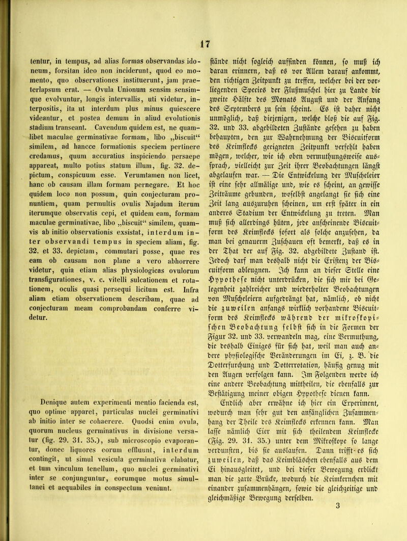 tenlur, in tempus, ad alias formas observandas ido- neum, forsitan ideo non inciderunt, quod eo mo- mento, quo observationes instituerunt, jam prae- terlapsum erat. — Ovula Unionum sensim sensim- que evolvuntur, longis intervallis, uti videtur, in- terpositis, ita ut interdum plus minus quiescere videantur, et postea demum in aliud evolutionis Stadium transeant. Cavendum quidem est, ne quam- libet maculae germinativae formam, libo „biscuit“ similem, ad hancce formationis speciem pertinere credamus, quum accuratius inspiciendo persaepe appareat, multo potius statum illum, fig. 32. de- pictum, conspicuum esse. Verumtamen non licet, hanc ob causam illam formam pernegare. Et hoc quidem loco non possum, quin conjecturam pro- nuntiem, quam permultis ovulis Najadum iterum iterumque observatis cepi, et quidem eam, formam maculae germinativae, libo „biscuit“ similem, quam- vis ab initio observationis exsistat, interdum in- ter observandi tempus in speciem aliam, fig. 32. et 33. depiclam, commutari posse, quae res eam ob causam non plane a vero abhorrere videtur, quia etiam alias physiologicas ovulorum transfigurationes, v. c. vitelli sulcationem et rota- tionem, oculis quasi persequi licitum est. Infra aliam etiam observationem describam, quae ad conjecturam meam comprobandam conferre vi- detur. Denique autem experimenti mentio facienda est, quo optime apparet, particulas nuclei germinativi ab initio inler se cohaerere. Quodsi enim ovula, quorum nucleus germinativus in divisione versa- tur (fig. 29. 31. 35.), sub microscopio evaporan- tur, donec liquores eorum effluunt, interdum contingit, ut simul vesicula germinativa elabatur, et tum vinculum tenellum, quo nuclei germinativi inter se conjunguntur, eorumque motus simul- tanei et aequabiles in conspectum veniunt. ftänbe fogletc^ auffinben fönnen, fo muf baran erinnern, bap e^ öor StUem barauf anfommt, ben richtigen Seiipunft ju treffen, treuer bei ber öor# liegenben ©pecieö ber glufmufd^el f)ier ju Sanbe bie jtneite Hälfte be^ Slionatg 51nguft unb ber Sfnfang beö 0eptemberg ju fein fc^eint. ift halber nicf)t nnmöglib^, baf biejenigen, tnelc^e blof bie auf gig. 32. unb 33. abgebilbeten 3uftänbe gefeiten ju |)aben bef)aupten, ben ^nr iffia^rne^mung ber SSi^cuitfornt beg .feimflecfg geeigneten Betipwnft »erfe|)lt |aben mögen, meltfjer, mie icf) oben oermutfiungömeife fprad;, oieUeicf)t jur 3«t %er Seobad)tungen längft abgelaufen mar. — 2)ie (Jntmidelung ber 9)tufc^eleier ift eine fel^r allmalige imb, mie eö fcfieint, an gemijfe 3eiträume gebunben, mofelbft angelangt fie ficf) eine 3eit lang auö^nru|)en fdjeinen, um erft fpäter in ein anbereg ©tabium ber ßntmicfelung ju treten. 2)tan mu^ fic^ allerbingö f)üten, jebe anfd)einenbe SSiöcuit^ form beg .^eimfleif^ fofort alg fol(^e anjufeljen, ba man bei genauerm 3uf4>fluen oft bemerft, bap eg in ber $l|)at ber auf gig- 32. abgebilbete 3uftttnb ift. 3ebod) barf man begf)alb nid^t bie ßriftenj ber S3ig# cuitform ableugnen. 3cf) fann an biefer ©teile eine i§)ppot;^efe nid)t unterbrüden, bie fid) mir bei ®e# Iegenl)eit jal)lreic^er unb mieberf)olter S5eobad;tungen oon 3Huf4eleiern aufgebrängt l)at, namlid;, ob nid^t bie j um eilen anfangg mirflid; oor^anbene SSigcuit# form beg .^eimfledg mä!^renb ber mifroffopi# fd^en SSeobadl)tung felbft fid^ in bie gönnen ber gigur 32. unb 33. oermanbeln mag, eine SSermutl^ung, bie begbalb ßinigeg für fid^ l^at, meil man aud^ an= bere pbpfiologifdie SSeränberttngen im ©, j. 33. bie 2)otterfurdt)ung unb 2)otterrotation, häufig genug mit ben Singen perfolgen fann. 3m golgenben merbe id; eine anbere SSeoba^tung mittl)eiten, bie ebenfallg jur 33eftätigung meiner obigen |)ppot^cfe bienen fann. (Jnblid) aber ermäl^ne iä) I;ier ein ©rperiment, moburd^ man fc^r gut ben anfänglid;en 3ufcimmen^ l^ang ber 2;f;eile beg J^eimftedg erfennen fann. 9}?an laffe nomlid; ßier mit fidl) tl^eilcnbem j?eimfledc (gig. 29. 31. 35.) unter bem 2)Jifroffope fo lange perbunften, big fie auglaufen. ®ann trifft-eg fief» jumeilen, baf bag .^eimblägd;en ebenfallg aug bem @i l)inauggleitet, unb bei biefer ^emegung erblidt man bie jarte 35rüde, moburd; bie jleimfernd;en mit einanber jufammenfängen, fomie bie gleid;jeitige unb gleidf)mäfige 33emegung berfelben. 3