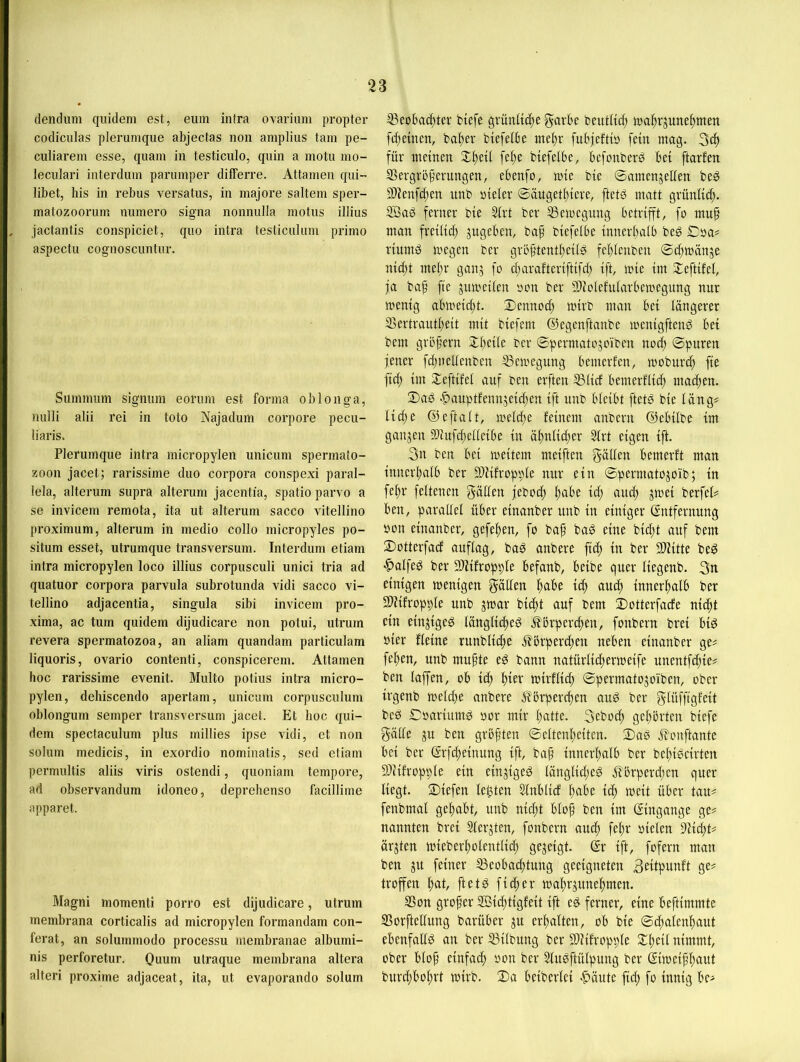 (lendum qiüdem est, euin intra ovarium propter codiculas pleruniqiie abjectas non ainplius tain pe- culiarein esse, quam in testiculo, quin a motu mo- leculari interdum paniinper differre. Attamen qui- übet, bis in rebus versatus, in majore saltem sper- matozoorum numero signa nonnulla motiis illius jactantis conspiciet, quo intra testiculum primo aspectu cognoscuntur. Summum signiim eonnn est forma ob longa, nuili alii rei in toto Aajadum corpore pecu- liaris. Plerumque intra micropylen unicum Spermato- zoon jacet; rarissime duo corpora conspexi paral- iela, alterum supra alterum jacentia, spatio parvo a se invicem remota, ita nt alterum sacco vitellino proximum, alterum in medio collo micropyles po- situm esset, utrumque transversum. Interdum etiam intra micropylen loco illius corpusculi unici tria ad quatuor corpora parvula subrotunda vidi sacco vi- tellino adjacentia, singula sibi invicem pro- xima, ac tum quidem dijudicare non potui, utrurn revera spermatozoa, an aliam quandam particulam liquoris, ovario contenti, conspicerem. Attamen hoc rarissime evenit. Multo potius intra micro- pylen, dehiscendo apertam, unicum corpusculum oblongum semper transversum jacet. Et hoc qui- dem spectaculum plus millies ipse vidi, et non solum medicis, in exordio nominatis, sed etiam permultis aliis viris ostendi, quoniam tempore, ad observandum idoneo, deprehenso facillime apparet. Magni momenti porro est dijudicare, utrurn membrana corticalis ad micropylen formandam con- ferat, an solummodo processu membranae albumi- nis perforetur. Ouum utraque membrana altera alteri proxime adjaceat, ita, ut evaporando solum ®eobad)tev biefe grünliti^e garbe beufltcf) tna^rjune^men fefjetnen, ba^er biefelbe tne^r fubieftt» fein mag. für meinen Zijtxi fe^e btefelbe, befonberö bet ftarfen SSergrbperungen, ebenfo, mie bie ©amenjeüen be^ S)ienf(^en unb nieler ©äugetl)teve, ftetö matt grünli^. SÖaö ferner bie ^rt ber SSemegung betrifft, fo muf man freilich jngeben, bap biefelbe innerhalb beg £)aa# riitmö megen ber gröftentheiig fehlenben ©chmänje nicht mehr ganj fo charafteriftifch ift, mie im Sleftifel, fa ba^ fie jumeilen non ber Slcolefularbemegung nur menig abmeicht. Dennoch mirb man bei längerer 35ertrautheit mit biefem ©egenftanbe menigftenö bei bem großem Dheiie ber ©permatojoiben no^ ©puren jener fchneltenben ^emegung bemerfen, moburch fie fich im Deftifel auf ben erften ®ticf bemerflii^ machen. Daö .f)auptfennjeichen ift unb bleibt ftetö bie läng* liefe ©eftalt, melcfe feinem anbern ©ebilbe im ganzen SWufchelleibe in äfnlicfer ^rt eigen ift. ben bei meitem meiften gälten bemerft man innerhalb ber DDJifropple nur ein ©permatojoib; in fefr feltenen gälten jebotf feil’e ief aui^ jmei berfet* ben, parallel über einanber unb in einiger (Entfernung bon einanber, gefefen, fo baf bag eine bieft auf bem Dotterfaef auftag, ba^ anbere ftef in ber Sliitte beö ^alfe^ ber SDiifropple befanb, beibe quer liegenb. 3n einigen menigen gälten feil’e lä) eiucf innerhalb ber SDfifropple unb jmar bilft auf bem Dotterfaefe nieft ein einjigeö länglicfeg i^örperefen, fonbern brei big bier fteine runblitfe i^örperefeu neben einanber ge* fefen, unb mufte eg bann natürlidtermeife unentfefie* ben taffen, ob ief mirftief ©permatojoiben, ober irgenb melcfe anbere i?brperchen aug ber gtüffigfeit beg ©bariumg bor mir hatte, geboef gehörten biefe gälte ju ben groften ©eltenheiten. Dag ö?onftantc bei ber (Erfefeinung ift, baf innerhalb ber befigeirten 9Diifropple ein einjigeg länglicfeg j^örperefen quer liegt. Diefen leften Slnblicf fcibc ief meit über tau* fenbmal gehabt, unb nieft blof ben im (Eingänge ge* nannten brei Slerjten, fonbern auch fefr bielen 9Kcht* ärjten mieberholenttich gezeigt. (Er ift, fofern man ben gu feiner 53eobachtung geeigneten troffen f^at, ftctg fiefer mahrjunehmen. ®on grofer SBieftigfeit ift eg ferner, eine beftimmte SSorftelfung barüber ju erhalten, ob bie ©chalenhaut ebenfaUg an ber S3itbung ber SDiifroppte Dfeil nimmt, ober btof einfach bon ber Stugftülpung ber ©meifhflut burefbohrt mirb. Da beibertei «f^äute fid; fo innig be*