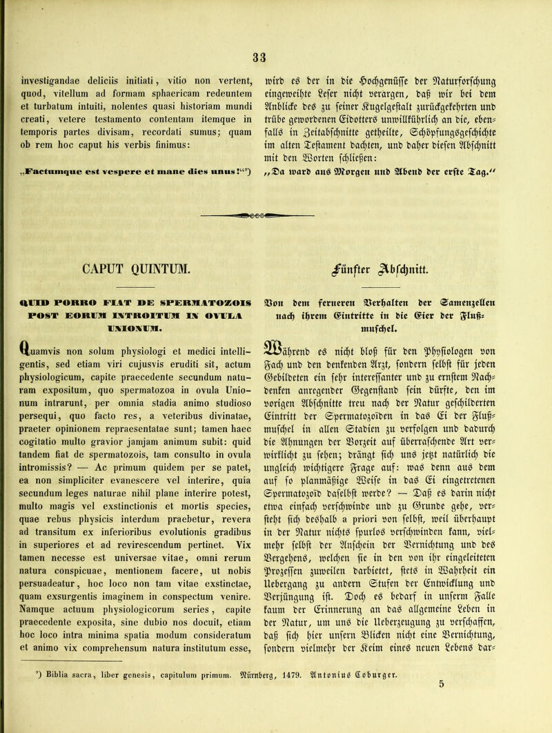 investigandae deliciis initiati, vitio non vertont, quod, vitellum ad formam sphaericam redeuntem et turbatum intuiti, nolentes quasi historiam mundi creati, vetere testamento contentam itemque in temporis partes divisam, recordati sumus; quam ob rem hoc caput bis verbis fmimus: „Factumque est vespere et mane dies uiius tt5trb el ber tn btc bev 5yiaturforf(|ung eingesetzte ?efer nt^tt »evargen, baf sir bet bem Sinbltcfe be^ ju feiner ^ugelgeftalt prücfgefebrten unb trübe geserbenen ©ibotter^ nnsillfübrti(b an bie, eben^ folt^ in 3eitabfcZnitte getbeüte, ©d)öpfungggefcZicZtc im alten Sleftament bacbten, unb baber biefen 2lbf(Znitt mit ben SÖorten f^liepen: sarb ouö SSÄorgcn uttb Slbeitb ber crfte CAPUT QUINTUM. /ünftrr «VI» PORRO PIAT DE] SPKRRATOKOIS POST EORVR WTROITVR IIV OVWA vwiOMVin. Q;uamvis non solum physiologi et medici intelli- gentis, sed etiam viri cujusvis eruditi sit, actum physiologicum, capite praecedente secundum natu- ram expositum, quo spermatozoa in ovuIa Unio- num intrarunt, per omnia stadia animo studioso persequi, quo facto res, a veteribus divinatae, praeter opinionem repraesentatae sunt; tarnen haec cogitatio multo gravior jamjam animum subit: quid tandem fiat de spermatozois, tarn consulto in ovula intromissis? — Ac primum quidem per se patet, ea non simpliciter evanescere vel interire, quia secundum leges naturae nihil plane interire potest, multo magis vel exstinctionis et mortis species, quae rebus physicis interdum praebetur, revera ad transitum ex inferioribus evolutionis gradibus in superiores et ad revirescendum pertinet. Vix tarnen necesse est universae vitae, omni rerum natura conspicuae, mentionem facere, ut nobis persuadeatur, hoc loco non tarn vitae exstinctae, quam exsurgentis imaginem in conspectum venire. Namque actuum physiologicorum series, capite praecedente exposita, sine dubio nos docuit, etiam hoc loco intra minima spatia modum consideratum et animo vix comprehensum natura instilutum esse. 23on bcm fcrttcrcn ©erboltcn bcr (Santcitjcttcn nadb ihrem ©intrittc in bie ®ier ber mufi^el. SIBaZrenb eg nteZt blof für ben bon gacb unb ben benfenben ^rjt, fonbern felbft für feben ©ebtlbeten ein fe^r tntereffanter unb ju ernftem 9^acZ^ benfen anregenber ©egenftanb fein bürfte, ben tm borigen Slbfc^nitte treu nach ber Statur gefeZüberten ©ntritt ber ©permatoj^oiben tu bag ber mufcZel tu allen ©tabten ju berfolgen unb baburcZ bie SlZnungen ber SSorjeit auf üBerrafiZenbe 3lrt ber# s{rflid)t ju feZen; brangt ftif» ung fe^t natürlttZ bie unglei^ sieZtigere §^age auf: sag benn aug bem auf fo planmäftge Seife in bag Qt eingetretenen ©permatojoib bafelbft Serbe? — 2)ap eg barin nieZt etsa einfacZ berfeZsinbe unb ju ©runbe geZe, ber# fteZt fid; begZalb a priori bon felbft, seit überZaupt in ber Statur nid;tg fpurtog berfeZsinben fann, biet# meZr felbft ber StfeZein ber S5ernid)tung unb beg SSergeZeng, seteZen fie in ben bon iZr eingeleiteten ^rojejfen ^useilen barbietet, ftetg in SaZrZeit ein Uebergang ju anbern ©tufen ber ßntsidlung unb SSerfüngung ift. 2)ocZ eg bebarf in unferm gälte faum ber Erinnerung an bag allgemeine ?eben in ber Statur, um ung bie Ueberjeugung ju berfeZaffen, baZ ficZ unfern Ißliden nieZt eine iBernieZtung, fonbern bielmeZr ber .^eim eineg neuen ?ebeng bar# 0 Biblia sacra, über genesis, capitulum primum. Stürnberg, 1479. 5ltttoniuö Soburgcr. 5