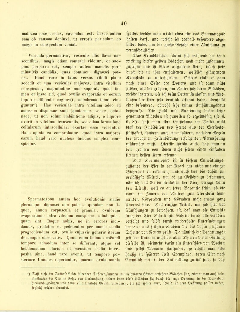 matozoa esse credas, cavendum est; hasce aiitem eam ob causam depinxi, ut erroris periculum eo niagis in conspectum veniat. Vesicula germinativa, vesiculis illis flavis na- scentibus, magis etiam contrahi videtur, et sae- pius perparva est, semper aulem maculis ger- minativis candidis, quas continet, dignosci pol- est. Haud raro in latus versus vitelli plane secedit et tum vesiculas majores, intra vitellum conspicuas, magniludine non superat, quae ta- rnen et ipsae (id, quod ovulis evaporatis et eorum liquore effluente cognovi), membrana tenui cin- gunturO- Hae vesiculae intra vitellum adeo ad amussim dispersae sunt (quaternae, senac, octo- nae), ut non solum imbibitione adipis, e liquore ovarii in vitellum transeuntis, sed etiam formatione cellularum intracellulari exortae esse videantur. Haec opinio eo comprobatur, quod intra majores earum baud raro nucleus lucidus simplex con- spicitur. Spermatozoon autem lioc evolutionis stadio plerumque dignosci non potest, quoniam non li- quet, annon corpuscula et granula, ovulorum evaporatione intra vitellum conspicua, aliud quid- quam sint. Itaque nobis, ne in errores inci- damus, gradatim et pedetentim per omnia stadia progrediendum est, ovulis cujusvis generis ilerum iterumquc observatis. Ouiim enitn Uniones coeundi tempore admodum inter se dilTerant, atque vel hebdoniadum plurium et mensium spatia inter- posita sint, liaud raro evenit, ut tempore po- steriore Uniones reperiantur, quarum ovula omnia garbe, man ntd)t etwa für ba^ ©permatojoib palten barf, unb welcpe Icp beöpalb befonberö abge^ Mlbet pabe, um bie grope ©efapr einer Xäuftpung ju öcranftpaultcpen. 2)a^ jleimbläöcpen fdjeint fiep wäprenb ber (JnU Wtcflnng biefer gelben 53läöcpen nocp niepr ,:jufammen= jnjiepen unb ift bfterö auffaltenb flein, inbep ftet^ burd) bie in ipm entpaltenen, weiplid; glänjenben i^eimflede ju unterfd;ciben. Oefterö rücft ed ganj nacp einer ©eite bed 2)otterd unb ift bann nicpt größer, alö bie grbpern, im Dotter ftcptbaren 33lädcpen, welcpe le^teren, wie icp beim SSerbunftenlaffen unb 3luö=^ laufen ber 'ßier fepr beutlid) erfannt pabe, ebenfalls eine befonbere, obwopl fepr bünne Umpüllungbpaut befi^enO- Die 3apl unb 5lnorbnung biefer Ic^U genannten 35läöcpen ift juweilen fo regelmäßig (je 4, 6, 8), baß man ipre (Sntftepung im Dotter nicpt bloß ber 3uibibition beö getteö and ber Gierftocfö# flüffigfeit, fonbern aucp einer fpätern, nacp ben Siegeln ber enbogenen Bcdcnbilbung erfolgcuben S5ermeprung jufcpreiben muß. -hierfür fpricpt aud;, baß man in ben großem oon ipnen nicpt feiten einen einfad;en fleinen pellen 5?ern erfennt. Dad ©permato^oib ift in biefem ßntwidlungd# ;5uftanbe ber ©er in ber Siegel gar nicpt mit einiger ©id;erpeit ju erfennen, unb aucp bag bid bapin ju# oerläffigfte Sliittel, um e^ ju ©efidjte ju befommen, nämlid; bad S3crbunftculaffen ber ©er, »erfagt bann ben Dienft, weil cd an jcbcr ©arantic fcplt, ob bie bann im 3uncrn bcd Dottcrd jum 93orfd;cin fom? menbcn Äbrpcrd;cn unb jlörndjcn nid;t ctwad ganj Slnbcred finb. Dad einzige Sliittcl, um ftd; pier oor Däufd;ungcn ju bcwaprcn, ift, baß man bie Gntwicf# lung ber Gier ©d;ritt für ©d;ritt burd; ade ©tabien oerfolgt unb fclbft burd; wicbcrpolte llntcrfud;ungcn ber Gier aud früpern ©tabien bie bid bapin getpanen ©dritte oon Sicuem prüft. Da nämlid; bie UScgattungd# jcit ber Unionen nid;t bei allen Dpicrcn biefer ©attung biefelbc ift, oielmcpr barin ein Untcrfd;icb oon 2ßod)cn unb fclbft SOionatcn ftattßnbct, fo crpält man fepr päußg in fpätcrer 3eit ©cmplare, bereu ßicr nocp fämmtlid) weit in ber Gntwidlung jurüd finb, fo baß *) ®aß biefe im J)cttcrfad ß'c^ bilbcnben Differcnätrungcn mit bcfonbcren Rauten »erfcpene aStö^djcn finb, erfennt mon aucp beim Stuölaufen ber Sier in Solge non Sßerbunßung, inbem bann biefe Släbcpen fiep burep bie enge Deffnung in ber Dotterpaut pierburep jhjängen unb babei eine längli^e ©eftntt annepmen, bie fiep fpäter aber, fobalb fie jene Deffnung paffirt paben, fogleicp «jieber abrunbet.