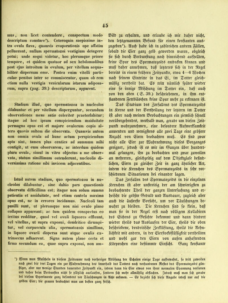 mus, non licet contendere, conspectum modo descriptum constare®). Ceteroquin saepissime in- tra ovula flava, quamvis evaporationis ope afTatim pelluceant, nullum spermatozoi vestigium detegere potui; unde sequi videtur, hoc plerumque priore tempore, et quidem quatuor ad sex hebdomadibus post ejus introitum in ovulum, per vitellum aequa- biliter dispersum esse. Postea enim vitelli parti- culae penitus inter se commiscentur, quam ob rem etiam nulla vestigia vesicularum istarum adiposa- rum, supra Cpag* 39.) descriptarum, apparent. Stadium illud, quo spermatozoa in nucleolos dilabuntur et per vitellum disperguntur, secundum observationes meas satis celeriter praeterlabitur; itaque ad hoc ipsum conspiciendum assiduitate permagna opus est et majore ovulorum copia äl- tere quovis saltem die observata. Ouamvis autem non omnia ovula ad hunc actum perspiciendum apta sint, tarnen plus cenlies ad summum mihi contigit, ut eum observarem, ac interdum quidem plura ovula, simul in vitro objectus a me obser- vata, statum simillimum ostenderunt, nucleolis di- versissima ratione sibi invicem adjacentibus. Istud autem Stadium, quo spermatozoa in nu- cleolos dilabuntur, sine dubio pars quaestionis observatu difficillima est; itaque non solum summa patientia et assiduitate, sed etiam cautela maxima opus est, ne in errores incidamus. Nucleoli tarn pusilli sunt, ut plerumque non nisi ovulo plane collapso appareant; ac tum quidem conspectus eo irritus redditur, quod vel ovuli liquores effluunt, vel vitellus, ut supra exposui, deridritice dirumpi- tur, vel corpuscula alia, spermatozois simillima, in liquore ovarii dispersa sunt atque ovulis ex- trinsecus adhaerent. Signa autem plane certa et firma secundum ea, quae supra exposui, non am- 5Büt» ju erhalten, unb erlaube mir ba^er ni(|t, ben le^tgenannten 53efunb für einen fonftanten anö^ jugebenO- 5tncf) fjabe i^ in ja^lreid)en anbern gäflen, fobalb bie ßier ganj gelb geworben waren, obgleicf) fte ftc^ burc^ SBerbunftung noc^ ^inreic^enb auf^ellten, feine 0pur beö ©permatojoibö entbedfen fbnnen nnb mnf ba^er anne^men, bap le^tere^ fid; in ber Siegel bereite in einem frühem 3eitpunfte, etwa 4—6 SBo^en nad) feinem (Eintritte in baö (Ei, im Dotter gleidt# mä^ig oert^eilt f)at. (Eö tritt nämlic^ fpäter wieber eine fo innige SflHfdtnng im Dotter ein, ba§ and^ oon ben oben C®. 39.) befd;riebenen, in tl)m mU ftanbenen gettbläö^en feine ©pur me^r ju erfennen ift. Dag ©tabium beg 3erfafleng beg ©permatojoibg in ^erne nnb ber Sßertl^eilung ber feptern im Dotter ift aber nad) meinen S3eobadi)tungen ein jiemlid^ fcfinelf oorübergebenbeg, wegf)alb man, gerabe um biefen 3«t^ punft wa^rjunebmen, eine befonbere Sfnfmerffamfeit anwenben nnb wenigfteng alle jwei Dage eine gröpere Slnjapl oon (Eiern beobachten mup. (Eg finb jwar nidpt alle Sier jur SBabrnepmung biefeg SSorgangeg geeignet, febodp ift eg mir im ©anjen über punbert# mal gelungen, ipn jn beobachten nnb jwar juweilen an mehreren, gleichzeitig auf bem Dbjeftglafe bepnb^ lidpen, ßiern jn gleicher 3ett in ganz ähnlicher 2lrt, inbem bie .^erndpen beg ©permatozoibg in fepr »er# fchiebenen ©ituationen bei einanber lagen. Dag 3crfallen beg ©permatozoibg in bie einzelnen .i?erndpen ift aber nnftreitig ber am fchwierigften zn beobaeptenbe Dpeil ber ganzen Unterfndpnng nnb er? peifd;t bie grbpte ©ebulb nnb 3lugbauer, zngleicp aber au^ bie äuperfte SSorfidpt, um »or Daufepungen be? waprt zn bleiben. Die ilerndpen finb fo flein, bap man jte in ber Siegel erft naep oblligem ^follabiren beg (Eiepeng zn ©efiepte befommt nnb bann pinbert wieber tpeilg bag Singlaufen ber gier, tpeilg bie oben befdpriebene, benbritifdpe 3evflüftung, tpeilg bie Slepn? li^feit mit anbern, in ber gierftocfgflüffigfeit oertpeilten nnb wopl gar ben giern oon aupen anpaftenben Äörperdpen eine beftimmte ginfidpt. ©anz fonftantc '0 Sßenn man SÄuf^eln in btefem 3e(naume naip »orperiger Slblöfung ber 0cpalen einige Sage aufbetvaprt, fo tritt jutoeilen na^ jioei big brei Sagen ein jnr SBaprnepmung beg innerpalb beg ©otterg noip öorpanbenen Siepeg beg ©b^rmatojoibg gitn^ piger, aber nur wenige ©tunben bauernber 3citbunft ein, inbem bann bie @ter etwag »on iprer normalen ©pannung »erliercn nnb baper beim Sßerbunpen niept fo plbplitp auglaufen, fonbern ftep mepr oHmaplig abpa^en. Seboep mup man fttp gerabe bei biefem (Srperimente ganj befonberg »or Säufipungen in St^t nepmen. — @g bejiept p(p biefe Slngabe inbep nur auf bie gelben gier; bie grauen beobneptet man am bePen ganj frifep.