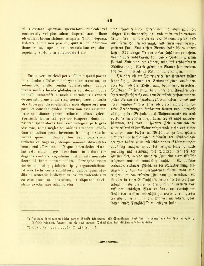 plius exstant, quoniam spermatozoi nucleoli vel coacervati, vel plus minus dispersi sunt. Hane ob causam horum statuum imag-ines'®) non depinxi, dubitare autem non possum, quin ii, qui observa- tiones meas, supra quam accuratissime expositas, repelant, verba mea comprobaturi sint. Utrum vero nucleoli per vitellum dispersi postea in nucleolos cellularum embryonaliurn transeant, an solummodo vitello penitus admisceantur; deinde utrum nucleis lucidis globulorum sulcatorum, quos nonnulli aufores*') e nucleis germinativis exoriri docuerunt, plane alieni sint, necne; haec et multa alia hucusque observationibus meis dignoscere non potui et consulto quidem meurn non esse existimo, hanc quaeslionum parlem ratiocinationibus explere. Verisimile tarnen est, postero tempore, dummodo naturae speculatores buic embryologiae parti gra- vissimae, antea neglectae, animos attendant, quod- dam animalium genus inventum iri, in quo vitellus minus, quam in Unione, hoc evolutionis stadio turbetur et tingatur, ideoque minores difficultates conspectui afferantur. — Neque tarnen dedecori no- bis est, multo magis honestum, in natura in- daganda confiteri, cognitionis instrumenta non suf- ficere ad finem consequeudum. Permagno autem detrimento est pbysiologiae ipsi, argumentaliones fallaces factis certis substituere, quippe quam stu- diis et sentenliis hodieque in ea praevalentibus in eo esse praedicare possumus, ut aliquando disci- plinis exactis jure adnumeretur. mit» c^arafterifttf(^e Slievfmale ftnb aber nac^ ber obtgen Sluöemanberfe^itng audj ntc^t wc|r »or^an# ben, tnbem ja bic .^erne beS ©permatojoibö halb auf einem |)aufen »ereintgt, halb mel)r ober toeniger jerftreut ftnb. Slug biefem ©runbe ^abe id) eg untere laffen, Slbbtlbungen'®) »on btefen Buftanben gu liefern, gmeifle aber nid^t baran, baf fpätere ®eobad;ter, menn fte nad; Slnleitung ber obigen, mbglidtft erfd^bpfenbeu ©dtilberung gu Söerfe gelten, im ©taube fein merben, bag öon mir erhaltene 9iefultat gu beftätigen. ©'b aber bie im 2)otter »ertlteilteu fferneben fpäter fogar fid) gu f?ernen ber ©mbrnonalgelleu augbilben, ober blof ftd) bem 2)otter innig beimifd)en; in mcld)er 33egiebung fte ferner gu ben, na^ ben Slngaben oer= fd;iebenerf5orfd;er‘0 aug beni5?'eintfledc berftammenben, bellen fternen ber gurcbunggfugeln fteben; biefeg unb notb ntattd)eg Slttbere habe id) bigber nidbt bureb bi# reite SSeobaebtungen fonftatiren Ibtttten unb unterlaffc abfidbtlid; ben S5erfudb, burd) Siaifonnementg bie nodb oorbanbenen ?üclen auggufüllen. ßg ift ttiebt unmabr^ fcbeinlicb, bap man in fpäterer «>cun ftd; bie Slufmerlfantleit ber Slaturforf^er nod; mehr auf biefen miebtigen unb bigber im S3erbältnip gu ben fpätem ^erioben oernad;läfjtgten Slbfdtnitt ber Embryologie gerichtet mirb, oielleid)t anbere ^biergattungen aitgftnbig macben mirb, bei meld;en leine fo ftarle Färbung unb Trübung beg Dotterg, mie bei ber §lupmufd;el, gerabe um biefe Belt eine llare Einficbt erfdbmert unb oft uuntliglid; ntaebt. — Eg ift leine ©djanbe, »ielmebr 5^flid;t, in ber 9'laturforfd)ung ein> gugefteben, bap bie »orbanbenen 9^ittel niept aug? reid;en, um bag erftrebte Blei gang gu erreid^en. Eg ift aber in einer SBiffenfepaft, melcpe fiep bei ber peut# gutage in ipr oorperrfepenben 9iicptung rüpmen barf attf bem rid;tigen 2ßege gu fein, um bereinft mit 9led)t ben eralten beigegäplt gu merben, ein groper 9Jad;tpeit, menn man ben 9)Jangel an ftepern ^pat^ faepen burd; ^rugfd;lüffe gu erfe^en fuept. 3c^ t)abE übert)au|)t in biefer ganjen Sdirift feinc^wegö oKc ©ituationen obgebilbet, in benen ntnn bab ©permntojoib ju @efic|t'e betommt, fonbern nur bie noc^ meinem SafürpnUen inftruttiuften unb fonftantepen. ) Sogt, »on Snet, Sooen, 3. SDtütler u. 2t.