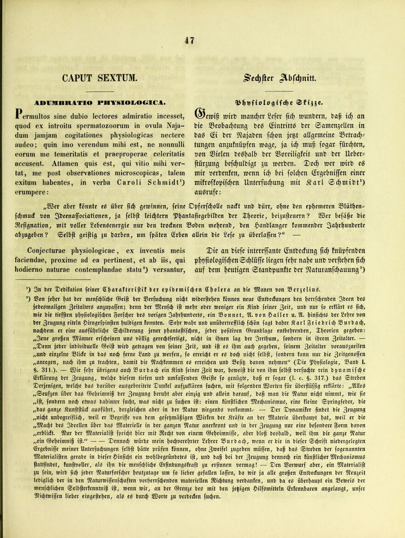 CAPUT SEXTUM. ADVHBRATIO PHYSIOE.OCÜCA. Permultos sine dubio lectores admiratio incesset, quod ex introitu spermatozoorum in ovula Naja- dum jamjam cogitationes physiologicas nectere audeo; quin imo verenduin mihi est, ne nonnulli eorum me temeritalis et praeproperae celeritatis accusent. Attamen quis est, qui vitio mihi ver- tat, me post observationes microscopicas, talem exitum habentes, in verba Caroli Schmidt*) erumpere: tt)trb mancher Sefer ftc^ njunbern, baf {(^ an bte S3eoba(|tung beg (Sintrittö ber ©amenjellen in baS ® ber 9^a|aben f^on jegt allgemetne S3etrac^# tungen anjufnüpfen »nage, fürchten, »on Stelen beg^alb ber SoretltgfeU unb ber lieber« ftürjung befd^ulbtgt ju tnerben. !Doc| n)er tutrb e^ nttr »erbenfen, wenn ti^ bet feieren ©rgebniffen einer mlfroffoptfc^en Unterfu4)ung ntü Äarl 04>m{bt*) auörufe: „333er aber fönnte eö über getrittnen, feine Opferfcboüe nadt unb bürr, o^ne ben epbemeren Slütbcn^ f^ntud »on 3beenaffoeiationen, ja felbp Iei(^tern 5>batttaftegebtlben ber Sb^orie, beijufteuern? Sßer befafe bte Slefignation, mit »otler Sebenöenergte nur ben trodnen 23oben ntel)renb, ben ^anblanger fomntenber Sa^rbunberte abjugeben? ©elbfl geiflig gu barben, um fpäten (Srben aüetn bte Sefe gu überlajfen? — Conjecturae physiologicae, ex inventis meis faciendae, proxime ad ea pertinent, et ab iis, qui hodierno naturae contemplandae statu 0 versantur, 2){e an blefe tntereffante Sntbeefung ftcb fnüpfenben pbbftaloglfcbenScblüffe Hegen [ebr nabe unb »erfteben ft(b auf bem beuHgen ©tanbpunfte ber S'iaturanfcbauung'*) *) 3tt ber Debifation feiner Sbarotteriftif ber e))ibemif(ben Sbolera an bic TOanen »on SScrgeltu^. '') aSott jeber bat ber mcnf^It^e ®cifl ber SBerfuebung nicht »iberüeben tonnen neue Sntbcciungcn ben berrfebenben Sbeen beS jcbc^mnligen 3eitaltcrg anjupaffen; benn ber ÜKenfeb ift mehr ober hseniger ein Äinb feiner 3cit, unb nur fo ertiiirt e^ ficb, wie bie tiefften bb^fialesiWea Serfeber beg »origen Sabrbunbertä, ein aSonnet, 3t. »on Baller u. 3t. binficbtö ber Sebre »on ber 3f“9ttaS «itetn •5>irngcfpin|ten bulbigen tonnten. ®ebr toabr unb unübertreffli^ febön fagt baber Äarl griebricb Surbacb, naebbem er eine ausfübrlid)e ©ebüberung jener i>bantafHfebcn, jeber (jofitioen ©runbiage entbebrenben, Slbeotie« gegeben: „Sene großen aOtanner erf^einen unö »oHig gerechtfertigt, niebt in ihnen lag ber Srrtbum, fonbern in ihrem 3eitalter. — „T)enn jeber inbioibuetle @eiß wirb getragen »on feiner 3cit, unb ift ei ihm auch gegeben, feinem 3citalter »orauögueiten „unb eingelne aSIirfe in baö noch ferne Sanb gu werfen, fo erreicht er e^ boeb nicht felbjt, fonbern fann nur bie 3cttgenoffen „anregen, nach ihm gu trachten, bamit bie aiacbfommen ei erreichen unb aSefeß babon nehmen (Sie 5>bbfiata9iE^ S3anb I. §. 311.). — 2Bie febr übrigeng auch Surbacb ein Äinb feiner 3eit War, beweijl bie »on ihm felbfi »erfuebte rein b^namif^ir ©rfiärung ber 3cu9ung, welche biefem tiefen unb umfaffenben ©eifte fo genügte, baß er fogar (1. c. §. 317.) bag ©treben Derjenigen, welche bag barüber nuggebreitete Duntel aufgutlüren fueben, mit folgenben aßorten für überftüffig erflürte: „Stlleg „©eufgen über bag ©ebeimniß ber 3cugung beruht aber eingig unb altein barauf, baß man bie 9?atur nicht nimmt, wie fte „iß, fonbern noch etwag babinter fuebt, wag nicht gu fueben ift: einen fünftlicben aWe^anigmug, eine Heine ©brtngfeber, bie „bag gange Äunftßüct augfübrt, bergieicben aber in ber 9?atur nirgenbg »orfommt.- — Der Dpamiter ßnbet bie 3euguug „nicht unbegreiflich, weil er aSegriße »on bem gefeßmäßigen aßirten ber Ärafte an ber DKaterie überbauet bat, weil er bie „Wacht bei Sbeellen über bag Waterieüe in ber gangen Statur anertennt unb in ber 3eugung nur eine befonbere gorm bnöon „erblidt. Stur ber Waterialift fbrießt hier mit Stecht »on einem ©ebeimniße, aber bloß begbalb, weil ißm bie gange Statur „ein ©ebeimniß iß. Dennoch würbe mein b<uhöti‘cbtter Seßrer Surbacb, wenn er bie in biefer ©chrift niebergelegten ©rgebniße meiner Unterfuchungen felbß batte btüfen fonnen, ohne gugeben müßen, baß bag ©treben ber fogenannten Waterialiften gerabe in biefer |>inßcbt ein woßlbegrünbeteg ift, unb baß bei ber 3cugung bennoch ein fünßlicher Weeßanigmug ßattßnbet, funßootler, alg ißn bie menfchliche ©rßnbunggfraft gu erftnnen »ermag! — Den aSorWurf aber, ein SOtaterialiß gu fein, wirb ßch jeber Staturforfcher beutgutage um fo lieber gefallen laßen, ba Wir ja alle großen Sntbeefungen ber Steugeit lebigli^ ber in ben Staturwißenfehaften öorberrfchenben materiellen Slichtung »erbanfen, unb ba eg überhaupt ein aSeweig ber menfchlid)en ©elbßerfenntniß iß, wenn wir, an bet ©renge beg mit ben jeßigen |>ilfgmitteln Srfennbaren angelangt, unfer Stichtwißen lieber eiugefteben, alg eg burch aßorte gu »erbeefen fueßen.