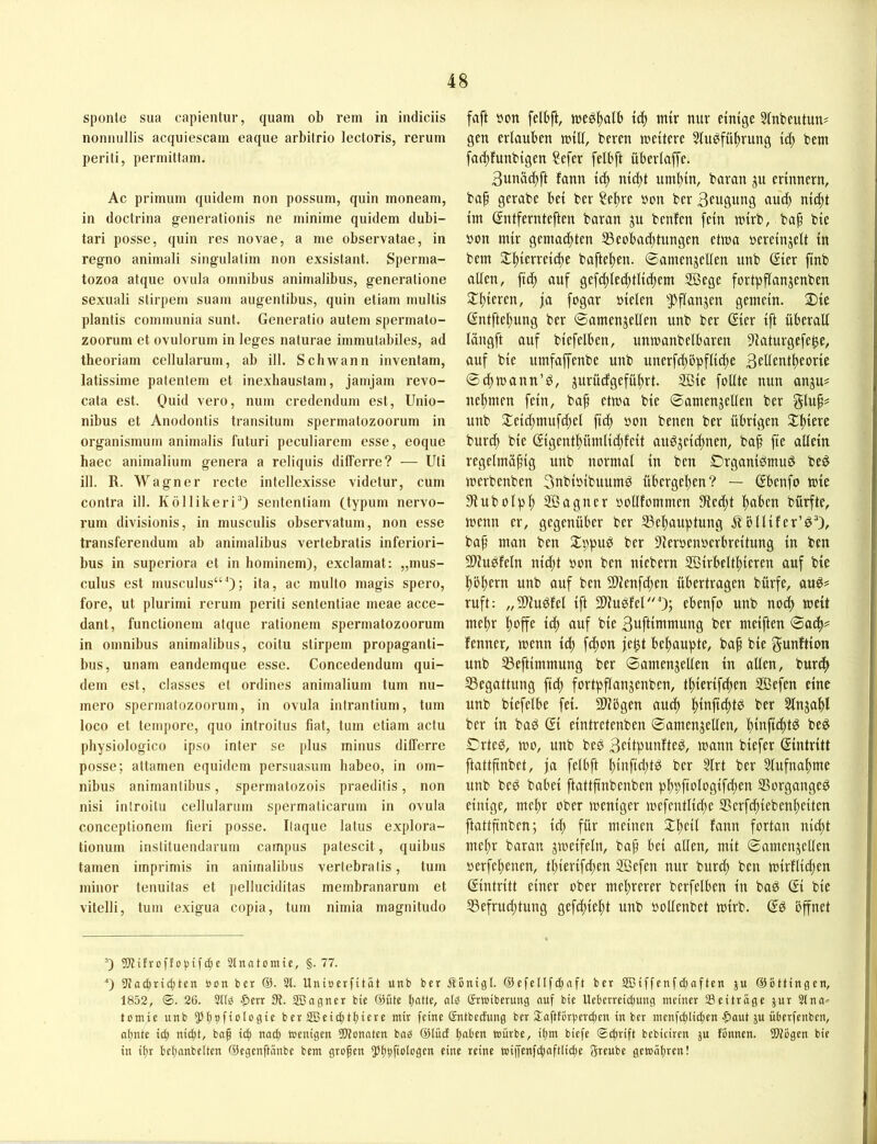 sponle sua capientur, quam ob rem in indiciis nonnullis acquiescam eaque arbitrio lectoris, rerum periti, permittam. Ac primum quidem non possum, quin moneam, in doctrina generationis ne minime quidem dubi- tari posse, quin res novae, a me observatae, in regno animali singulalim non exsistant. Sperma- tozoa atque ovula Omnibus animalibus, generalione sexuali stirpem suam augentibus, quin etiam mullis plantis communia sunt. Generatio autem spermato- zoorum et ovulorum in leges naturae immutabiles, ad theoriam cellularum, ab ill. Schwann inventam, latissime patentem et inexhaustam, jamjam revo- cata est. Quid vero, num credendum est, Unio- nibus et Anodontis transitum spermatozoorum in organismum animalis futuri peculiarem esse, eoque haec animalium genera a reliquis differre? — Uti ill. R. Wagner recte intellexisse videtur, cum contra ill. Köllikeri^ sententiam Ctypi» nervo- rum divisionis, in musculis observatum, non esse transferendum ab animalibus vertebratis inferiori- bus in superiora et in hominem), exclamat: „mus- culus est musculus“^; ba, ac multo magis spero, fore, ut plurimi rerum periti sententiae meae acce- dant, functionem atque rationem spermatozoorum in Omnibus animalibus, coitu stirpem propaganti- bus, unam eandemque esse. Concedendum qui- dem est, classes et ordines animalium tum nu- mero spermatozoorum, in ovula intrantium, tum loco et tempore, quo Introitus fiat, tum etiam actu physiologico ipso inter se plus minus differre posse; attamen equidem persuasum habeo, in Om- nibus animantibus, spermatozois praeditis, non nisi inlroitu cellularum spermaticarum in ovula conceptionem fieri posse. Itaque latus explora- tionum institueiidarum campus patescit, quibus tarnen imprimis in animalibus vertebratis, tum minor tenuitas et pelluciditas membranarum et vitelli, tum exigua copia, tum nimia magnitudo faft tton felbft, mir nur einige 5inbeutun? gen eriauben n^ill, bereu n^eitere Stu^fü^rung icf) bem fad;funbigen ?efer felbft überlafTe. 3unac^ft fann id; nid;t uniitin, baran gn erinnern, ba^ gerabe bei ber Sel^re öon ber Bcttgung aui^ nit^t im ßntfernteften baran ju bcnfen fein mirb, bap bie öon mir gemad^ten 53eobad;tungen etma üereinjelt in bem 2:^ierreid)e bafteiten. ©amcnjellen unb (Sier finb affen, fid; auf gefd)Ied)tlid>em 2Öege fortpflanjenben 2:i)ieren, fa fogar »ielen ^Pflanjen gemein. Die ßntfteitung ber ©amenjeffen unb ber ßier ift überaff längft auf biefelben, unmanbelbaren 9iaturgefe^e, auf bie umfaffenbe unb unerfd)öpflic|e S^ffcnt^eorie ®d;mann’d, jurüdgefüftrt. SBie foffte nun anju# neftmen fein, baf etma bie ©amenjeffen ber unb Deid;mufd;c( fid) »on betten ber übrigen D^iere burd) bie @igentl)ütnlid)feit andjcid;nen, baf fie allein regelmäßig unb normal in ben Organidmuö be^ merbenben Snbioibttumd übergeßen? — (Ebenfo mie Siubolplß SBagtter oofffommen 9led;t Ißabcn bürfte, mettn er, gegenüber ber S3eßauptung Äbllifer’^®), baß man ben Dppug ber 9leroenöcrbreitung in ben 9)iubfeln nid;t non ben niebern Sßirbeltßicren auf bie ßößern unb auf ben 9Uenfd;en übertragen bürfe, ruft: „Sliudfel ift 3liugfel0; ebenfo unb nod) meit me^ßr ßoffe icß auf bie 3uftiittmung ber mciften 0ad>? fenner, menn ieß feßon feßt beßaupte, baß bie gunftion unb 53eftitnmung ber 0amenjeüen in affen, burdß 33egattung fid) fortpflangenbcn, tßierifeßen 2Befen eine unb biefelbe fei. SCffögen aueß ßinjt^tb ber Slnjaßl ber in baP (Ei eintretenben ©amenjeffen, ßinfießt^ beö DrteP, mo, unb bes 3eitputtftep, mann biefer (Eintritt ftattßnbet, ja felbft ßinftd;tP ber 5lrt ber 3lufnaßme unb beP babei ftattßnbenben pßpftologifißen SSorgange^ einige, meßr ober meniger mefcntlid;e Serfcßiebenßciten ftattßnben; id; für meinen Dßeil fann fortan nießt meßr baran jmeifeln, baß bei affen, mit Satttettjeffen oerfeßenen, tßierifd;en Söcfen nur bureß ben mirflid;en Eintritt einer ober meßrerer berfelbcn in bad (Ei bie 53efrud;tung gefeßießt unb »offenbet mirb. (Eö öffnet ’) 5)?itrü)'fo|)ifc^e 3tnatomte, §.77. O 5Ja(^ric|tcn öon ber @. 3t. Uniöcrfität unb ber Äonigl. ©efcllfc^aft ber aBtffenfdjaften ju ©Bttingen, 1852, ®. 26. 311^ ■5>err JBagner bie ©fite l)atte, alB Srwiberung nuf bie Hebcrreidjung meiner 33eiträge jur 3tna^= tomie unb ^JBbfioIogie beräßeic^tf)iere mir feine Sntbeefung ber 2:aftfBrt)erc^en in ber menfctilic^en ■pout ju überfenben, af)nte ic^ nic^t, bn^ ic| nad) wenigen 33?onatcn bnB ©lud tmben würbe, il)m biefe Si^rift bebiciren ju fBnnen. SDtBgen bie in it)r belianbelten ©egenftnnbe bem großen 5)t)|ifioIogen eine reine wi|jenfcfiaftlid;e 3reube gewähren!