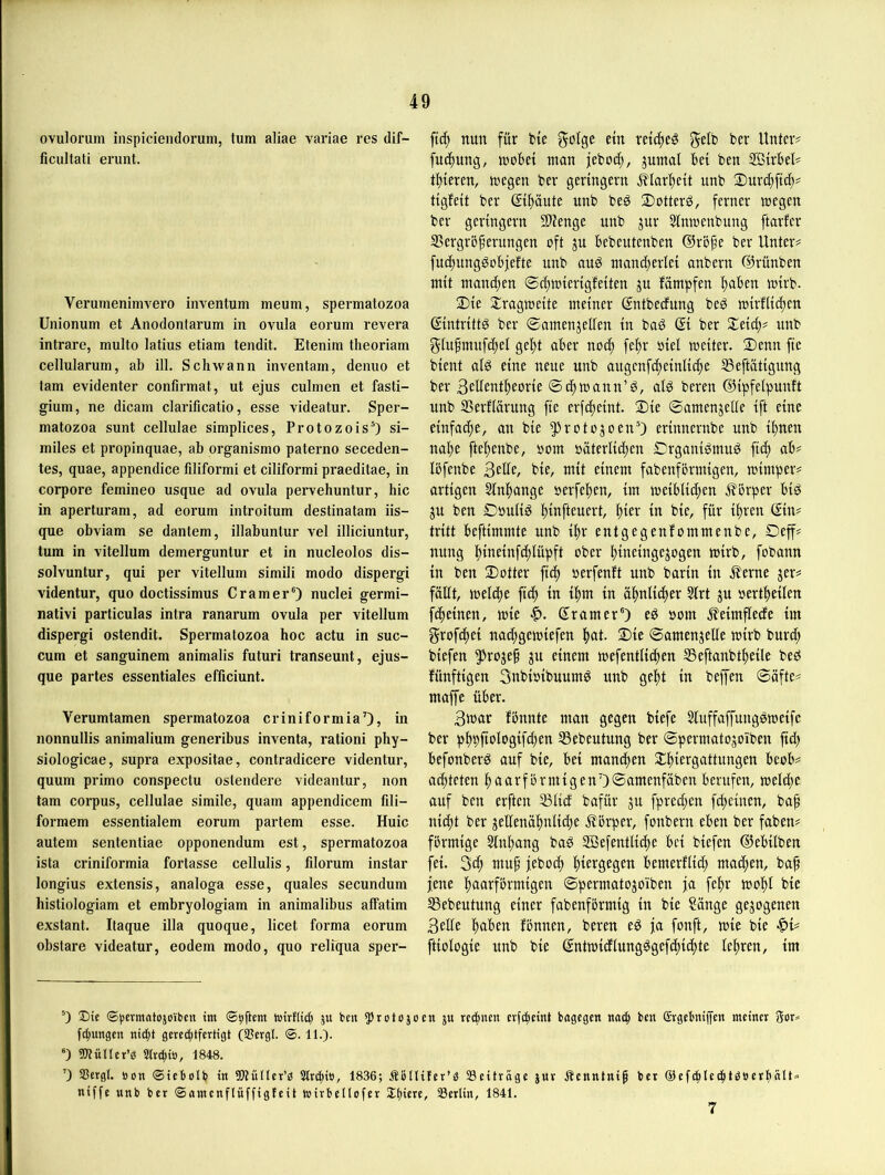 ovulorum inspiciendorum, tum aliae variae res dif- ficultati erunt. Verumenimvero inventum meum, spermatozoa Unionum et Anodontarum in ovuIa eorum revera intrare, multo latius etiam tendit. Etenim theoriam cellularum, ab ill. Schwann inventam, denuo et tarn evidenter confirmat, ut ejus culinen et fasti- gium, ne dicam clarificatio, esse videatur. Sper- matozoa sunt cellulae simplices, ProtozoisO si- miles et propinquae, ab organismo paterno seceden- tes, quae, appendice filiformi et ciliformi praeditae, in corpore femineo usque ad ovula pervehuntur, hic in aperturam, ad eorum introitum destinatam iis- que obviam se dantem, illabuntur vel illiciuntur, tum in vitellum demerguntur et in nucleolos dis- solvuntur, qui per vitellum simili modo dispergi videntur, quo doctissimus Gramer®) nuclei germi- nativi particulas intra ranarum ovula per vitellum dispergi ostendit. Spermatozoa hoc actu in suc- cum et sanguinem animalis futuri transeunt, ejus- que partes essentiales efficiunt. Yerumtamen spermatozoa criniformia’), in nonnullis animalium generibus inventa, rationi phy- siologicae, supra expositae, contradicere videntur, quum primo conspectu ostendere videantur, non tarn Corpus, cellulae simile, quam appendicem fili- formem essentialem eorum partem esse. Huic autem sententiae opponendum est, spermatozoa ista criniformia fortasse cellulis, filorum instar longius extensis, analoga esse, quales secundum histiologiam et embryologiam in animalibus affatim exstant. Itaque illa quoque, licet forma eorum obstare videatur, eodem modo, quo reliqua sper- ftc^ nun für fcie golgc ein retc^eö gelb ber Unter# fuc^ung, tt)oBei man jebo^, jumal bei ben SBirbet# toteren, megen ber geringem ^lar^eit unb Surd^ftd;# tigfeit ber (Ji^üute unb bed 2)otterd, ferner megen ber geringem Slienge unb jur Sinmenbung ftarfcr IBergroferungen oft ju bebeutenben ®rbfe ber Unter# fuc^ungdobjefte unb auö mand)erlei anbern ©rünben mit manc|en @d)mierigfeiten ju fämpfen l)aben mirb- $ie 2:ragmeite meiner ßntbecfung bed mirUid)en ©ntrittd ber ©amenjeden in bad © ber Seid;# unb glufmuf^el gel;t aber no(| fei^r öiel weiter. S)enn fte bient alö eine neue unb augenfd)einlic()e SSeftätigung ber Bedent^eorie ©c^wann’ö, ald bereit ©ipfelpunft unb SSerflarung fte erfdjeint. Sie ©amenjelle ift eine einfache, an bie ^»rotojoenO erinnernbe unb ilinen naf)e fte^enbe, bom bäterlic^en Srganibmug ftd) ab# Ibfenbe Bede, bie, mit einem fabenförmigen, mimper# artigen Stn^ange »erfefien, im meibli[|en ^^orper biö ju ben Oöutid |)infteuert, ^ier in bie, für il)ren ©n# tritt beftimmte unb i|)r entgegenfommenbe, Oeff# nung l^ineinfdilüpft ober pineingejogen wirb, fobann in ben Sotter ft(^ oerfenft unb barin in .^erne jer# füdt, welifie fi(^ in i|nn in afintidier Strt ju »ertiieilen f(|einen, wie «f). Gramer®) ed »om ^eimflecfe im grofcfiei nad;gemiefen I^at. Sie ©amenjelle wirb burd; biefen 5^rojef ju einem mefentlic^en SSeftanbtfieile beb fünftigen Bnbioibuumö unb gefit in beffen ©äfte# maffe über. Bmar fbnnte man gegen biefe Siuffaffungdmeifc ber pppftologifc^en 55ebeutung ber ©permatojoiben ftd; befonberd auf bie, bei manchen Sljiergattungen beob# ad;teten ^aarförmigenOSuutenfäben berufen, meldie auf ben erften 5ßUcf bafür ju fpred;en fcpeinen, ba^ nid;t ber jedenäl^nücbe j?brper, fonbern eben ber faben# förmige 5inpang baö 2ßefentlid)e bei biefen ©ebilben fei. 3c^ muf feboc^ fiiergegen bemerflid; macfien, bap jene fjaarförmigen ©permatojoiben ja felir wo^I bie SSebeutung einer fabenförmig in bie ?önge gezogenen Bede fiaben fönnen, beren e^ ja fonft, wie bie •^»i# ftiologie unb bie (Sntmicflung^gefd)id)te lefiren, im ®) Die (©ijcrmatojoibcn im ©bftem wirflitti ju ben ^rotojoen ju rechnen evfi^eint bagcgen noch ben Gvgebniffcn meiner fchungen nid;t gerechtfertigt (Sßergl. ®. 11.). ®) 5}?üner’ö Slrchi», 1848. ’) Sßergl. öcn ©iebolb in SQtüllcr’d 3lri|iB, 1836; ÄöUifer’^ Seiträge jue .Stenntnip ber ©cfchlcihtdberhnit» niffe unb ber ©omcnflnffigteit mirbellofer Sh««, Serlin, 1841.