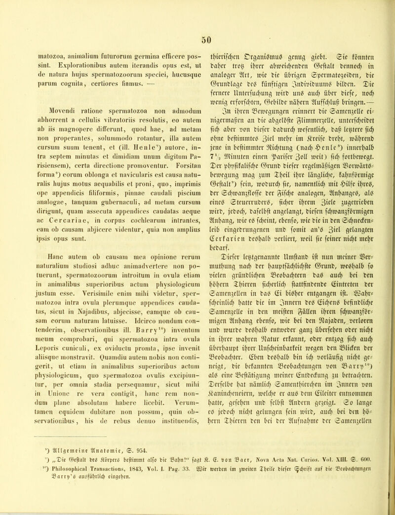 matozoa, aniinalium futui'orum germina efficere pos- sint. Explorationibus aiitem iterandis opus est, ul de natura hujus sperinatozoorum speciei, hucusque parum cognita, certiores fianius. — Movendi ratione sperniatozoa non admoduni abhorrent a cellulis vibratoriis resolutis, eo auteni ab iis inagnopere diffcrunt, quod hae, ad metam non properantes, soluminodo rotantur, illa autem cursuni suuin tenent, et (ill. HenleO autore, in- tra septem niinutas et diinidiain unum digituin Pa- risiensem), cerfa direclione proinoventur. Forsitan forma'’) eorum oblonga et navicularis est causa natu- ralis hujus motus aequabilis et proni, quo, iinpriinis ope appendicis filiforinis, pinnae caudali piscium aualogae, tanquain gubernaculi, ad metam cursum dirigunt, quam assecuta appendices caudatas aeque ac Cercariae, in corpus cochlearum intrantes, eam ob causam abjicere videntur, quia non amplius ipsis opus sunt. Hane autem ob causam mca opinione rerum naturalium Studiosi adhuc animadvertere non po- tuerunt, spermalozoorum introilum in ovula etiam in animalibus superioribus actum physiologicum justum esse. Verisimile enim mihi videtur, sper- matozoa intra ovula plerurnque appendices cauda- tas, sicut in Najadibus, abjecisse, eamque ob cau- sam eorum naturam latuisse. Idcirco nondum con- fenderim, observationibus ill. Barry’) inventiim meum comprobari, qui sperniatozoa intra ovula Leporis cuniculi, ex oviduclu promta, ipse invenit aliisque monstravit. Ouamdiu autem nobis non conti- gerit, ut etiam in animalibus superioribus actum physiologicum, quo sperniatozoa ovulis excipiun- lur, per omnia stadia persequamur, sicut mihi in Unione re vera contigit, hanc rem non- dum plane absoliitam habere licebit. Verum- tamen equidem dubitarc non possmn, quin ob- servationibus, bis de rebus denuo instiluendis. t()iev{fd)cn Dvganiömu0 genug gtebt. ©ie fonnteu t'af)cr troö i{)rer abmetdjenben ©eftalt bennod) in analoger 5tvt, nne bie übrigen ©permatojoiben, bie ©runbiage beP fünfttgen 3nbioibuumP hüben, ©ie fernere Unterfud)ung nnrb unö auc^ über biefe, nod) menig erforfditen, ©ebübe näf)ern 3iuffd)(u^ bringen.— 3n ii)ren 33cioegungen erinnert bie ©anicnjeUe eü nigermaf’en an bie abgelbfte glimmep^elle, unterfd;eibet fic^ aber oon biefer baburd) wefentlid), baji leptere fi(f) 01) iie beftimmteei WEbr tttt Greife brel)t, n)öi)renb jene in beftimmter 9iid)tung (nad)-C^enie ®) innerl)alb 7''2 9Jtinuten einen ^arifer 3oü weit) fid) fortbewegt. 2) er pl)pfifalifd)e ©runb biefer regelmäßigen SSorwärtd^ bewegung mag jum Ißeil ißre länglid)e, faßnförmige ©eftalt *’) fein, woburi^ fte, namentlid) mit «’pilfe ißred, ber ©d)wanjfloffe ber gtfd)e analogen, 5lnl)anged, alö eineö ©teuerruberb, fid)er ißrem 3wle jugetrieben wirb, jebocl), bafelbft angelangt, biefen fd)wanjfbrmigen §lnl)ang, wie cö fd)eint, ebenfo, wie bie in ben ©Äncefen? leib eingebrungenen unb fomit an’d 3wl gelangten Gerfarien beößalb oerliert, weil fie feiner nid)t mel)r bebarf. ©iefer le^tgenannte llmftanb ift nun meiner S3er# mutl)ung nacl) ber l)auptfäd)lid)fte ©runb, wedßalb fo oielen grünblid)en ^Beobachtern baö aud) bei ben hößern 2Ü)ieren fid)erlid) ftattfinbenbe Gintreten ber ©amenjellen in baö Qi biPl)er entgangen ift. SSal)r# fcheinlid) hatte bie im 3unern beP Gichen^ befinbliche ©amenjelle in ben meiften gälten ihren fchwanjför# migen Slnhang ebenfo, wie bei ben D'lajaben, oerlorcn unb würbe bedhulb entweber ganj überfehen ober nicht in ihrer wahren Statur erfannt, ober entzog fiel) aud) überhaupt ihrer Unfeheinbarfeit wegen ben ^liefen ber ^Beobachter. Gben bePhulb bin id) vorläufig nid)t ge^ neigt, bie befannten 33eobad)tungen »on SSarrp’“) atP eine 53eftätigung meiner Gntbedung ju betrachten, ©erfclbe hat nämlich ©amenthierd)en im 3nnern oon Äanind)enciern, weld)e er auP bem Gileiter entnommen hatte, gefel)en unb felbft Slnbern gezeigt, ©o lange eP jebod) nicht gelungen fein wirb, aud) bei ben l)b# hern twi ber 5tufnahme ber ©amenjellen ^) Snigemctne Stnatomie, ©. 954. ) „X)ic @cfta(t te;? Äörpero beftimmt aifo bic ^8al)n! fagt Ä. (S. Bon 58aer, Nova Acta Nat. Carlos. Vol. XIII. 0. 600. ') Philosophical Transactions, 1843, Vol. I. Pag. 33. 2Bir toerben int jtoeitcn ll)ct(c biefer (^pirift nuf bie 23eobncbtungen SarrB’ö auefübtlid) eingeljen.
