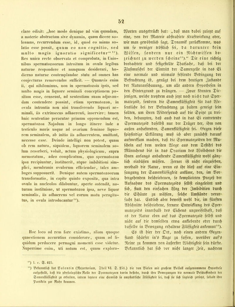clare edixit: „hoc modo denique ad vim quandam, a materie abslractam sive dyiiamin, quam dicere so- leamus, recurrendum esse, id, quod eo minus so- latio esse possit, quum eo non cognitio, sed multo magis ignoratio significetur“ Res unica recte observata et comprobata, in Unio- nibus spermatozoorum introitum in ovula legibus naturae respondere et nunquam desiderari, ho- dierno naturae contemplandae statu ad omnes bas coiijecturas removendas sufficit. — Quamvis enim ii, qui nibilominus, non in spermatozois ipsis, sed multo magis in liquore seminali conceptionem po- sitam esse, censeant, ad sententiam suam adjuvan- dam contendere possint, etiam spermatozoa, in ovula intrantia non nisi transferendo liquori se- minali, iis extrinsecus adhaerenti, inservire; tarnen buic sentenfiae peracutae primiim opponendum est, spermatozoa Najadum in longo itinere inde a testiculo inaris usque ad ovarium feminae liquo- rem seminalem, ab initio iis adbaerentem, arnittant, nccesse esse. Deinde intelligi non polest, quam ob rem natui*a, siquidem, liquoi-em seminalem so- lum 1‘esorberi, voluit, actum physiologicum, supra nremoi’atum, adeo complicatum, quo spermatozoa ipsa recipiuntur, instilueril, atque imbibilioni siin- plici, membranis ovulonim efficiendae, lales arn- bages supposuei’it. Denique autein spennatozoorum ti’anslonnatio, in capite quinto exposita, qua intia ovula in nucleolos dilabunlur, aperte ostendit, na- turain instiluisse, ut spennatozoa ipsa, neve liquor seminalis, iis adbaerens vel eoruin ntolu peragita- tus, in ovula inti-oducantur *')• Hoc loco ad rem forc existimo, aliant quoque quaestionem accuratius considerare, quam ad li- quidum perducere permagni momenti esse videtur. XupeiTime enim, uti notum est, quuin exploia- 2Büvteu auögciMücft fiat; ^/baf’ man babef sufcbt auf eine, i'on ber 9}?atcvtc abftraf)trtc ilraftunrfung ober, nne man gcmölmlicft fagt, 3)'mtamif juvücffommc, maö um fo mentgev tvl'ftlid; fei, ba bar unter fein 2Biffen, foiibern nur ein 9Hi^tmiffen be? jeid)net ju merben fd^etne”). 2)ie eine rid;tig beobad)tete unb feftgeftcüte j:f)atfad)e, bap bei ber 5Iu^mufd)el ber (Eintritt ber ©amenjetle in bae ©i eine normale unb niemals fel)Ienbe S3ebingung ber S3efrud;tung ift, genügt bei bem l)eutigen 3itfbtube ber 9iaturanfdtauung, um affe anbern .^i^ipotbefen in ben «^intergrunb ju brängen. — 3war fbnnten Dir# jenigen, meldie trobbem and; fel3 nod) nidit baö (^per# matojoib, fonbern bie ©amenflüffigfeit für baö 2öe# fentlid^e bei ber 3?efrud)tung ju f)alten geneigt fein foüten, um il)ren SBiberfprur^ auf bie Spille ju trei# ben, bel}aupten, ba^ and) baö in baß Gi eintretenbe ©permatojoib bafelbft nur ber Xräger ber, it)m oon au§eu anltaftenben, ©amenffüffigfeit fei. ©egen biefe fpifmnbige GrfKirung muf’ idi aber junädift barauf aufmerffam mad;en, baf’ bie ©permatojoiben ber 9)iu# fd;eln auf bem meiten Söege auß bem ^teftifel beß S)iännd;enß biß in baß ©oarium beß SSeibd^enß bie il)nen anfangß an(>iftenbe ©amenftüffigfeit mo^l gänj# lid) einbüpen müffen. fy^^^er ift nidjt einjufef^en, meßftafb bie 9latur, menn eß ilir blo^ auf eine (£in# faugung ber ©amenftüffigfeit anfäme, ben, im 33or# f)ergel)enben befd;riebenen, fo fomplieirten ^H'ojef ber 2fufuaf)me beß ©permatojoibß felbft eingeleitet nnb fid), ftatt ben einfad;en äßeg ber 3mbibition burc^ bie (£if)äute ju mäl)len, fold;e Umftänbe oerur# fad;t ^at. ©nblid) aber bemeift moltl bie, im fünften 3lbfd;nitte befd;riebene, fernere ©ntmidlung beß ©per# matojoibß innerbalb beß ©id)enß unjmeifel^aft, bafi eß ber 9ivitur eben auf baß ©permatojoib felbft unb nid)t auf bie bemfelben etma anflebenbe ober burd; baffelbe in 53emeguug erhaltene glüffigfeit anfommf')- Gß ift l)ier ber Crt, nod) einen anbern ©egen# ftanb f^ärfer in’ß 51(uge ju faffen, morüber aufß IHeine ^u fommen oon äuferfter Söicbtigfeit fein bürfte. 55efanntlic^ ^at fidi bor nid;t langer 3flt, nad^bem ‘D I. c. (£. 425. ‘®) ^PcfaimtlidJ bat SPalcntin (Sfepertcrium, Jbeit VI. $.251.) tie l'on tPielcn mit grofem Scifall aiifgciiommcne .?)t)botbcfc rtufgeftcltt, baf bie pböfiologifcbe Stolle ber $(.'etmrttojoen bnrin beftebe, buvcb ihre 2?en.'cgimgen bie norninle tPefdmffenbeit ber $amenflüfjigfeit ju erbolten, inbem lehterc eine cl'emifdi fo cmofinblicbe Jluffigfeit fei, bnß fie ftdi fogteid' jerfelU, fobalb ihre ^'iirtiFeln jnr Stube fommen.