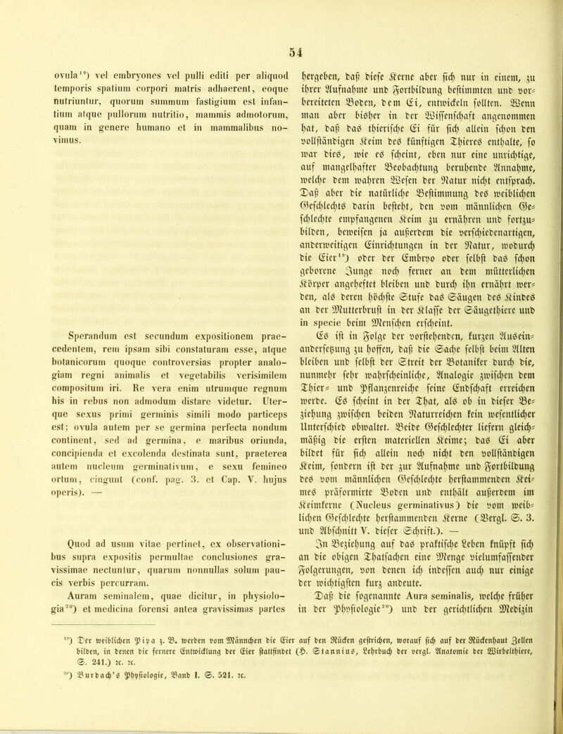 ovula') vel embryones vel pulli editi per aliquod temporis spatiiiin corpori matris adhaerent, eoque niitriuntiir, quoruin summum fastig-ium est infan- tium atque pullorum nutritio, mainmis admotorum, quam in genere humano et in mamnialibus no- viinus. Sperandum est secundum expositionem prae- cedentem, rem ipsam sibi constaturam esse, atque botanicorum quoque controversias propter analo- giam regni aiiimalis et vegetabilis verisimilem compositum iri. Re vera enim utrumque regnum bis in rebus non admodum distare videlur. Uter- que sexus primi germinis simili modo particeps est; ovuIa autem per se germina perfecta nondum continent, sed ad germina, e maribus oriunda, concipienda et excolenda destinata sunt, praeterea autem nucleum germinativum, e sexu femineo ortum, cingunt (conf. pag. 3. et Cap. V. liujus operis). — Quod ad usum vitae pertinet, ex observationi- bus supra expositis permultae conclusiones gra- vissimae nectuntur, quarum nonnullas solum pau- cis verbis percurram. Auram seminalem, quae dicitur, in physiolo- gia-“) et medicina forensi antea gravissimas partes ^terqeben, biefe 5?cvne aber fid) nur in einem, ju ibrer 5lufnafnne unb govtbilbung beftimmten unb »ov# bereiteten 5ßoben, bem tii, entmicfeln feilten. 3Benn man aber biöftfi' tit ber 2Biffenfd;aft angenommen bat, bap bad tl)ierifd;e Gi für fid) allein fd;on ben i'ollftänbigen j?eim bed fünftigen 2:biereö enthalte, fo mar bieg, mie eg febeint, eben nur eine unriebtige, auf mangelbafter S3eobad;tung berubenbe Stnnabme, meld;e bem mabren 2öefen ber 9latur ni(^t entfpracb. 2)a9 aber bie natürlid;e SSeftimmung beg meiblid;en ®efd)led)tg barin beftebt, ben oom münnlid;en f(bled)te empfangenen .^eim ju ernäbren unb fortju# bilben, bemeifen ja auberbem bie oerfd;iebenartigen, anbermeitigen ßinrid;tungen in ber fliatur, mobureb bie ßier‘0 ober ber ßmbrpo ober felbft bag febon geborene 3unge noch ferner an bem mütterlid;en Äbrper angebeftet bleiben unb bur(^ il;n ernährt mer? ben, alg beren bbd;fte Stufe bag ©äugen beg ibinbeg an ber fOJutterbruft in ber jTlaffe ber ©äugetbtere unb in specie beim 9)ienfd;en erfd;eint. 6g ift in golge ber oorftebenben, furjen 5lugein# anberfebung ju hoffen, bajj bie ©ad;e felbft beim Sllten bleiben unb felbft ber Streit ber S3otanifer burd) bie, nunmehr febr mabrfibeinlid;e, Slnalogie jmifd;en bem 2:bters unb ^flan;\enreicbe feine 6nbfd;aft erreichen merbe. 6g fd;eint in ber 2:bnt, olg ob in biefer Sße? jiebung jmifd;en beiben 9]aturreid)en fein mefentlidter llnterfdReb obmaltet. S3eibe ®efd)led;ter liefern gleich^ mäbig bie erften materiellen jt'eime; bag 6t aber bilbet für fid; allein nod) nid)t ben »ollftänbigen Äeim, fonbern ift ber jur 5lufnabme unb govtbilbung beg öom männlid;en @efd;led;te berftammenben 5bet# meg präformirte 33oben unb enthält auf’erbem im Äeimferne CNucleus germinativus) bie öom meib^ lid;en ®efd;led;te berftammenben Jlerne (SSergl. S. 3. unb 2lbfd;nitt V. biefer ©d)rift.). — 3n 35ejiebung auf bag praftifebe Seben fnüpft ficb an bie obigen Slbmfndjen eine SDienge oielumfaffenber Folgerungen, non benen id; inbeffen audb nur einige ber mid;tigften furj anbeute. 2)ap bie fogenannte Aura seminalis, melcbe früher in ber ^bbfiologie^) unb ber gerichtlichen fWebijin ”) IDcr tocibltcfeen 5- werben »omllUnnndten bie ®ier ouf ben Dlücfen gcftric^en, worauf fic^ auf ber Dtüdenftout 3eüen bilben, in benen bie fernere Gnttoictlung ber gier ftattfinbet (|). ©tanniu^, 2el)rbuc^ ber »ergl. Stnaiomie ber SOirbeltbiere, (S. 241.) jc. :c. =“) Surbaep’^ 5)f)9fiologie, 33anb I. ®. 521. jc.