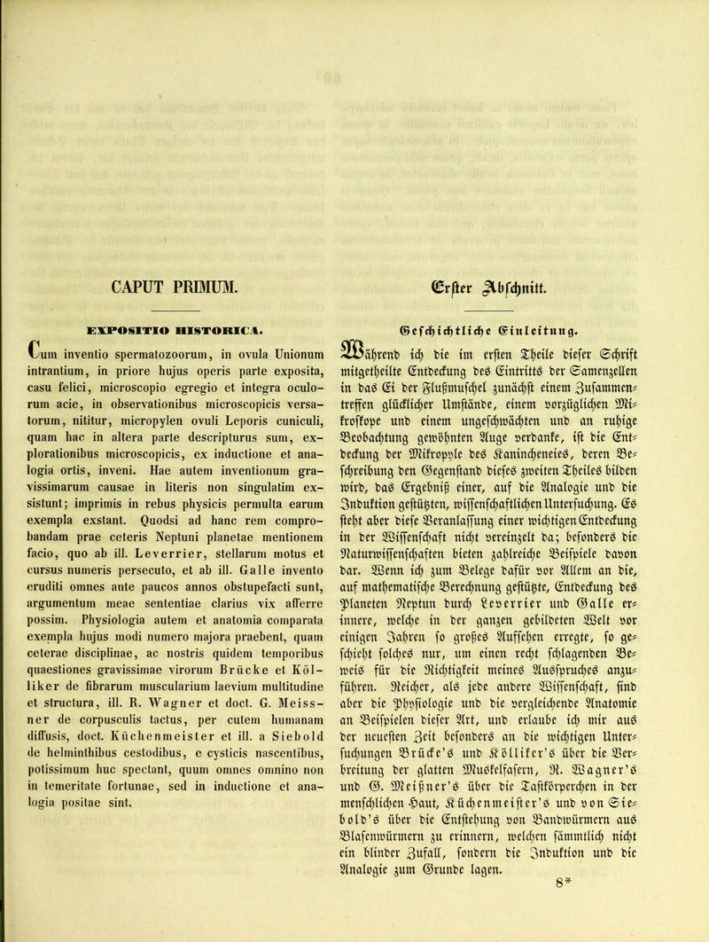 CAPUT PRIMUM. EIÜPOSITIO HISTORICA. Cum inventio spermatozoorum, in ovula Unionum intrantium, in priore hujus operis parte exposita, casu felici, microscopio egregio et integra oculo- rum acie, in observationibus microscopicis versa- torum, nititur, micropylen ovuli Leporis cuniculi, quam liac in altera parte descripturus sum, ex- plorationibus microscopicis, ex inductione et ana- logia ortis, inveni. Hae autem inventionum gra- vissimarum causae in literis non singulatim ex- sistunt; imprimis in rebus physicis permulta earum exempla exstant. Ouodsi ad hanc rem compro- bandam prae ceteris Neptuni planetae mentionem facio, quo ab ill. Leverrier, stellarum motus et cursus numeris persecuto, et ab ill. Galle invento eruditi omnes ante paucos annos obstupefacti sunt, argumentum meae sententiae clarius vix afferre possim. Physiologia autem et anatomia comparata exempla hujus modi numero majora praebent, quam ceterae disciplinae, ac nostris quidem temporibus quaestiones gravissimae virorum Brücke et Köl- liker de fibrarum muscularium laevium multitudine et structura, ill. R. Wagner et doct. G. Meiss- ner de corpusculis tactus, per cutem humanam diffusis, doct. Küchenmeister et ill. a Siebold de helminthibus cestodibus, e cysticis nascentibus, potissimum huc spectant, quum omnes omnino non in temeritate fortunae, sed in inductione et ana- logia positae sint. ©cf^idbtltdbc ©inlcttttng, iä) bie tm erften btefer ©t^nft mttgetbeüte ©ntbecfung be^ ßintrittö ber ©antenjellen tn bag © ber glufmufd^el junäc^ft einem treffen glüdl{c|er Umftanbe, einem norjügltc^en froffope unb einem nngefdtmädtten unb an ruhige S5eobacf)tung gemöftnien Singe »erbanfe, ift bie (Snt? becfung ber SUifroppIe beg j?aninc^eneieg, beren S3e# fcftreiimng ben ©egenftanb biefeg jmeiten Si^eileg hüben mirb, baö ©rgebni^ einer, auf bie Sinalogie unb bie 3nbuftion geftü^ten, miffenfct)aftlicf)enUnterfuci)ung. ftef)t aber biefe S3eranlaffung einer mici)tigen Sntbeüung in ber Sffiiffenfc^aft nic^t »ereinjeit ba; befonberg bie 511aturmiffenfcf)aften bieten jaijireic^e SSeifpiele bason bar. Sßenn ic^ jum SSelege bafür öor Siliem an bie, auf matftematifdje SSerecitnung geftü^te, ©ntbedung beg ^kneten 91eptun burt^ Senerrier unb ©alle er# innere, meidte in ber ganzen gebübeten SBelt »or einigen 3af)ren fo gro^eö Stuffe^en erregte, fo ge# fd)iel)t foldted nur, um einen retftt fdjlagenben S5e# meig für bie Siic^tigfeit meinem Slu^fpruciteg anju# führen. 9iei(^er, aiö jebe anbere Sßiffenfd^aft, finb aber bie ^ppftoiogie unb bie »ergleidtenbe Sinatomie an SSeifpieien biefer Sirt, unb erlaube id> mir au^ ber neueften 3eit befonberg an bie mic^tigen Unter# fut^ungen SSrücfe’g unb j^üüifer’ö über bie 3Ser# breitung ber glatten 9Uuöfeifafern, 9i. SBagner’^ unb @. Silieif ner’^ über bie 2^aftförp er eiten in ber menfd^lidten |>aut, .^üdtenmeifter’ö unb »on ©te# bolb’ö über bie ©ntfteltung non SSanbmürmern au^ ^lafenmürmern ju erinnern, meld;en fümmtlic^ nidtt ein blinber 3üfall, fonbern bie 3nbuftion unb bie Slnalogie jum ©runbe lagen. 8*