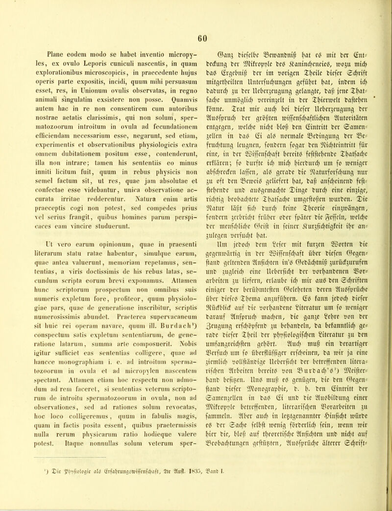 Plane eodem modo se habet inventio micropy- les, ex ovulo Leporis cuniculi nascentis, in quam explorationibus microscopicis, in praecedente hujus operis parle expositis, incidi, quum mihi persuasum esset, res, in Unionum ovulis observalas, in regno animali singulatim exsistere non posse. Quamvis autem hac in re non consentirem cum autoribus nostrae aetatis clarissimis, qui non solum, sper- matozoorum introilum in ovula ad fecundationem efficiendam necessarium esse, negarunt, sed etiam, experiinentis et observalionibus physiologicis extra omnem dubitationem positum esse, contenderunt, illa non intrare; tarnen his sententiis eo minus inniti licitum fuit, quum in rebus physicis non semel factum sit, ut res, quae jain absolutae et confectae esse videbantur, unica observatione ac- curata irritae reddercntur. jVatura enim artis praeceptis cogi non polest, sed compedes prius vel serius fi’angit, quibus homines paniin perspi- caces eaiit vincire studuerunt. Ut vero eai’um opinionum, quae in praesenti literanim statu ratae habentur, simulque earuin, quae antea valuerunt, meinoriain repelamus, sen- tentias, a viris doctissiinis de his rebus latas, se- eundum scripta eorum bi-evi exponamus. Attamen hunc scriptorum prospectum non Omnibus suis luimeris explelum foi-e, profileor, quum physiolo- giae pars, quae de generatione inscribitui’, scriplis numerosissimis abundet. Praeterca supei’vacaneum sit huic rei operain navarc, qnum ill. Burdach') conspectum satis expletum sentenliarum, de gene- i-atione lalarum, summa arte composuerit. Nobis igitur sulTrciet eas senlenlias colligere, quae ad hancce monograpliiam i. e. ad introitiim sperma- tozooruin in ovula et ad micropylcn nascentcm spectant. Attamen etiam hoc respectu non admo- dum ad rem faceret, si seiitentias veterum scripto- rum de inti-oitu spermatozoonim in ovula, non ad observationcs, sed ad raliones solum revocatas, hoc loco colligei’cmus, quum in fabulis inagis, quam in faclis posita essent, quibus praelermissis nulla reruin physicanim ratio hodieque valere polest. Itaqiie nonnullas solum veterum sper- ©anj ttcfelbc 33ewanbm§ Itat cy mit ber Gnu becfung bev SlHfropble beö ^?'amnd;cncic0, moju mid) bad Grgcl'ui^ ber im »origen ^^eilc biefer ®d)vift mitgct()cilten ltntcvfud;ungcn gcfüitvt inbem id> babnvd) ju ber Ucberjeugnng gelangte, ba§ jene Xijat^ fad;e nnmbglid) »ereinjeit in ber ^iljiermelt hafteten fönne. Xrat mir and; bei biefer lleberjeugung ber ?in0fprnd; ber gröfden nnffenfd;aftlidten 5lntoritäten entgegen, meldte nid;t biop ben Gintritt ber ®amen^ gellen in bad Gi ald normale 33ebingiing ber S3e# frud)tung leugnen, fonbcrn fogar ben 9iid)teintritt für eine, in ber 2öiffenfd;aft bereitd feftfte^enbe Xf)atfad;e erflären; fo burfte id; mid; l;icrburd) um fo meniger abfcbreden laffen, alß gerabe bie 9Jaturforfd;ung nur gu oft ben 33emeid geliefert l;at, baf anfd;einenb fefu ftel;enbe nnb andgemad;te Dinge burd; eine eingige, ridrtig beobadrtctc I(;atfad;e nmgeftopen nntrben. Die Statur Uif't fid; burd; feine lll;eorie eingmängen, fonbern gcrbrid;t früher ober fpäter bie ScfKln, meldte ber mcnfddidte ©cift in feiner 5tnrgfid;tigfeit i^r an# gulegen »erfnd;t l;at. Um jebocl) bem ?efer mit furgen Sorten bie gegcmiHirtig in ber Siffenfd;aft über bicfen ©egen# ftanb gcltenben 51nfid;ten in’d ©ebiid;tni^ gurücfgurufen nnb gngleid; eine Ueberfid;t ber »orl;anbenen S5or# arbeiten gn liefern, erlaube id; mir and ben ®d;riften einiger ber berübmtcftcn ©clel)rten bereu Vlndfprüd;e über bicfee Xl;ema angnfül;ren. Gd fann jebod; biefer Diüdblicf auf bie »orl)anbene Siteratnr um fo meniger barauf 51nfprnd; mad;en, bie gange ?el;re »on ber Beugung erfd;öpfenb gu bel)anbeln, ba befanntlid; ge# rabe biefer 2:l;eil ber pl)»fiologifd;en Literatur gn ben umfangreid;ften gel)brt. 5lnd; mup ein berartiger D'crfud; um fo überflüffigcr erfd;einen, ba mir ja eine gicmlid; »ollftänbige llcberfid;t ber bctreffenben litera# rifd;en Idrbeiten bcreitd »on 5)urbad;’d') 9)ieifter# banb hefigen. Und mu§ ed genügen, bie ben ©egen# ftanb biefer 5)lonograpl;ie, b. ben Gintritt ber ©amengellen in bad Gi nnb bie 5(ndbilbniig einer 9)Ufropi;le betreffenben, literarifd;en 35orarbeiten gn fammeln. 51ber and; in leljtgenannter -^infidtt mürbe ed ber 0ad;e felbft menig förberlid; fein, menn mir l)ier bie, blof auf tl)eoretifd;e 31nfid;ten nnb nid;t auf 53eobad;tnngen geftül;ten, ?lnc’fprücl)e älterer 0d;rift# ’J Eie 'Plnn'ieicgic nl» (irfatjrungc'reiiKin'diaft, 2tc Stuft. 183.'), ‘Bant I.