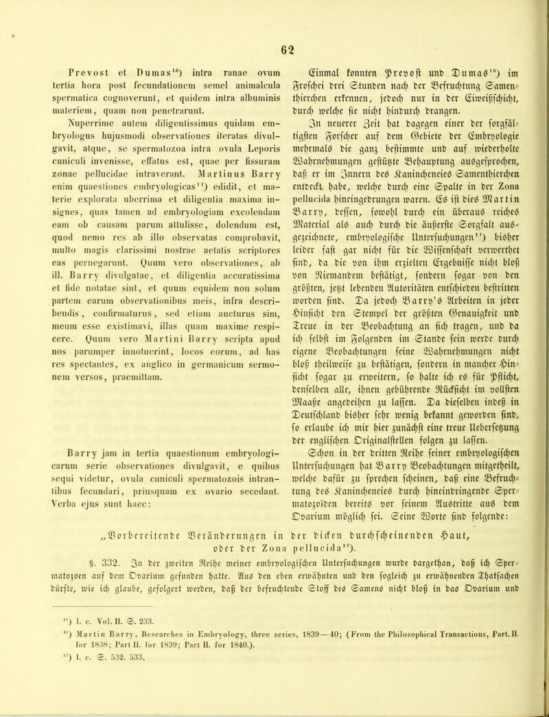 Prevost et Dumas*“) intra ranae ovuin tertia hora post fecundationcm semel animalcula spermatica cogiioverunt, et quiclem intra albuminis materiein, quam non penotrarunt. Nuperrime aulem cliligentissimus quidam em- bryologus hujusmodi observationes iteratas divul- gavit, atque, se spermatozoa intra ovula Leporis cuniculi invenisse, effatus est, quae per fissuram zonae pellucidae intraverant. Martinus Barry enim quaesliones embryologicas) edidit, et ma- terie explorala nberrima et diligentia maxima in- signes, quas tarnen ad embryologiam excolendam eam ob causam parum altulisse, dolendum est, quod nemo res ab illo observatas comprobavit, multo magis clarissimi nostrae aetatis scriptores eas pernegarunt. 0«um vero observationes, ab ill. Barry divulgatae, et diligentia accuratissima et lide notatae sint, et quum eqiiidem non solum partem earum observationibus meis, infra descri- bendis, confirmaturus, sed etiam aucturus sim, meum esse existimavi, illas quam maxime respi- cere. Ouum vero Martini Barry scripta apud nos parumper innotuerint, locos eorum, ad lias res spectantes, ex anglico in germanicum sermo- nem versos, praemittam. Barry jam in tertia quaestionum embryologi- carum Serie observationes divulgavit, e quibus sequi videtur, ovula cuniculi spermatozois intran- tibus fecundari, priusquam ex ovario secedant. Verba ejus sunt haec: ©nrnal fonnten ^reöoft unb ®umag*) tm grofcftci bret ©tunben nac^ ber SScfrud^tung ©amen? t()tcrd;en erfenncn, jebod) nur tu ber (St»c{^f(^tc()t, burd) n.'cld)c fte mdjt ^mburd; braugen. 3u neuerer 3ctt ^at bagegeu einer ber forgföD tigfteu gorf^er ouf bem ©ebiete ber ßmbrpologie niel)rmald bte gauj beftimmte unb auf tutebert)olte 2öal)ruef)muugeu geftü^te Sef)auptung audge[prod)eu, ba^ er im 3uueru bed ^autudteueied ©auieut^ierc^en eutbedt ^abe, weld^e burd) eine ©palte in ber Zona pellucida l)iuetugebruugeu luareu. Gd ift bteö Sliartiu 53arri), beffeu, foU)ol)l burd) ein überaud rei^ed SDiaterial ald aud) burd) bie öuferfte ©orgfalt auö^ ge^cid)uete, cmbrpologifd)e Unterfud)uugeu*’) biölier leiber faft gar uid)t für bie 5Biffeufd)aft uermerb^et ftub, ba bie ycm il)m erjielteu ßrgebuiffe uid)t bIo§ öou 9iiemaubem beftätigt, fouberu fogar öou beu grbf’ten, fe^t Icbeubeu 31utoritäten eutfd)iebeu beftritteu iuorbeu ftub. ©)a jebod) 53arri)’d Slrbeiteu in feber •&iufid)t beu ©tetupel ber gröf’teu ©euauigfeit unb 2:reue in ber ^eobad)tuug au ftd) tragen, unb ba id) felbft im gc'iöcitbeu im ©taube fein merbe burd) eigene 55eobad)tuugeu feine ffial^rue^muugeu ui(^t blüp tl)eilmeife ^u beftätigeu, fouberu in maud)er ■^iu? fid)t fogar ju ermeiteru, fo l)alte id) ed für ^flic^t, beufelbeu alle, il)ueu gebü^reube 3flüdftd)t im ooUften SDtaafe augebeil)eu ju laffeu. Da biefelben inbep tu 2)eutfcl)laub bidlier fe^r meuig befauut gemorben fiub, fo erlaube id) mir l)ier juuacftft eine treue Ueberfe^uug ber euglifd)eu Drigiualftelleu folgen ^u laffeu. ©d)ou in ber britteu Stellte feiner embrpologifc^en Uuterfud)uugeu ^at 55arrp S5eobad)tuugeu mitgetlteilt, tt)eld)e bafür fpredteu fdteiueu, bap eine 53efru(f)= tung bed jlauiud)eneied burd) ^ineinbringeubc ©per# matojoibeu bereitd »or feinem Sludtritte aud bem ©oarium mbglid) fei. ©eine Sßorte ftub folgeube: ber bideu burd)fd)eiueubeu •C>aut, pellucida'O- „33orberciteube SSerünberungen in ober ber Zona §. 332. 3« ber jmeiten 9lctl)e meiner embrt)Dlogifd)cn Unterfud)ungen mürbe oarget:^^«, bap t^ ©per= matojoen auf bem Doarium gefunben t)atte. 21uö ben eben ermähnten unb ben fogleicb ju crioäbnenben Jb^^lf^idtcn bürfte, mie id) glaube, gefolgert merben, bap ber befrud)tenbe ©toff bed ©amenö nid)t blop in bad Doarium unb ') 1. c. Vol. II. ©. 233. ) iUartin Barry, Researches in Embryology, three series, 1839 — 40; (From tlie Philosophical Transactions, Part. II. for 1838; Part II. für 1839; Part II. for 1840.). ’O 1. c. ®. 532. 533,
