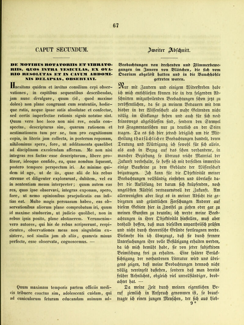 CAPUT SECUNDUM. ^weiUv »E HOTIBIJS ROTATOROS ET AIRRATO- ROS, RVOS lATRA AESICIIEAS, EX OVA- RIO RESOETTAS ET IX CAA1JR ARROIHl- Als »EEAPSAS, ORSERAAAI. Haesitans quidem et invitus consilium cepi obsei’- vationes, in capitibus sequentibus describendas, jam nunc divulgare, quum (id, quod maxime doleo) non plane congruant cum sententiis, hodie- que ratis, neque ipsae satis absolutae et confectae, sed certis imperfectae rationis signis notatae sint. Ouum vero hoc loco non nisi res, oculis con- spectas, descripturus sim, quarum rationem et aestimationein tum per se, tum pro cognitionum copia, in literis jam collecta, in posterum reponam, nihilominus spero, fore, ut additamenta quaelibet ad disciplinam excolendam afferam. Me non nisi integras res factas-esse descripturum, libere pro- fiteor, ideoque confido, ea, quae nondum liqueant, postero tempore perspectum iri. Ac minime qui- dem id ago, ut de iis, quae alii de bis rebus strenue et diligenter explorarunt, dubitem, vel ea in sententiam meam interpreter; quum autem eas res, quas ipse observavi, integras exponam, spero, fore, ut nemo opinionibus praejudicatis eas infi- tias eat. Multo magis persuasum habeo, eas ob- servationibus aliorum plane comprobatum iri, quum id maxime studuerim, ut judicio quolibet, non in rebus ipsis posito, plane abstinerem. Verumenim- vero autores, qui bis de rebus scripserunt, respi- cientes, observationes meas non singulatim ex- sistere, sed similia jam ab aliis, quamvis minus perfecte, esse observata, cognoscemiis. — Ouum maximam temporis partem officiis medi- cis tribuere coactus sim, adolescenti cuidam, qui ad cuniculorum feturam educandam animum ad- aScobad^tungen von unb 5Ii«uuerI»ctt)c= gimgcit im 3mtcrit »on btc ftdb »um ©öarium abgelöft ^atUn unb in bic aSancbböbIc getreten moren» mit Sciwbern uub einigem ffiiberftreben ^abe id) mi^) entf4)Iiefett fbnnen bie in ben folgenben 31b# fei^nitten mitjuf^eilenben 33eobad)tungen f4)on je^t ju öerbjfentli(|en, ba fie p meinem ®ebauern mit bem bibl^er in ber 2Biffenfc|aft als ©eltenben nici^t öbllig im ßinflange [teilen unb auc^ für fic^ nod) feinegmegd abgef(f)loffen finb, fonbevn ben 0tempel bed gi^agmentarifffien nur ju beutlid; an ber ©tirn tragen. 3)a ed fi(f> l^ier jebod) lebiglid) um bie 9)Ht# t^eilung t^atfäc^lid^er 33eobad)tungen l)anbelt, bereu ^Deutung unb 2Bürbigung id) fomol)! für fic^ allein, alö au(^ in 33ejug auf baö fd)on sorbanbene, in mancher ^ejiebung fo überaud reiche 9)iaterial ber 3ufunft borbehalte, fo hoffe id; mit berfelben immerhin einige SSaufteine ju bem ©ebäube ber ®iffenfd;aft beijutragen. 3ch fonn für bie Dbjeftioität meiner 33eobachtungen ooüftänbig einftehen unb überlaffe ba# her bie 31uflöfung ber baran (ich fnüpfenben, noch ungelöften 9lüthfel »ertrauen^ooü ber Bufunft. 31m allermenigften aber liegt eg in meiner Slbfid)t bie ge# biegenen unb grünbli^en f^otfbhungen 31nberer auf biefem ©ebiete hfet in ßweifel ^u Riehen ober gar ju meinen ©unften ju beuteln; ibh merbe meine ^eob# achtungen in ihrer Dbjeftioitat hwftellen, mup aber beghulb hoffen, bap man biefelben unpartheiifch fsrüfen unb nicht burch theoretifepe ©rünbe fortleugnen merbe. SSielmepr bin ich überzeugt, bap fie burep fernere Unterfuepungen ipre ooUe 33eftütigung erhalten merben, ba id; mid) bemüht peif’e, fie oon jeber fubjeftioen 33eimifcpung frei ju erhalten, ©ine fpätere 35erücf# fieptigung ber oorpanbenen Literatur mirb ung übri# geng geigen, bap meine 33eobad;tungen bennoep ni^t oöllig oereinjelt baftepen, fonbern bap man bereitg früher 3tehnlicpeg, obgleich oiel unooüftänbiger, beob# aeptet hat. — ■Da meine 3eit burep meinen eigentlichen 33e# ruf jiemlidp in 31nfpruch genommen ift, fo beauf# tragte ich einen jungen Süenf^en, ber fi^) aug ?ieb# 9*