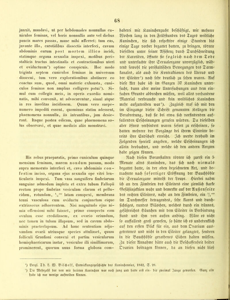 junxit, mandavi, ut per hebdomades nonnullas cu- niculos feminas, vel horis nonnullis ante vel diebus paucis mares passas, niane mibi afFerret; tum eas, juvante illo, carotidibus dissectis interfeci, cavum abdominis earum post mortem illico incidi, statimque organa sexualia inspexi, motibus peri- stalticis tractus intestinalis et contractionibus uteri et oviductuum') optime conspicuis. Hoc modo triginta septem cuniciilos feminas in Universum dissecui, tum vero explorationibus abstinere eo coactus sum, quod, omni materie exbausta, cuni- culos feminas non amplius colligere potui^). Si- mul cum collegis meis, in operis exordio nomi- natis, mibi convenit, ut advocarentur, simul atque in res insolitas incidissem. Quum vero saepe- numero impediti essent, quominus statim adessent, pbaenomena nonnulla, iis intrantibus, jam desie- rant. Itaque postea edicam, quae pbaenomena so- lus observavi, et quae medicis aliis monstravi. His rebus praeparatis, primo cuniculum quinque inensium feminam, marem nondum passam, modo supra memorato interfeci et, cavo abdominis con- festim inciso, organa ejus sexualia ope vitri len- ticularis inspexi. Tum vasa sanguifera fimbriarum sanguine admodum impleta et extra tubarn Fallopii rectam prope fimbrias vesiculam claram et pellu- cidam, rotundam, latam conspexi, membrana tenui vasculosa cum oviductu conjunctam eique extrinsecus adbaerentem. Nisi magnitudo ejus ni- mia offensioni mibi fuisset, primo conspectu eam ovulum esse credidissem, ex ovario oriundum, nec tarnen in tubarn illapsum, sed in cavum abdo- minis praeterlapsum. Ad banc sententiam adju- vandam ovarii utriusque species attulisset, quum folliculi Graafiani convexi et partim vesicularum bemispbaericarum instar, vesiculae illi simillimarum, prominerent, quorum unus forma globosa com- ftabevet mit ifanint^cnjiK^t befcf;äfttgt, mir mehrere 2Qocf;en lang in ben §vül)ftunben bes Slageö me{bltd)e ^laninc^en, bie ftcf; refpcftiüe einige ©tunben biö einige 3;;age »orfter begattet l)atten, ju bringen, töbtete biefelben unter feiner Slffiften^ burd) 3)urd;fd;ncibung ber ^aretiben, öffnete fte fogleid) nad; bem Stöbe unb unterfud)te il)re ©erualorgane unoerjüglid), toä^= renb fornol)! bie periftaltifd;en ^cmegungen bcö Darm# fanaled, al^ and) bie Jlontraftionen bed Uterus unb ber Eileiter’) nod) fel)r bcutlid) ju feigen maren. 51uf biefe 31rt l;abe id; im Oan^^en 37 Äanind;en unter# fud)t, bann aber meine Unterfud;ungen auö bem ein# fad;en ©runbe abbrec^en müffen, meil alicä oorl)anbene 9}iaterial »erbraud)t unb fein meiblid;ed .ilanind)en mcbr auf^^utreiben marO- 3ugleic^ traf id; mit ben im Eingänge biefer ©d)rift genannten Kollegen bie SBerabrebung, bap fie bei etma ftd) oorftnbcnben auf# fallenbcn (Srfd;einungen gerufen mürben. Da biefelben aber bfterd oerbinbert maren fofort ju erfd;eincn, fo batten mehrere ber Vorgänge bei ihrem Eintritte be# reitö ihre (Snbfd^aft erreid;t. 3d) merbe bedbalb im golgenben fpecietl angeben, meld>e grfebeinungen ich allein beobachtet, unb meld;e id; ben anbern 5lerjten habe jeigen fönnen. 9lacb biefen SBoranftaltcn töbtete id) juerft ein 5 Slionate alted Jl'anindjen, bab ficb nod) niemals begattet batlG ber oben bcjcid;neten 5lrt, unb be# trachtete nad) fofortiger Eröffnung ber S3auchhöhtr bie ©crualorgane mittclft ber Soupe. «hierbei nahm id) an ben gimbrien bed (^ileiterö eine ziemlich ftarfe ©efähinjeftion mahr unb bemerfte auf ber Stufen feite beg rechten Sileiterd, nahe an ben gimbrien, ein Vs' im Durchmeffer betragenbeö, fehr flareg unb burch# fid)tiged, runbeg 53ladd;en, mel^ed burch ein bünne^, gefäfreiched .^äutchen mit bem Eileiter in SSerbinbung ftanb unb ihm oon aufm anhing. SBäre ee nicht fo auffallenb grof gemefen, fo hätte ich eö unbebenflich auf ben elften 35lid für ein, au^ bem Doarium auö# getretene^ unb nid)t in ben ©ileitcr gelangteb, fonbern in bie SBaud)höhle geratheneb ©d)en hatten müffen. 3u biefer Sinnahme hätte and; bie S3efchaffenheit beiber Dparien beitragen fönnen, ba an biefen nicht blof *) Sßcrgl. Jt). £. 2B. SStfe^off, Sntoicflungggefcht^tc bc^ Äanin^eneic^, 1842, 28. ■) SÜe SDJcbrjatjt ber »on mir fccirten Äaninc^en war no^ jung unb Ijatte erff ein* big jweimal Sunge geworfen. ®anj alte fiabe ich ur »emse auftreiben fönnen.