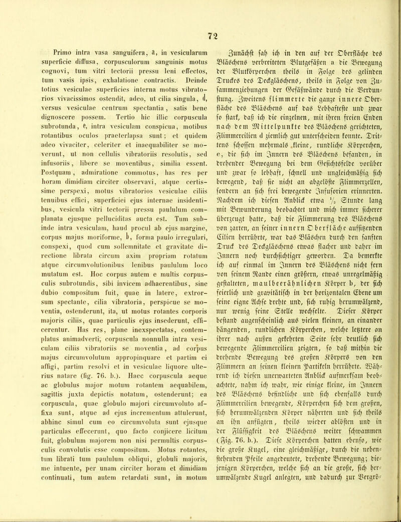 Primo intra vasa sanguifera, a, in vesicularum superficie diffusa, corpusculorum sanguinis motus cognovi, tum vitri tectorii pressu leni effectos, tum vasis ipsis, exhalatione contractis. Deinde totius vesiculae superficies interna motus vibrato- rios vivacissimos ostendit, adeo, ut cilia singula, (1, versus vesiculae cenirum spectantia, satis bene dignoscere possem. Tertio hic illic corpuscula subrotunda, e, intra vesiculam conspicua, motibus rotantibus oculos praeterlaj)sa sunt; et quidem adeo vivaclter, celeriter et inaequabiliter se mo- verunt, ut non cellulis vibratoriis resolutis, sed infusoriis, libere se moventibus, similia essenl, Postquam, admiratione commotus, lias res per boram dimidiam circiler observavi, atque cerlis- sime perspexi, motus vibratorios vesiculae ciliis tenuibus ef'fici, superficiei ejus internae insidenti- bus, vesicula vitri tectorii j)ressu paululum com- planata ejusque pelluciditas aucta est. Tum sub- inde intra vesiculam, haud procul ab ejus margine, Corpus majus moriforme, b, forma paulo irregulari, conspexi, quod cum sollemnitate et gravitate di- rectione librala circum axitn propriam rotatum atque circumvolutionibus lenibus paululum loco mutatum est. Hoc corpus autem e multis corpus- culis subrotundis, sibi invicem adhaerentibus, sine dubio compositum fuit, quae in latere, extror- sum spectante, cilia vibratoria, perspicue se mo- ventia, ostenderunt, ita, ut motus rotantes corporis majoris ciliis, quae parliculis ejus insederunt, effi- cerentur. Has res, plane inexspectatas, contem- platus animadverti, corpuscula nonnulla intra vesi- culam ciliis vibratoriis se moventia, ad corpus majus circumvolutum appropinquare et partim ei affigi, partim resolvi et in vesiculae liquore ulte- rius natare (fig. 76. b.). Haec corpuscula aeque ac globulus major motum rotantem aequabilem, sagittis juxta depictis notatum, ostenderunt; ea corpuscula, quae globulo majori circumvoluto af- fixa sunt, atque ad ejus incrementum atlulerunt, abhinc simul cum eo circumvoluta sunt ejusque particulas effecerunt, quo facto conjicere licitum fuit, globulum majorem non nisi permultis corpus- culis convolutis esse compositum. Motus rotantes, tum librati tum paululum obliqui, globuli majoris, me intuente, per unam circiter lioram et dimidiam continuati, tum autem retardati sunt, in motum 3unäc^ft fa^ tc^ in ben auf ber £)berfläd;e beö ^Iäöd)cng öerbretteten 23Iutgefäfen a bte Bewegung ber ^lutfövperc^en tbetlö tu geUnben !Drudcd bed 2)ecfgläbc[)cnd, tl)cUg in 3U' fammcnjtcl)ungcn ber ©efäfiränbe burd) bie SSerbun? ftung. 3b-'fitcnö flimmerte bie ganje innere Cber> flä^e beö 53läbd)eng auf ba^ Sebf)aftefte unb jmar fo ftarf, bap id; bie einzelnen, mit it^ren freien ßnben nad; bem SlMttelpnnfte beö 55lässc^enö gerid)teten, glimmercilien d jiemlidj gut unterfd;eiben fonnte. 3)rit= tenö fd;effen mef)rmald .fleine, ruublid;e 5?örperd;en, e, bie fid; im 3nuern bed S(äbd)end befanben, in brel)enber 53emegung bei bem @efid;töfelbe »orüber nnb gmar fo lebl^aft, fd^nell unb ungleid;mä§ig fid^ bemegenb, ba^ fte nidjt an abgelöfte glintmergellen, fonbern an ftd) frei bemegenbe 3ufuforien erinnerten. 9iadjbem id; biefen 5lnb(id ctma % ©tnnbe lang mit 33enntnberung beobachtet unb micl) immer ftd;erer übergeugt Itatte, baji bie g^tnimerung beg 5Bläöd;eng non garten, an feiner innern ©berfläd;e aufftbenben Gilien l)errübrte, mar baS 53läbd;en burd; ben fanften 3)rucf beb ©edgläbd^enö etmad flad;er unb bal;er im 3unern nod; burd}fid)tiger gemorben. 2)a bemerfte icl) auf einmal im 3nnern beg 53lä^^end nid;t fern »on feinem 3lanbe einen grb^ern, etmad unregelmäßig geftalteten, maulbeeräl)nlid)en i?'brper b, ber fiel) feierlid; unb graoitätifd; in ber ßorigontalen Gbene um feine eigne Sld;fe breßte unb, fiel) rußig ßerummälgenb, nur menig feine ©teile med;felte. 2)iefer Äbrper beftanb angenfcßeinlicß and »ielen fleinen, an einanber ßängenben, rnnblicßen Äörperd;en, melcße legtere an ißrer nad; außen gefeßrten ©eite feßr beutlicß ftdß bemegenbe gltttiitiercilien geigten, fo baß mitßin bie breßenbe S3emegung beö großen M'brperö »on ben glimmern an feinen fleinen ^-'artifeln ßerrüßrte. 9Bäß# renb id; biefen unermarteten Slnblicf aufmerffam beob^ ad;tete, naßm id; maßr, mie einige fleine, im 3unern bed 23lä0d;end beßnblid;e unb fid; ebenfalld bureß glimmereilien bemegenbe, .^’örper(ßen fteß bem großen, fid; ßerummälgenben Mörper näßerten unb ftd; tßeild an ißn anfügten, tßeilö mieber ablöften unb in ber glüfftgfeit be0 35lä0cßen0 meiter fd;mammen (gig. 76. b.). 2Diefe Mörperd;en ßatten ebenfo, mie bie große Mugel, eine gleid;mäßige, burd; bie neben# fteßenben Pfeile angebeutete, breßenbe S3emegung; bie# jenigen Morpereßen, meld;e fieß an bie große, ftd; ßer# ummälgenbe Mugel anlegten, unb babureß gur 3?ergrö#