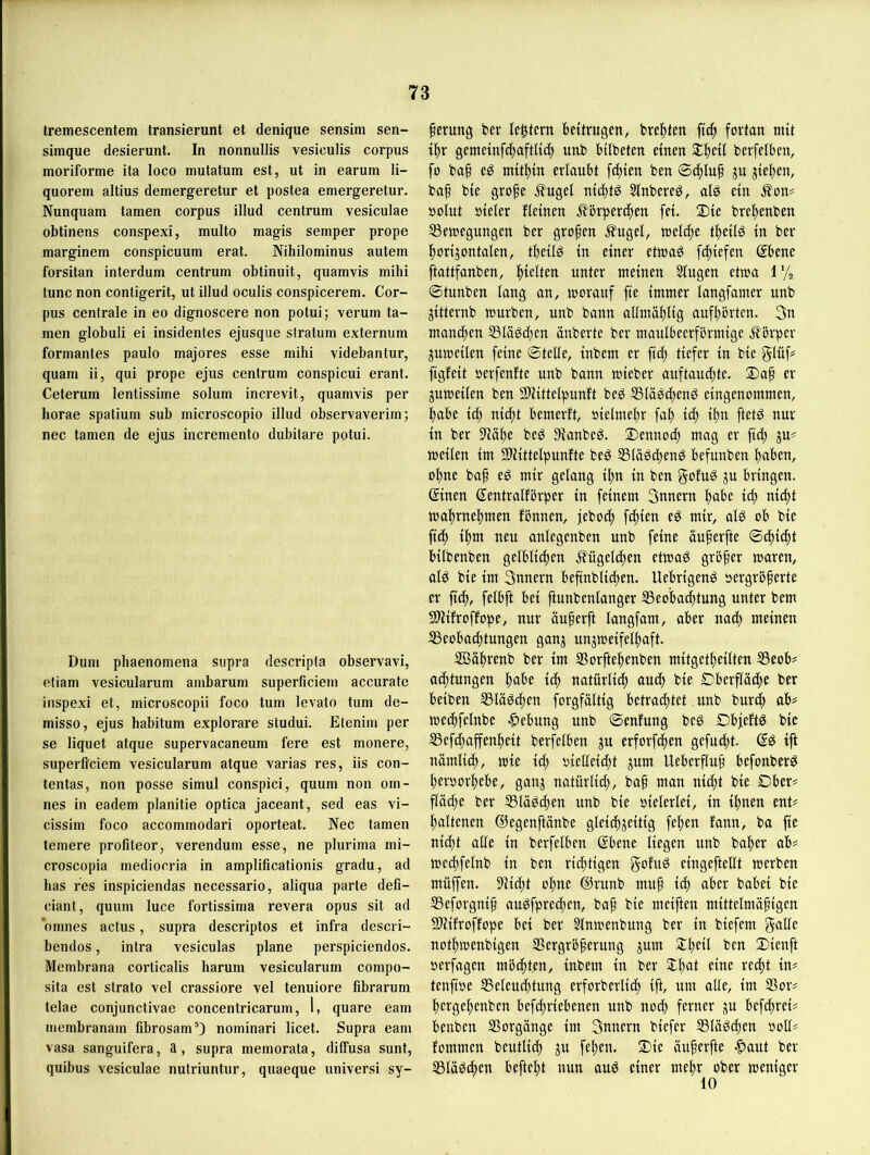 tremescentem transierunt et denique sensim sen- simque desierunt. In nonnullis vesiculis corpus moriforme ita loco mutatum est, ut in earum li- quorem altius demergeretur et postea emergeretur. Nunquam tarnen corpus illud centrum vesiculae obtinens conspexi, multo magis semper prope marginem conspicuum erat. Nihilominus autem forsitan interdum centrum obtinuit, quamvis mihi tune non contigerit, ut illud oculis conspicerem. Cor- pus centrale in eo dignoscere non potui; verum ta- rnen globuli ei insidentes ejusque Stratum externum formantes paulo majores esse mihi videbantur, quam ii, qui prope ejus centrum conspicui erant. Ceterum lentissime solum increvit, quamvis per horae spatium sub microscopio illud observaverim; nec tarnen de ejus incremento dubitare potui. Dum phaenomena supra descripta observavi, etiam vesicularum ambarum superficiem accurate iiispexi et, microscopii foco tum levato tum de- misso, ejus habitum explorare studui. Etenim per se liquet atque supervacaneum fere est monere, superficiem vesicularum atque varias res, iis con- tentas, non posse simul conspici, quum non om- nes in eadem planitie optica jaceant, sed eas vi- cissim foco accommodari oporteat. Nec tarnen temere profiteor, verendum esse, ne plurima mi- croscopia mediocria in amplificationis gradu, ad bas res inspiciendas necessario, aliqua parte defi- ciant, quum luce fortissima revera opus sit ad omnes actus, supra descriptos et infra descri- bendos, intra vesiculas plane perspiciendos. Membrana corticalis harum vesicularum compo- sita est strato vel crassiore vel tenuiore fibrarum telae conjunctivae concentricarum, 1, quare eam membranam fibrosam’) nominari licet. Supra eam vasa sanguifera, a, supra memorata, diffusa sunt, quibus vesiculae nutriuntur, quaeque universi sy- ferung ber le^tcrn beitrugen, bre^tten ftc^ fortan mit ü^r gemeinfc^aftlic^ unb bilbeten einen Slfteil berfelben, fo ba^ eö mitl)in erlaubt fc^ien ben ©d)lu§ ju jieften, ba^ bie grope .^ugel nid)tö Slnbere^, al0 ein Äon# oolut »ieler fleinen Äörper(|en fei. Die bref)enben 53emegungen ber großen Äugel, meldje tf)eilö in ber l^orijontalen, tbeilö in einer etmaö ft^iefen ©bene ftattfanben, ftielten unter meinen Slugen etwa l'/z ©tunben lang an, morauf fte immer langfamer unb jitternb mürben, unb bann atlma^lig auf^örten. 3n mancfien S3läöd;en anberte ber maulbeerfbrmige Ä'brper jumeilen feine ©teile, inbem er ftd) tiefer in bie glüf# ftgfeit oerfenfte unb bann mieber auftaudjte. Dap er jumeilen ben SOlittelpunft beö ®la0cl)end eingenommen, f)abe i(f) nid)t bemerft, oielmel^r fab id) ib't ^ur in ber 5Häbe bed 91anbed. Dennoch mag er ftt^ ju# meilen im SJlittelpunfte beg 55läöd;enö befunben haben, ohne ba§ eg mir gelang ihn in ben golug ju bringen. (Sinen ßentralförper in feinem 3nnern habe i^) ni^t mabrnebmen fönnen, jeboeb febien eg mir, alg ob bie fiib ibnt neu anlegenben unb feine ou§erfte ©tbiibt bilbenben gelblichen Äügeldben etmag größer maren, alg bie im 3nnern beftnblicben. Uebrigeng oergrbferte er ficb, felbft bei ftunbenlanger Seobaebtung unter bem SlHfroffope, nur äu^erft langfam, aber nach meinen ^Beobachtungen ganj unjmeifelbaft. SBäbrenb ber im iBorftebenben mitgetbeilten ^eob# aebtungen t<b natürlich auch bie Dberflacbe ber beiben ^lägcben forgfältig betrachtet unb burch ab# mecbfelnbe |>ebung unb ©enfung beg Dbjeftg bie S3efd;affenbeit berfelben ju erforfchen gefud)t. (Jg ift nämlich, mie id) vielleicht jum Ueberfluh befonberg bervorbebe, ganj natürlich, baf man nicht bie Dber# fläche ber 55lägcben unb bie vielerlei, in ihnen ent# baltenen ©egenftänbe gleichzeitig fehen fann, ba fte nicht alle in berfelben ©bene liegen unb baber ab# mechfelnb in ben richtigen eingeftellt merben müffen. 9Hcht ohne ©ritnb muf ich aber babei bie SSeforgnif augfprechen, baf bie meiften mittelmäfigen 3)lifroffope bei ber Slnmenbung ber in biefem galle nothmenbigen SBergrbferung jum 3:beil ben Dienft verfagen möchten, inbem in ber Db^^t f^ite recht in# tenfive SSeleuchtung erforberlich ift, um alle, im SSor# bergebenben befchriebenen unb nod) ferner zu befebrei# beuben SSorgänge im 3nnern biefer S5lägd)en voll# fommen beutlicb iu feben. Die äuferfte |)aut ber 53lägchen beftebt nun aug einer mehr ober meniger
