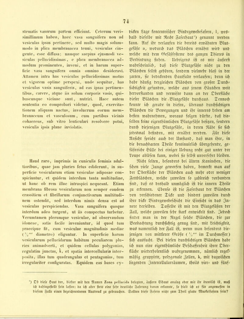 sleinatis vasoriim parlem efficiunt. Celeruin veri- simillimuin liabeo, haec vasa sangiiifera non ad vesiculas i[)sas pertinere, sed multo magis solnin- niodo in plica ineinbranacea tenui, vesiculas cin- gente, esse diffusa; nainqiie saepius ejustnodi ve- siculas pellucidissiinas, e plica ineinbranacea ad- inoduin prominentes, inveni, et in barum super- ficie vasa sanguifera oinnia omnino desideravi. Attainen intra bas vesiculas pellucidissiinas inolus et vigorem optinie perspexi, iinde sequitur, bas vesiculas vasis sanguiferis, ad eas ipsas pertinen- libus, carere, atque iis soluin corporis vasis, qui- buscunque vicinae sunt, nutriri. Haec autein sententia eo coinprobari videtur, quod, exercita- tionein aliquain nactus, involucrum eoruin niein- branaceum et vasculosuin, cum partibus vicinis cobaerens, sub vitro lenticulari resolvere potui, vesiculis ipsis plane inviolatis. Hand raro, imprimis in cuniculis feminis adul- lioribus, quae jam pluries fetus ediderunt, in su- perficie vesicularum etiam vesiculae adiposae con- spiciuntur, et quidem interdum tanta inultitudine, ut banc ob rem illae introspici nequeant. Etiam membrana fibrosa vesicularum non semper eandem crassitiem et fibrillarum conjunclivarum mullitudi- nem ostendit, sed interdum nimis densa est ad vesiculas perspiciendas. Vasa sanguifera quoque interdum adeo turgent, ut iis conspectus turbetur. Verum tarnen plerumque vesiculae, ad observandum idoneae, satis facile inveniuntur, id quod tum praecipue fit, cum vesiculae magnitudinis inediae t'/ä' diametro) eliguntur. In superficie barum vesicularum pellucidarum habitum peculiarem plu- ries animadverti, et quidem cellulas polygonias, regulatim junctas, k, et spatia intercellularia inter- posita, illas tum quadrangulas et pentagonias, tum irregulariter configuratas. Equidem eas bases cy- biifcn Sage fouceutrifdjer ^mbegemebefafern, 1, weg# l)alb ticfelbc mit ^iec^it gaferftautO genannt merben fann. 51uf ü;r sevlaufen bic beveitb crmäftnten 53lut^ gefäfte a, mobuvd) baö 3?Kigd)en crnä(;rt mirb tmb U'cld)c mit bem ©cfapfi^ftcme bcö ganjen 2:lncreg in SSerlnnbung ftclien. llcbvigcnö ift cö mir äu^erft mal)rfc{;cinlid), ba§ biefe SSlutgcfäb’c nic^t gu ben 5?(ä0d;en felbft gehören, fonbern siclmeltr blo^ in ber jarten, ftc bebccfcnbcn -S)autfalte »erlaufen; benn id; habe bauftg bergleid;en ®(ädd;en »on großer £)urd)? fidjtigfeit gefunben, meld;e aue feuern >g'äutd;cn meit !^er»orftanben unb »crmif’te bann an bev C'bevfiädte biefer 33(ä0d)en bie .53lutgefäftc burd;aud. Xenncel) fonnte id; gerabe in biefen, überaus burd;fid;tigen SSUibdjen bie ®cmegungen unb il)v inneved ?cben am beften mal)rne()men, moraud folgen büvfte, ba§ bie^ fciben feine eigentbümlid)en ^Blutgcfäpe beft^en, fonbern burd; biefenigen 33Iutgefäf’e, in bereit 91äbe fie fid) febedmal befinben, mit erniitirt merben. güv biefe 3(nfid;t fprid;t aud; ber Umftanb, ba§ man ifire, in bie benad;barten Xl)cile fontinuirlid; übergclienbe, ge# fiif’reidic .^üllc bei einiger Hebung red;t gut unter ber Soupe ablöfcn fann, mobei fie fclbft unoerfebrt bleiben. 91idn feiten, befonberd bei altern Äanind;en, bic fd;on »iclc 3unge gemorfen ^aben, bemerft man auf ber Xberfläd;e ber 33lädd;cn aud; mc^r ober meniger gcttbläddjcn, mclc^e .^umeilcn fo jalitreid; sorbanben finb, ba§ cd bcslialb unmöglid; ift bie inncru Stbeile ju erfeunen. (vbenfo ift bie gttfevbeiut ber 33ladd;cn »on »crfd;icbencr Xiefe unb b^bert jumcilen biird) ihre birfe S3inbegemcbcfd;id;t bie (£inficbt in bad ncre bcrfelbcn. Xaffelbc ift mit ben Blutgefäßen ber galt, meld;e jumeilen febr ftarf cntmicfelt finb. 3ebod; finbet man in ber Dfcgcl fold;c Blädd;en, bie jur Beobad;tung burefftebtig genug finb, mit Seiditigfcit, mad namcntlicb ber galt ift, menn man befonberd bie# fenigen »on mittlerer ©roße C'/s' im Xurd;meffcr) fid) audfud;t. Bet biefen burd;fid;tigen Blädd)cn bet^’c iä) nun eine eigentbümlid;e Befd;affenbeit ihrer Xber# fläd;e micberbolentlid; mabrgenommen, nämlid; reger# mäßig grnppirte, polygonale 3ellen, k, mit bagmifdten liegenben 3ntercellularräumen, tfcild »icr# unb fünf# 0 Cb biefe ber, btäfer mit ben 9?amen Zona pellucida belegten, äußern (Sißaut nnnlog ober mit ibr ibentifeß ift, muß icb baßingefteßt fein laffen; ba ieß aber ßet^ eine feßr beutlicbe Jaferung barnn erfannte, fo ßielt icb für angemeffen in biefem gatte einen bejeii^nenberen Stubbruef ju gebraueßen. Sollten biefe gafern nießt jU' 3:ßeit glatte !Wu^feifafern fein?