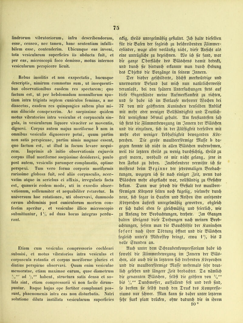 lindrorum vibratoriorum, infra describendorum, esse, censeo, nec tarnen, hanc sententiam infalli- bilem esse, contenderim. Ubicunque eas inveni, tota vesicularum superficies iis obducta fuit, et per eas, microscopii foco demisso, motus internes vesicularum perspicere licuit. Rebus insolitis et non exspectatis, hucusque descriptis, nimirum commotus sum, ut insequenti- bus observationibus easdem res spectarem; quo factum est, ut per hebdomadum nonnullarum Spa- tium intra triginta septern cuniculos feminas, a me dissectas, easdem res quinquagies saltem plus mi- nus dilucide conspexerim. Ac saepissime quidem motus vibratorios intra vesiculas et corpuscula sin- gula, in vesiculai’urn liquore vivaciter se moventia, dignovi. Corpus autem majus moriforme b non in Omnibus vesiculis dignoscere potui, quum partim non satis perspicuae, partim nimis magnae essent, quo factum est, ut illud in focum levare nequi- rem. Imprimis ab initio observationis cujusvis Corpus illud moriforme saepissime desideravi, paulo post autem, vesiculis parumper complanatis, optime perspexi. Tum vero forma corporis moriformis rarissime globosa fuit, sed aliis corpusculis, acer- valim atque in seriebus ei affixis, irregularis facta est, quamvis eodem modo, uti in exordio obser- vationum, sollernmiter et aequabiliter rotaretur. In Universum hae rotationes, uti observavi, dummodo cavum abdominis post cuniculorum mortem con- festim aperitur, et vesiculae illico microscopio submitluntur, 1 ’/j ad duas horas integras perdu- rant. Etiam cum vesiculas compressorio coclileari submisi, et motus vibratorlos intra vesiculas et corpuscula rotantia et corpus moriforme pluries et diutius perspicue observavi. Ouum enim vesiculae rnemoratae, etiam maximae earum, quae diametrum ad babent, structura satis densa et so- lida sint, etiam compressorii vi non facile dirum- puntur. Itaque hujus ope fortiter complanari pos- sunt, phaenomenis intra eas non disturbatis. Natri solutione diluta instillata vesicularum superficies edtg, \\)nU imregelmä§tg geftaltet. 3^ ^alte biefelbcn für bie ®afen ber fogletr^ p befd^reibcnben gitmnmv cpUnber, trage aber borläuftg nic^t, biefe 5Inftd)t al0 eine untrügliche ju bezeichnen. icft fie fanb, trar bie ganze £)berfläd)e bes SSlä^cftenö batnit bebedt, unb buri^ fte h^burd) erfannte man burdt |)ebung be^ Dbjeftö bie IBorgänge in feinem Snnern. Der bi^h^i' gefdtilberte, hb^ft merfmürbige unb unermartete ®efunb natürlichermeife reranlaft, bei ben fpätern llnterfudtungen ftetö auf biefe ©egenftänbe meine 5lufmerffamfeit zu rieten, unb fo hübe \&) im SSerlaufe mehrerer ffiodien bei 37 ron mir geöffneten .^?anind)en benfelben 5lnblid mit mehr ober meniger SoUftänbigfeit unb Deutlich^ feit menigfteng 50mal gehabt. 3lm fonftanteften fah ich bie glimmerbemegung im 3nnern ber SSIäöchen unb bie einzelnen, fich in ber glüffigfeit berfelben mit mehr ober meniger Sebhaftigfeit bemegcnben Äör# perchen. Die grofe maulbeerförmige SUaffe b ba^ gegen fonnte ith nid;t in allen ®läö(hen mahrnehmen, meil bie le^tern theilö zu weuig burd;fichtig, theiB zu gro^ maren, meöhulb eö mir nicht gelang, jene in ben gofuS zu heben. 3u^befonbere oermipte ich fie meiftenö beim beginne ber febeömaligen SSeobach^ tungen, mogegen ich fte nach einiger Seit, menn bas 33läg(hen mehr abgeflacht mar, »ollftänbig zu ©efichte befam. Dann mar febod) bie ©eftalt be^ maulbeer^ förmigen Äörperö feiten noch fugelig, oielmehr burch neue, fich fogar in -Raufen unb Leihen ihm anfehenbe Iförperchen äuferft unregelmäßig gemorben, obgleich er fich babei eben fo gleichmäßig unb feierlich, mie ZU Slnfang ber Beobachtungen, breßete. 3tn ©anzen halten übrigeng biefe Drehungen nad) meinen Beob^ ad)tungen, fofern man bie Bauchhöhle ber ilaninchen füfort nad) ihrer Döbtung öffnet unb bie Bläschen foglcich unter’g SÜiifroffop bringt, etma 1% big 2 ooUe ©tunben an. 5lud; unter bem ©chraubenfompreprium habe ich fomohl bie glimmerbemegung im 3unern ber Bläg# chen, alg auch bie in lelttercn ftd) brehenben Körperchen unb bie maulbeerförmige SDiaffe mchrmalg fehr beut? lid) gefehen unb längere Seit beobaddet. Da nämlich bie genannten Blägd;en, felbft bie größern oon V4' big Vi' Durd;meffer, auffallenb feft unb berb finb, fo berften fie felbft burd; ben Drud beg Komprep? riumg nur feßmer. Slian fann fie baßer unter lehterm fehl' ftar! platt brüden, ohne baburch bie in ihrem