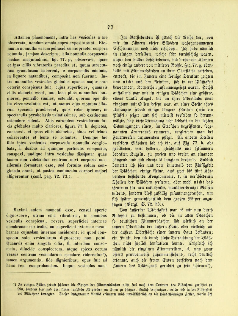 Atlamen phaenomena, intra has vesiculas a me observata, nondum omnia supra exposita sunt. Ele- nim in nonnullis earum pellucidissimis praeter corpora rotantia, jamjam descripta, alia nonnulla corpuscula mediae magnitudinis, fig. 77. g, observavi, quae et ipsa ciliis vibratoriis praedita et, quum structu- ram granulosam haberent, e corpusculis minimis, in liquore natantibus, composita non fuerunt. In- tra nonnullas vesiculas globulus opacus inajor prae ceteris conspicuus fuit, cujus superficies, quamvis ciliis obducta esset, uno loco pllos nonnullos lon- giores, penicillo similes, ostendit, quorum ope ille ita circumvolutus est, ut molus ejus motuum illo- rum speciem praeberent, quos rotae igneae, in spectaculis pyrobolariis usitatissimae, sub exstinctum ostendere solent. Aliis earundem vesicularum lo- cis globulos multo clariores, figura 77. h. depictos, conspexi, et ipsos ciliis obductos, binos vel trinos cohaerentes et lente se rotantes. Denique hic illic intra vesiculas corpuscula nonnulla conglo- bata, f, duabus ad quinque particulis composita, conspexi, undique intra vesiculas dissipata; quae tarnen non videbantur centrum novi corporis mo- riformis formatura esse, sed fortuito solum con- globata erant, ut postea conjunctim corpori majori affigerentur (conf. pag. 72. 73.). Maximi autem momenti esse, censui aperte dignoscere, utrum cilia vibratoria, in Omnibus vesiculis conspicua, revera superficiei internae membranae corticalis, an superficiei externae mem- branae cujusdam internae insiderent; id quod con- spectu solo vesicularum dignoscere non potui. Ouamvis enim singula cilia, (1, interdum conso- ciata, dilucide conspicerem, atque apices eorum versus centrum vesicularum spectare viderentur“), tarnen argumentis, fide dignioribus, opus fuit ad hanc rem comprobandam. Itaque vesiculas non- 3m Süvfte^enten tft jeboc^ bte 9let^c bet, öon mir tm Sfinern btefer ®IäSc()en ma^jrgenommenm (Srf(|emungen no^ mc^t erf^öpft. 3t| l^abe nämltcf) in einigen berfelben, fepr bur^fii^tig waren, auper ben bigjjer befc^riebenen, fic^ bre|)enben .Körpern nocp einige anbere »on mittlerer ®rbfe, gig.77.g, eben^ fafig mit 5ltmmcrl)ärcpen an i^rer Dberflacbe perfe^en, entbecft, bie tm 3nnern eine förnige ©truftur zeigten unb nic^t and ben fleinften, ftc^ in ber gtüffigfeit bewegenben, .körpereigen jufammengefe^t waren. auffallenb war mir in einigen 53läPc^en eine größere, etwaP bunfle kugel, bie an i^rer Oberfläche ^war vingPum mit Stlien befept war, an einer ©teile ihreP UmfangeP jeboep einige längere •^ärchf’^ Cwie ein ^infel) jeigte unb [ich mittelft berfelben fo h^rum^ wäljte, bap biefe S3ewegung fepr lebhaft an bie lepten ©chwingungen eineP, im Srlöfchen begriffenen, foge^ nannten f^fu^rrabeP erinnerte, bergleichen man bei geuerwerfen anjuwenben pflegt. 5ln anbern ©teilen berfelben S3läP(f)en fah ich bie, auf 77. h. ab# gebilbeten, weit heuern, gleicpfatlP mit glimmern bebeeften kugeln, ju jweien unb breien an einanber hängenb unb [ich ebenfallP langfam brehenb. Snblich bemerfte ich h^^i^ tmb bort innerhalb ber gluffigfeit ber 33läP(hen einige fleine, auP jwei biP fünf kör# perlen beftehenbe konglomerate, f, in perfchiebenen ^heilen ber 33läPchen jerftreut, aber wphi Zentrum für neu entftehenbe, maulbeerförmige 2)iaffen bilbenb, fpubern blop jufällig jufammengerathen, um ftch fpäter gemeinfchaftlich bem gropen kbrper anju# fügen (SSergl. ©. 72. 73.). SSon äuperfter SBidptigfeit war eP mir nun burth Slutopfie ju beftimmen, ob bie in allen SSläPchen fo beutlidhen glimmerhärchen ftch wirflich an ber innern Oberfläihe ber äupem ^aut, ober piellei^it an ber äupern Oberfläche einer innern -^aut befänben; ein ^unft, ben ich burch blope Betrachtung ber BläP:= (hen nicht füglich fonftatiren fonnte. Obgleich ich nämlich bie einzelnen glimmercilien, d, unb jwar öfterP gruppenweife jufammenftehenb, recht beutlich erfannte, auch bie freien (5nben berfelben nach bem 3nnern beP BläPchenP gerichtet ju fein fchienen')/ 0 3n einigen gatten jeboib febienen bie (©bl^en ber gtimmerbareben nicht frei nach bem Sentrum be« Stobeheng geriibtet ju fein, fonbern ben unb bort fteine runbtidir Äorbereben nn ihnen ju hängen, ähnlich benfenigen, wetebe ficb ln ber glüffigfeit beb SBläbcbenb bettegten. Diefer le^tgenannte 3lnbticf erinnerte mich unttittfuhrlicb on bie fbinbelfbrmigen b^^cin
