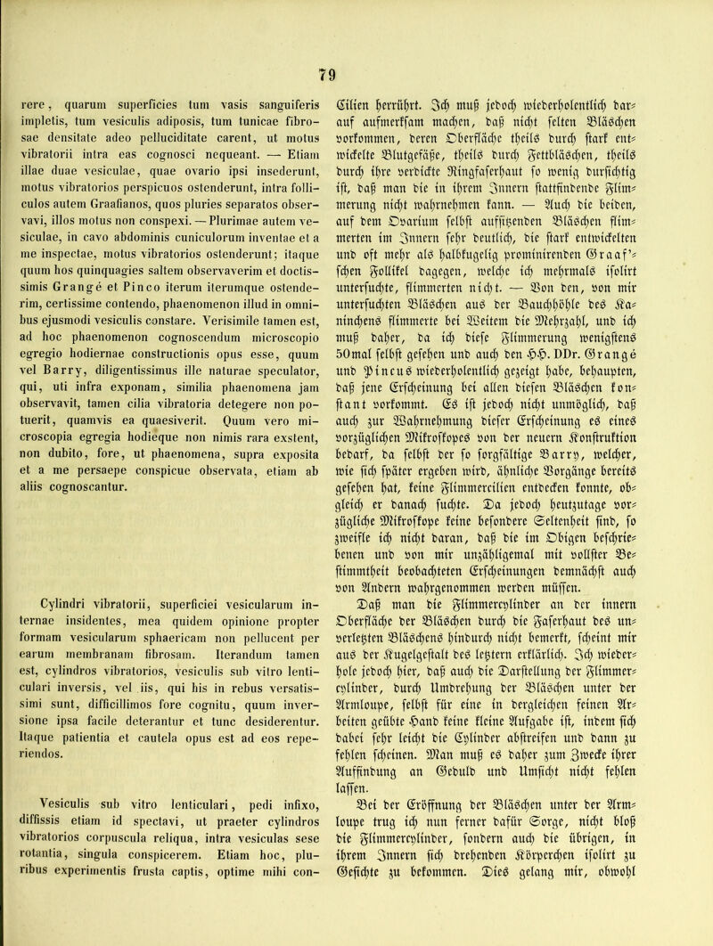 rere, qiiarum superficies tum vasis sanguiferis impletis, tum vesiculis adiposis, tum tunicae fibro- sae densitate adeo pelluciditate carent, ut motus vibratorii intra eas cognosci nequeant. — Etiam illae duae vesiculae, quae ovario ipsi insederunt, motus Yibratorios perspicuos ostenderunt, intra folli- culos autem Graafianos, quos pluries separates obser- vavi, illos motus non conspexi. — Plurimae autem ve- siculae, in cavo abdominis cuniculorum inventae et a me inspectae, motus vibratorios ostenderunt; itaque quum hos quinquagies saltem observaverim et doctis- simis Grange et Pinco iterum iterumque ostende- rim, certissime contendo, phaenomenon illud in Omni- bus ejusmodi vesiculis constare. Verisimile tarnen est, ad hoc phaenomenon cognoscendum microscopio egregio hodiernae constructionis opus esse, quum vel Barry, diligentissimus ille naturae speculator, qui, uti infra exponarn, similia phaenomena jam observavit, tarnen cilia vibratoria detegere non po- tuerit, quamvis ea quaesiverit. Ouum vero mi- croscopia egregia hodieque non nimis rara exstent, non dubito, fore, ut phaenomena, supra exposita et a me persaepe conspicue observata, etiam ab aliis cognoscantur. Cylindri vibratorii, superficiei vesicularum in- ternae insidentes, mea quidem opinione propter formam vesicularum sphaericarn non pellucent per earum membranam fibrosain. Iterandum tarnen est, cylindros vibratorios, vesiculis sub vitro lenti- culari inversis, vel iis, qui his in rebus versatis- simi sunt, difficillimos fore cognitu, quum inver- sione ipsa facile deterantur et tune desiderentur. Itaque patientia et cautela opus est ad eos repe- riendos. Vesiculis sub vitro lenticulari, pedi infixo, diffissis etiam id spectavi, ut praeter cylindros vibratorios corpuscula reliqua, intra vesiculas sese rotantia, singula conspicerem. Etiam hoc, plu- ribus experimentis frusta captis, optime mihi con- ©Ken ^evrü|)rt. mufi luieber^olentltcft bar^ auf aufmerffam matten, baf nt(^t feiten SSIäödten öorfommen, beren Dberfläd)e tf)ellg burd) ftarf ent? mtcfelte ®lutgefäpe, t^etlg bnre^ gettblä^c^en, t^eil^ burd) t^re nerbtefte Stlngfafer^aut fo ntentg bnrftc^ttg tft, ba§ man ble xn iltrem 3nnern ftattfinbenbe gltm? merung nld^t ma^rnelimen fann. — Sind) ble belben, auf bem Dsarlum fetbft anfftfeenben 53lä^d)en film? merten Im 3nnern fe^r beutlldt, ble ftarf entmldelten unb oft mef)r alö ftalbfugellg promlnlrenben @raaf’? f4)en goUlfel bagegen, meldie Id) mef)rmalg Ifollrt nnterfud)te, flimmerten nld;t. — Sßon ben, »on mir nnterfudjten ^läödten aug ber S5aud)l)5^1e be^ Äa? nlnc^enö flimmerte bei 2Beltem ble 9)lef)rja^l, unb Id) mu^ bal)er, ba Ic^ blefe gllmmerung menlgften^ 50 mal felbft gefe^en unb and) ben DDr. ©ränge unb 5^1ncuö mleberl)olentlld^ fjESetgt behaupten, baf jene @rfd)elnung bei allen blefen S31äöd)en fon? ftant oorfommt. Ift feboc^ nld)t unmbglld), baf auc^ jnr ffia^rne^mung blefer Srfcl)elnung eö elne^ S)orjügllcf)en SUlfroffopeö oon ber neuern Jfonftruftlon bebarf, ba felbft ber fo forgfältlge SSarrp, welcher, mle flc^ fpäter ergeben mlrb, a^nlld;e Vorgänge bereite gefel)en l)at, feine gllmmerclllen entbeden fonnte, ob? gleld^ er banac^ fu(f)te. Da febod) f)eutjutage oor? jüglld)e SlHfroffope feine befonberc ®eltenl)elt jtnb, fo jmelfle Id) nl4)t baran, baf ble Im Dblgen bef(f)rle? benen unb oon mir nni^ä^llgemal mit oollfter S5e? ftlmmtf)elt beobaif)teten ©rfd;elnungen bemnäd)ft auc^ öon Slnbern ma^rgenommen merben müffen. 2)af man ble gllmmercpllnber an ber Innern Oberfläche ber 5Slä^c^en burtf) ble gaferhant beö un? »erlebten 551ä^d)enS h^nburd) nicht bemerft, fd;elnt mir ang ber ^ugelgeftalt beö le^tern erflärll^. 3d; mleber? hole feboch i)kv, baf and; ble Oarftellung ber gllmmer? cpllnber, bnrd; Umbrehung ber S31ägchen unter ber Slrmlonpe, felbft für eine ln berglelchen feinen Sir? beiten geübte |)anb feine flelne Slufgabe Ift, Inbem fleh babel fehr leicht ble dpllnber abftrelfen unb bann ju fehlen fd)elnen. 5ÜHan mup eö baher jnm ,3wede Ihrer Slufftnbung an ©ebulb unb Umfldjt ixlcht fehlen laffen. Sei ber ©röffnung ber Slä^chen unter ber Slrm? loupe trug Ich nun ferner bafür Sorge, nld)t blop ble gllmmercpllnber, fonbern and; ble übrigen, ln Ihrem 3nnern fleh brehenben Körperchen Ifollrt ^u ©eflchte ju befommen. 2)le^ gclattg mir, obmohl