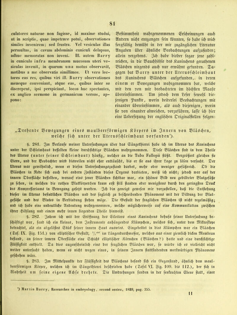 culatores natiirae non fugisse, id maxiine studui, ut in scriptis, quae impetrare potui, observationes similes invenirem; sed frustra. Vel vesiculas illas permultas, in cavum abdominis cuniculi delapsas, adhuc memoratas non inveni. III. autem Barry in cuniculo infra membranam mucosam uteri ve- siculas invenit, in quarum una motus observavit, motibus a me observatis simillimos. Ut vero lec- tores eas res, quibus viri ill. Barry observationes meaeque conveniant, atque eas, quibus inter se discrepent, ipsi perspiciant, locos huc spectantes, ex anglico sermone in germanicum versos, ap- pono: SSeftimmt^ett wa^rqenommenen (Jrfc^etnungen aud) Slnbern md;t entgangen fein fbnnten, fo ^)ahe ic^ nitc^ forgfälttg bemüht in ber mir jugängKc(;en Literatur Eingaben über ä|)nltct)e SSeobac^tnngen aufjufinben; allein sergebenö. 3c^ ^abe btdber fogar jene ja^U reichen, in bie S3aud;f)ö^)le bed ^aninc^end geratljenen ®lä0(^en nirgenbg and) nur ern)äl)nt gefunben. S)a# gegen l)at S3arrt) unter ber Uterugfd)Ieimbaut bed i^anind^end ^lädi^en aufgefunben,. in bereu einem er Semegungen mal)rgenommen meicbe mit ben öon mir beobad}teten im l)bd;ften 9)iaa^e übereinftimmen. Um ieboc^ bem ?efer fomo^l bie^ jenigen ^^unftc, morin beiberlei SSeobac^tungen mit einanber übereinftimmen, ald and; biejenigen, morin fie bon einanber abmeidjen, »orjnfü^ren, laffe ic^ l^ier eine Ueberfe^ung ber englifdjen Criginalftellen folgen: 2)re^enbe SSemegungen eined maulbeerfbrmigen .S?5rper0 im 3nnern bon SSIädc^en, meld;e fid; unter ber Uteru0fc^leiml)aut borfanbenO- §. 281. 3m SSerlaufe meiner Unterfui^ungen über baö ©äugetbierei b®be id) im Uterus beS .ÄanimbenS unter ber ©(bleiml)Out beffelben fleine burd)ft(bttge 33läS(ben mabrgenommen. $)iefe SläSiben ftnb in bem beS Uterus (unter feiner ©d)leimbaut) bduftg, meliber an bie Tuba Fallopii ftöft. 23ergröfert gleid)en fie ßiern, unb ber Beobachter mirb bisweilen nicht eher enttüufcht, bis er fie aus ihrer Sage ju löfen öerfucht. S)er Uterus war gewöbnli^, wenn er biefen Unterfu^ungSjuftanb barbot, mehr ober weniger gefäßreich. £)b bie Bläschen in Hiebe fich auch bei anbern B^ftänben biefeS DrganS barbieten, weiß id) nicht; jeboch war auf ber innern Oberfläche beffelben, worauf eins Jener BläSd)en ß^tbar war, ein fd)öneS Bilb neu gebilbeter Blutgefäße 3u feben, in weld)en bie rotben Blutförperchen faum erft ftitl ftanben ober wenigftenS burch ben geringßen Srud beS .SomprefforiumS in Bewegung gefeßt würben. 5(h geneigt gewefen mir oorjuftellen, baß bie Gntftel)ung biefer im Uterus beßnblichen Bläschen unb beS fogleid) 3n befchreibenben H)l)dnomenS mit ber Bilbung ber BlnU gefäße unb beS Blutes in Berbinbung ftel)en möge. Oie ©eftalt ber fraglichen Bläschen iß nicht regelmäßig; unb ich b“^c eine unbeutliche Slnbeutung wabrgenommcn, welche möglicherweife auf eine älommunifation jwifchen ihrer ^löblung unb einem mehr innen liegenben Sß^de l)inweift. §. 282. 3nbem ich mit ber Sröffnung beS SileiterS eines üanind)enS bebufs feiner Unterfuchung be^ f^äftigt war, fanb ich fleineS, bem 3nßrumente anbängenbcS iUümpchen, weld)eS ßch, unter bem Hllitroffope betrad)tet, als ein abgelößeS ©tücf feiner innern auSwieS. Singebettet in bieS illümp^en war ein Bläschen (3:af. IX. gtg- 151.) non elliptifcher (öeßalt, '// im Sängenburd)meffer, welches aus einer jiemlid) biden SHembran beßanb, an feiner innern Dberfläd)e eine ©chid)t elliptifd)er ^lörnd)en (Bläsd)en?) b<itte unb eine burchßchtige glüfßgfeit enthielt. Oa bieS augenfd)einlich eins ber fraglichen Bläsd)en war, fo würbe ich oietleid)t nid)t weiter unterfud)t h<^ben, wenn eS nid)t Wegen eines, in feinem 3anern ßattßnbenben merfwürbigen Phänomens gefd)ehen wäre. §. 283. 3m 5)littetpnnfte ber glüfßgfeit beS BläSd)enS befanb ßd) ein ©egenßanb, äßntid) bem manb.= öeerförmigen jlörper, welchen id) im ©äugetbierei bcfchrieben 1)^^^^ (JafelVI, giß- 109. bis 112.), ber ßd) in 2ßabrl)eit um feine eigene 2ld)fe brebete. Oie Umbrel)ungen fanben in ber fenfred)ten (Sbene ßatt, einer ’) Martin Barry, Researches in embryology, second series, 1839, pag. 355. 11