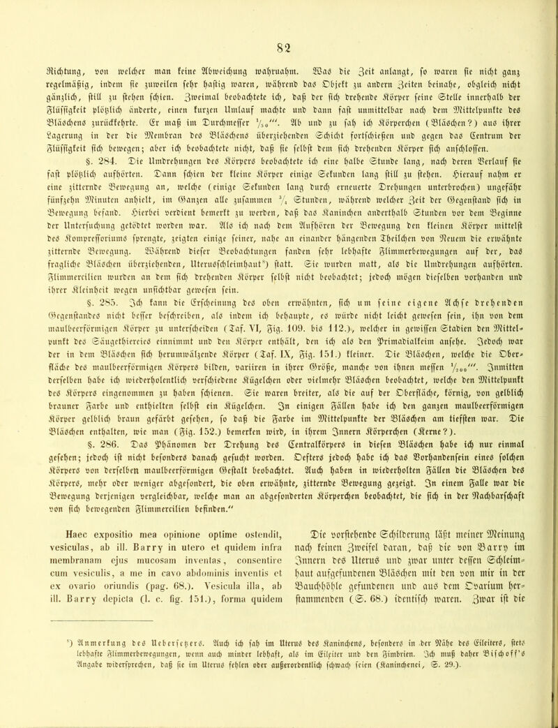 j)Ud)tung, öoii tuetc^er man feine 2fbweid)utt9 waf)rua()nt. Söaö bie anlangt, fo waren fte ni(|t ganj regelmäßig, inbem fte juweilen fel)r ßaftig waren, wäßrenb bai? Öbjeft ju anbern 3cifcn beinahe, obglei^ nicßt gänjlid), ftill ju |tcl)en fd)ien. 3weimal beobachtete ich, baß ber ftd) brehenbe il’örpcr feine ©teile innerhalb ber glüfßgfeit plöhlich änberte, einen furjen Umlauf ma^te unb bann faft unmittelbar nad) bem 5Jtittelpunfte beö 181äöd)enö jurüdfehrte. Sr maß im 3)urd)meffer V50'. 2lb unb 31t faß id) ilörperd)en (331äöd)en?) auö ißrer Sagerung in ber bie llRembran beö 331äö(henö über^ießenben ©(ßid)t fortfdneßen unb gegen baö Sentrum ber glvifßgfeit fuß bewegen; aber id) beobad)tete nid)t, baß fie felbft bem fid) breßenben Äörper ftd) anfd)loffen. §. 284. Sie llmbreßungen beö Äörpcrö beobad)tete id) eine ßalbe ©tunbe lang, nad) beren SSerlauf fte faft plößlid) aufßörten. ©ann fd)ien ber fleine jförper einige ©efunben lang ftill ju fteßen. ^)ierauf naßm er eine jitternbe 23ewegung an, wel^e (einige ©efunben lang burd) erneuerte ©reßungen unterbrod)en) ungefäßr fünfjeßn 5}Jinuten anßielt, im Sianjen alle jufammen ’/, ©tunben, wäßrenb weld)er 3^U ber ©egenftanb ßd) in ^Bewegung befanb. .fjierbei oerbient bemerft ju werben, baß baö äl'anind)en anbertßalb ©tunben oor bem SSeginne ber llnterfud)ung getöbtet worben war. 311ö id) nad) bem Slufßören ber ^Bewegung ben fleinen Äb'rßcr mitteiß beä .Somprefforiumö fprengte, jeigten einige feiner, naße an einanber ßängenben 2:ßeild)en oon Dteuem bie erwaßnte jitternbe ^Bewegung. Soäßtcnb biefer 33eobad)tungen fanben feßr Icbßafte glimmerbewegungen auf ber, baö fragliche 231äöcßen überjießenben, Uteruöfcßleimßaut*^) ftatt. ©ie würben matt, als) bie Umbreßungen aufßörten. glimmercilien würben an bem ßd) breßenben Üförper felbft nid)t beobad)tet; jebotß mögen biefclben oorßanben unb ihrer illcinßcit wegen unfid)tbar gewefen fein. §. 285. 3d) fann bie Srfcßeimtng beö oben erwäßnten, ßd) um feine eigene 2ld)fe breßenben Giegenftanbes) nidtt beffer bcfd)reiben, als) inbem icß behaupte, es) würbe nid)t leid)t gewefen fein, ißn oon bem maulbeerförmigcn .ilörper 31t unterfd)eiben (Jaf. VI, giß- biö 112.), weld)er in gewiffen ©tabien ben DJtittel^ punft bes) ©äugetßiereies) einnimmt unb ben Äörper entßält, ben id) als) ben 5^rimabialfeim anfeße. 3ebod) war ber in bem lBläöd)en fteß herumwäl3enbe jlörper (laf. IX, gig. 151.) fleiner. ©ie 331äöd)cn, welsße bie Dber^ ßädie bes) maulbeerförmigen Äörperö bilben, oariiren in ißrer ©röße, maneße oon ißnen meffen Snwitten berfciben ßabe icß wieberßolentlid) oerfd)iebene .R'ügelsßen ober oielmeßr Slaocßen beobachtet, welcße ben 5ß?ittelpunft bes) Üörperö eingenommen 31t ßaben feßienen. ©ie waren breiter, alö bie auf ber Dberßad)e, förnig, Oon gclblitß brauner garbe unb enthielten felbft ein .ffiigelcßen. 3n einigen gallen ßabe icß ben gan3en maulbeerförmigen Äörper gelblid) braun gefärbt gefeßen, fo baß bie garbe im lOtittelpunfte ber Släöcßen am tiefften war. ©ie IBläö^en enthalten, wie man (gig. 152.) bemerfen wirb, in ißrem 3nttern jförpereßen (Jfeme?). §. 286. ©aö ^Jßänomen ber ©reßung beö ©entralförperö in biefen 331äö(ßen ßabe itß nur einmal gefeßen; jebod) ift nießt befonberö bana^ ßcfufßt worben. Defterö jebotß ßabe itß baö Sorßanbenfein eineö foltßen äförperö oon berfelben maulbeerförmigen ©eftalt beobatßtet. Stueß ßaben in wieberßolten gälten bie SSläö^en bed älörpers), meßr ober weniger abgefonbert, bie oben erwäßnte, gitternbe ^Bewegung ge3eigt. 3« einem galle war bie ^Bewegung berjenigen oergleid)bar, welcße man an abgefonberten .Äörpertßen beobatßtet, bie ßtß in ber Ulatßbarftßaft oon ßd) bewegenben glimmercilien beßnben.“ Haec expositio mea opinione optime osteiuHt, vesiculas, ab ill. Barry in utero et qiiidem infra inembranam ejus mucosam invenlas, consentire cum vesiculis, a me in cavo abdominis inventis et ex ovario oriundis (pag. 68.). Vesicula illa, ab ill. Barry depicta (1. c. fig. 151.), forma quidem ©)ie oorfteßenbe ©tßtlbcrung läßt meiner 5D?einung nad) feinen Bb’elfel baran, baß bie oon 33am) im 3nnern beö Uterus unb jwar unter beffen ©tßleim^ ßaut aufgefunbenen 35läöd)en mit ben oon mir in ber SSaucßßbßle gefunbenen unb auö bem Coarium ßer^ ftammenben C®. 68.) ibentifd) waren. Btcar ift bie ®) Stnmerfung beg UeberfcticT^. Stuß iß faß im Uterus beö ÄaninßenO, befonber^ in ber 9?äße beg ©teiterg, ßeW lebhafte gtimmerbewegungen, wenn auß minber lebßaft, alg im ©Ipiter unb ben gimbrien. 3ß muß baßer SSifßoff’O Stngabe toiberfpreßen, baß fie im UteruO feßlen ober außerorbentliß fßtoaß feien (^aninchenei, ©. 29.).