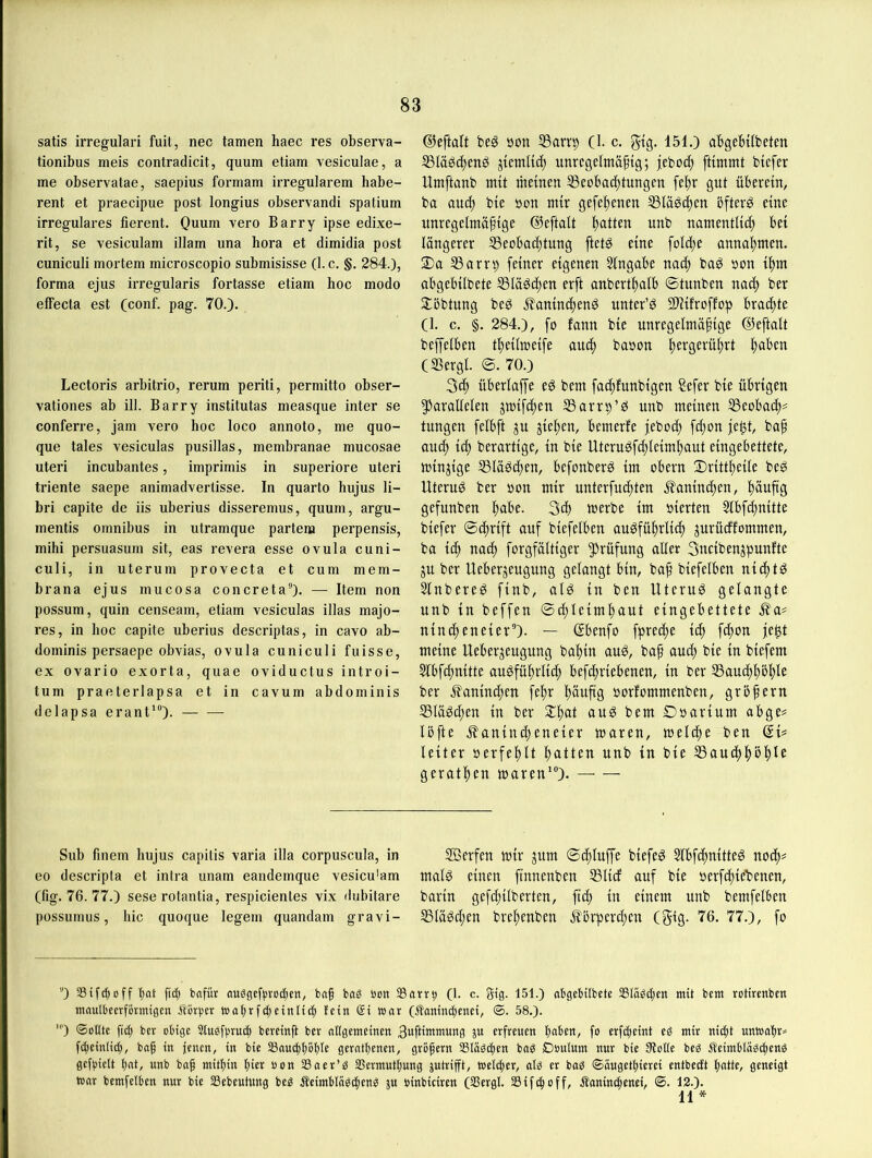 satis irregulari fuit, nec tarnen haec res observa- tionibus meis contradicit, quum etiam vesiculae, a me observatae, saepius formam irregulärem habe- rent et praecipue post longius observandi spatium irreguläres fierent. Quum vero Barry ipse edixe- rit, se vesiculam illam una hora et dimidia post cuniculi mortem microscopio submisisse (1. c. §. 284.), forma ejus irregularis fortasse etiam hoc modo elFecta est (conf. pag. 70.). Lectoris arbitrio, rerum periti, permitto obser- vationes ab ill. Barry institutas measque inter se conferre, Jam vero hoc loco annoto, me quo- que tales vesiculas pusillas, membranae mucosae Uteri incubantes, imprimis in superiore uteri triente saepe animadvertisse. In quarto hujus li- bri capite de iis uberius disseremus, quum, argu- mentis Omnibus in utramque partem perpensis, mihi persuasum sit, eas revera esse ovula cuni- culi, in Ute rum provecta et cum mem- brana ejus mucosa concreta). — Item non possum, quin censeam, etiam vesiculas illas majo- res, in hoc capite uberius descriptas, in cavo ab- dominis persaepe obvias, ovula cuniculi fuisse, ex ovario exorta, quae oviductus introi- tum praeterlapsa et in cavum abdominis delapsa erant'“). ©eftalt beg öon SSarrp (1. c. gtg. 151.) abgebtlbeten 53Iäöc^mö unrcgelmä^tg; jebo^ ftimmt btcfer Untftanb mit riiemen SScobac^tungm fel)r gut überein, ba aud) bie öon mir gefel^enen ^läöc^en bfterö eine unregelmäftge ©eftalt l)atten unb namentlich bei längerer S3eobad)tung ftetg eine folcl)e annahmen. 2)a 53arrt) feiner eigenen Slngabe nach baö »on ihm abgebilbete SSlä^chen erft anberthalb ©tunben nach ber 2:bbtnng beö Äaninchend nnter’d Sliilroffop brachte (1. c. §. 284.), fo fann bie unregelmäßige ©eftalt beffelben theilmeife an^ bason h^fgerührt (Sßergl. ©. 70.) 3ch überlaffe eg bem fachfunbigen Sefer bie übrigen 5)arallelen jmifchen S5arrt>’g unb meinen S3eobaih== tungen felbft ju gießen, bemerfe jeboch fd)on je^t, baß and) i^ berartige, in bie Uterugfd)lcimhaut eingebettete, minjige SSlägdien, befonberg im obern ©rittheile beg Uterug ber »on mir unterfuchten .Jlaninchen, hänßg gefunben h^t^e. 3d) «»erbe im vierten 3lbfd;nitte biefer ©chrift auf biefelben augfüßrlich prücffommen, ba ich nach forgfältiger Prüfung aller 3ncibenjpunfte ju ber Ueberjeugung gelangt bin, baß biefelben nichtg Slnbereg finb, alg in ben Uterug gelangte nnb in beffen ©chleimhaut eingebettete ^a# nind)eneier'*)- — ©benfo fpreche ich fchon jeht meine Ueberjengnng baßin aug, baß auch bie in biefem 5lbfd;nitte augführlich befchriebenen, in ber SSanchhbhlc ber j^anind^en fehr höußg »orfommenben, großem S3lägchen in ber 2:h«l bem ©oarinm abge# Ibfte j?anind)eneier maren, melcße ben QU leiter »erfehlt hatten «nb in bie Bauchhöhle gerathen mären')- Sub finem hujus capitis varia illa corpuscula, in eo descripta et intra unam eandemque vesicu'am (fig. 76. 77.) sese rotantia, respicienles vix dubitare possumus, hic cj[uoque legem quandam gravi- aSerfen mir jnm ©chluffe biefeg Slbfchnitteg noch= malg einen finnenben Blid auf bie »erfd;ie'benen, barin gefchilberten, fid; in einem nnb bemfelben Blägcßen breßenben j^brperchen (gig. 76. 77.), fo '0 Stfc^off l)at [i(| bcifür auögcf()roc[)cn, baß ba^ bon tßarr^ (1. c. gig. 151.) abgebilbete 2SIäe!(i;eit mit bem rctirenben maulbeerfbrmtgen Äbrger waßrfdjeirtlicß fein £i mar (Äomncßenet, ®. 58.). ') ©oHte ßcb ber obige 2tuef))ruc| bcreinß ber allgemeinen Bwßittumcns P erfreuen ßaben, fo erfcßeint eg mir nic^t untoaßr« f^einli^, baß in jenen, in bie aSauc^ßbble geratßenen, großem SSIägcßen bag Doulum nur bie fRotte beg Äeimblogci^eng gcfgielt ßat, unb baß mitßin ßier öon SSaer’g aSermutßung jutrifft, tDetifjer, alg er bag ©äugetßierei entbecEt ßatte, geneigt mar bemfelben nur bie SSebeutung beg Äeimblügcheng p binbiciren (SSergl. Sif^off, Äaninchenci, ©. 12.). 11 *