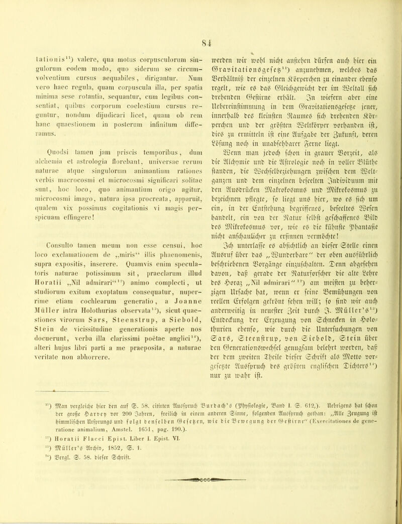 8i tationis‘0 valere, qua motus corpusculoruni sin- g-uloruin eodcni modo, quo sideriim se circum- volventium ciirsiis aequabües, diriganlur. Num vero liaec rogula, quam corpuscula illa, per spatia minima sese rolantia, sequauUir, cum legibus con- sentiat, quibus corporum coeleslium cursus re- guiitur, uoiidum dijudicari licel, quam ob rem haue quaeslioiiem in posterum infinitum dilTe- ramus. Ouodsi (amen jam ])riscis temporibus, dum alcliemia et astrologia florebant, universae rerum naturae atque singulorum animautium rationes verbis macrocosmi et microcosmi significari solilae sunt, hoc loco, quo animautium origo agitur, microcosmi imago, natura ipsa procreata, apparuit, qualem vix possimus cogitationis vi magis per- spicuam effingere! Consulto tarnen meum uon esse censui, hoc loco exclamalionem de ,,miris“ ilüs phaenomeuis, supra expositis, inserere. Quainvis euim specula- toris naturae potissimum sit, praeclarum illud Horatii ,,Nil admirari“*^) animo complecti, ut Studiorum exitiim exoptatum consequatur, nuper- rime etiam cochlearum generatio, a Joanne Jlüller intra Holothurias observata'^), sicut quae- stiones virorum Sars, Steenstrup, a Siebold, Stein de vicissitudine generatioriis aperte nos docuerunt, verba illa clarissimi poetae anglici'O, alteri hujus libri parti a me praeposita, a naturae veritate non abborrere. luerbcn iinv iüc()t anftcljm büvfcn aud) l){cv ein ©raintationöcjefeß) anjuncl)mcn, tneldtcd tag ®cvl)ältin§ tcr einjclncn ^In'pcvdjcn ju einander ebenfo regelt, nnc eö baö @lcidjgennd)t ber im Sßeltall ftd) bvclteuben ©eftivne erhält. 3n tniefern aber eine Ueberetnftiiinmtng tu bem @ra»itationsige[ci3e jener, innerltalb beg fleinftcn Dtaumeö ftd) breltenben 5t'ör# perd;en unb ber gröftten 3BeItfbrper sorl)anben ift, bied ju ermitteln ift eine 3lufgabc ber bereu Söfung ned; in unabfcl)barcr gerne liegt. Sßenn man jebod) fd)on in grauer 95oi\^cit, alö bie 3lld)pmic unb bie 5lftrc*logic nod; in r'ollcr 33lütl;e ftanben, bie 5Sed;felbe,3el;ungcn jnnfd;en bem ®elt^ ganzen unb bem einzelnen bcfeelten 3tibiyibmtm mit ben Slubbrüefen 9)iafrofodmitö unb SDHfrofogmug 51t bejeidtnen pflegte, fo liegt und hier, mo ed ftd; um ein, in ber C£ntftcl;ung begriffene^, befeelted ffiefen l;anbelt, ein son ber 3latur fclbft gcfd;affeneö 33ilb beP 5)iifrofo0mug »er, mie eß bie fül;nfte ^H;antafie nid;t anfd;aulicjier 51t erftnnen yermöd;te! 3d; unterlaffe eß abftd;tlid; an biefer ©teile einen 3(ußruf über baß „SKunberbare ber oben außfül;rlid) befd;riebenen Vorgänge cin,:^nfd;altcn. ©enn abgefeiten baoon, bap gerabe ber 9iaturforfd;er bie alte Sel;re beß -ftoraj „Nil admirari'''3 cmi meiften ju bel;er# jigen llrfad;e l;at, menn er feine 35emül;ungcn öon reellen Crrfolgen gefrbnt feiten miU; fo finb mir and; anbermeitig in neuefter 3ftt burd; 3- Siüller’ß''’) ©ntbcefung ber (Sprengung oon ©d;necfen in <£>olo? tl;urien ebenfo, mie burd; bie Unterfud;ungen oon ©arß, ©tcenftrup, oon ©iebolb, ©teilt über ben @enerationßmed;fel genitgfam belel;rt morben, bap ber bem ^meiten 3:l;eile biefer ©dirift alß SDJotto »or# gefeilte 5lußfprucf) beß grbpten englifd;en ©iepterß''’) nur gtt ma(;r ift. ”) Wan «crglcicbc tget ben auf @. 58. citivten Stu^fpruef) Surbndft’ö (^(jttfiologie, 33anb I. ®. 612,). Uetrigen^ l)at fetton ber gro|c »or 200 SaBren, frcUtcB in einem anberen ©inne, folgenben StuefBnid; getban: „Sitte 3c«9mtg ifl Bimmtifcben Urfgrungg unb folgt ben f eiben ©efe^en. Wie bie23ewegung ber ©eftivne (Kxercitationes de gene- ratione animalium, Ainstel. 1651, pag. 190.). '■) Horatii Flacci Epist. Liber I. Epist. VI. ‘0 Wüller’ö Strebio, 1852, <S. 1. '0 SSergl. ©. 58. biefer ©ebrift.
