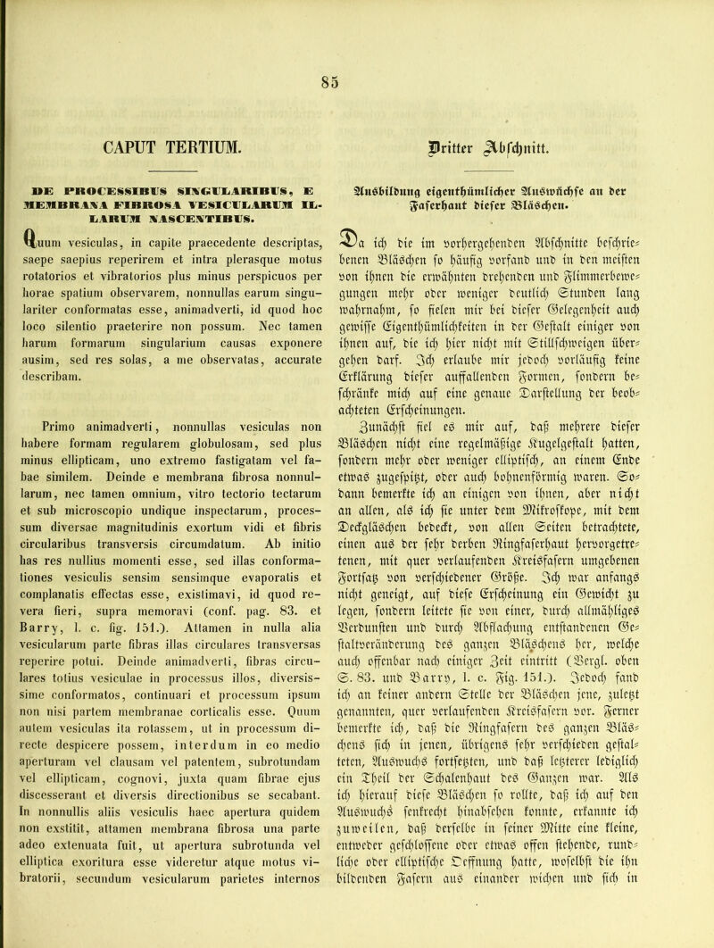 CAPUT TERTIUM. Pvittev ^bfdjnitt. DE JPROCESSlBVi» SIIVClJIiARIBIJS, E RERBRAIVA EIBROSA AESlClIliARAXI IE- EARAXI AASCEATIBAS. Q;uum vesiculas, in capite praecedente descriptas, saepe saepius reperirem et intra plerasque motus rotatorios et vibratorios plus minus perspicuos per horae spatium observarem, nonnullas earum singu- lariter conformatas esse, animadverti, id quod hoc loco silentio praeterire non possum. Nec tarnen harum formarum singularium causas exponere ausim, sed res solas, a me observatas, accurate describam. Primo animadverti, nonnullas vesiculas non habere formam regulärem globulosam, sed plus minus ellipticam, uno extremo fastigatam vel fa- bae similem. Deinde e membrana fibrosa nonnul- larum, nec tarnen omnium, vitro tectorio tectarum et sub microscopio undique inspectarum, proces- sum diversae magnitudinis exortum vidi et fibris circularibus transversis circumdatum. Ab initio has res nullius momenti esse, sed illas conforma- tiones vesiculis sensim sensimque evaporatis et complanatis effectas esse, exislimavi, id quod re- vera fieri, supra memoravi (conf. pag. 83. et Barry, 1. c. fig. 151.). Allamen in nulla alia vesicularum parte fibras illas circulares transversas reperire potui. Deinde animadverti, fibras circu- lares tolius vesiculae in processus illos, diversis- sime conformatos, continuari et processum ipsum non nisi partem membranae corticalis esse. Ouum autem vesiculas ita rotassem, ut in processum di- recte despicere possem, int er dum in eo medio aperturam vel clausam vel patentem, subrotundam vel ellipticam, cognovi, juxta quam fibrae ejus discesserant et diversis directionibiis sc secabant. In nonnullis aliis vesiculis haec apertura quidem non exstitit, attamen membrana fibrosa una parte adeo extenuata fuit, ut apertura subrotunda vel elliptica exoritura esse videretur atque motus vi- bratorii, secundum vesicularum parietes internes Stuöhilhmig cigcnthümlichcr att her ^afcc^aut htefer ^läöchcit. td) fcie tm »orltergc^enbcn 51bfc^mtte Befc^rie^ Benen 53Iäöd;en fo fiäuftg »orfanb itnb in ben meiften »on btc erwähnten brel)cnben unb gltmmerBewe# gungen ober roentger bcutltd; ©tunben laug tt)al)rna!^m, fo fielen mir Bei biefer ©elegcnfeit aud) gemtffe (?tgentl)ümlid)fetteu in ber ©eftalt einiger oon ifnen auf, bie id; l;ier nid;t mit ©tillfd;meigen üBer^ gel;en barf. 3d; erlauBe mir febod; oorUiufig feine ©rflärung biefer auffallenben gormen, fonbern Be? fd;ränfe mid; auf eine genaue ©arftetlung ber BeoB? ad;teten (Srfd;einungen. 3unäd;ft fiel eS mir auf, baf mehrere biefer I8lädd;en nid;t eine regelmäßige ifugelgeftalt ßatten, fonbern meßr ober meniger elliptifcß, an einem ©nbe etmag jugefpi^t, ober auef Bofnenförmig mären, ©o? bann Bemerfte id) an einigen oon il;nen, aBer nieft an allen, alg icf fie unter bem SDlifroffope, mit bem 2)edgläöd;en Bebeeft, oon allen ©eiten Betrachtete, einen auö ber febr berBen SÜngfaferfaut feroorgetre? tenen, mit quer oerlaufenben Ärei^fafern umgeBenen gortfat) oon oerfd;iebener ©rßße. 3cf mar anfangs nid;t geneigt, auf biefe ©rfefteinung ein ®emid;t ju legen, fonbern leitete fie oon einer, burch allrnäflige^ SSerbunften unb burd; §lBfla(l)ung entftanbenen @e? ftaltoeränberung beö gan,^en ®läöd;end Ber, melcBe aud; offenbar nad) einiger 3etl eintritt (9>ergl. oBen ©.83. unb 33arn;, 1. c. gig. 151.). 3eboiB fanb id; an feiner anbern ©teile ber S3lä0d;en jene, juleBt genannten, quer oerlaufenben ilreiöfafern oor. gerner Bemerfte id;, baß bie 9lingfafern bed ganzen ®lä^? d;end fid; in jenen, üBrigen^ fcl;r oerfefieben geftal? teten, 5lu^mud;d fortfeBten, unb baß let3terer lebiglid; ein Xl;cil ber ©d;alenBaut beö ©an^en mar. 211^ id; Btevauf biefe I8lägd;en fo rollte, baß id; auf ben 2lugmucl)d fenfred;t l;inaBfel;en fonnte, erfannte id; jumeilen, baß berfelBe in feiner ^ilHtte eine fleine, entmeber gefd;loffene ober ctmaö offen ftel;enbe, runb? lid;e ober elliptifd;e ©effnung mofelBft bie ifn Bilbenben einanber mid;en unb fiel) in