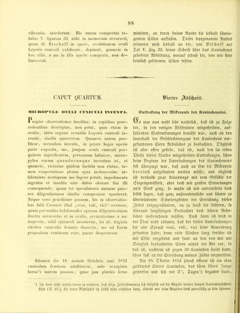 vibranlia, insederunt. Hic autem conspectus ta- bulae V. figuraiu 32. mihi in memoriam revocavit, quam ill. Bisclioff in opere, evolutionem ovuli Leporis cuniciili exliibente, depinxit, quamvis in hoc cilia, a me in illis aperte conspecta, non de- lineaverit. mintrtcn, an bereit freiem Dianbe bte lebhaft fcfimtn^ genben (Tüten anffaf’en. 3)iefer le^tgenannte ainbltcf erinnerte ntid) lebimft an bie, »on ^ifd^off auf Xaf. V. gig- 32. feiner ©cfirift über bad Äaninci)enei gelieferte Slbbübung, morauf febocl) bie, non mir ftetb beutlic^ gefel;enen, (Tilien fel;len. CAPUT QUARTUM. .IlICROPYl^E OTUlil CtlKICUliI IXVEXTA. Propter observationes insolitas, in capitibus prae- cedenlibus descriptas, non potui, quin etiam in ovulis, intra organa sexualia Leporis cuniculi in- ventis, similia quaererem. 0«ai>ivis autem pro- fitear, secnudum invenfa, in priore liujus operis parte exposila, me, jamjam ovuIa cuniculi per- quirere ingredientem, persuasum liabuisse, micro- pylen eorum quandocunque invenfum iri, et quamvis, vicforiae quidem laetitia non elatus, ta- rnen exspectatione plenus opus inclioaverim; ni- hilominus neutiquam me fugere potuit, impedirnenta ingentia et insolita sine dubio obstare fini illi consequendo, quum tot speculatores naturae prio- res diligentissimos similia conspexisse oporteret. Neque vero praedicare possum, bis in observatio- bus Julii Caesaris illud ,,veni, vidi, vici“ evasisse, quum per multas liebdomades operam diligentissimam IVustra navaverim et in ovulis, accuratissime a me inspectis, nihil ejusmodi invenerim, ila ut, triginta circiter cunicnlis feminis disscctis, me ad finem propositum venturum e.sse, paene desperarem. Attamen die 18. mensis Octobris anni 1852 cuniculum feminam adultiorem, ante sexaginta horas*) marem passam, quae jam pluries fetus IJurtn* ©ntbccfmtg bcr bcö ^antttdbcnctc^. mar nun molg fe(;r natürli(^, baf ic^ ju golgc ber, in ben »origen 5lbfd;nitten mitgetl)eilten, auf? fallenben 2ßal;rnel)mungen bemüht mar, aud; an ben innerlialb ber (?5efd;(ed;tdorgane bed jlanindiend »or= gefunbenen Siern 2let)nlid)ed ju beobaditen. Dbgleid) id; aber offen gefte(;e, ba^ id), nad; ben im erften 3::beile biefed ®erfeö mitgetl)ei(ten (Tntbedungen, fc^on beim SSeginne ber llnterfud;ungen bed i?anind;eneied feft über,5eugt mar, bap and; an ipm bie SUüropple ber ein ft aufgefunben merben müffe; unb obglei^ icp bedpalb gmar feinedmegd mit bem (SJefüple ber Siegedgemippeit, aber bod) mit gropen (Trmartungen an’d SBerf ging, fo mupte id; mir anbererfeitd boi^ felbft fagen, bap ganj auperorbentlicpe unb fd;mer ju überminbenbe ©cpmierigfeiten ber (Trreid;ung biefed 3ieled entgegenftänben, ba ja fonft bie frühem, fo uberaud forgfältigen 53eobad;ter bod; bötten Slepn? Iid;ed maprnepmen müffen. §lud) fann id) mid) in ber Xbat nid;t rüpmen, bap bei biefen llnterfucpungen ber alte ©prud) veni, vidi, vici feine 5lnmenbung gefunben pabe; beim »iele 2Bod;en lang forfd;te id) mit (Tifer »ergebend unb fanb an ben »on mir mit Sorgfalt beobadjteten (Tiern nid;td ber 5lrt »or, fo bap id), nad)bem id) gegen 30 it'anind)en fecirt patte, fd)on faft an ber (Trreid)ung meined »erjmeifelte. 5lm 18. ©ftober 1852 jebocp öffnete id) ein eben getöbteted ältered Tlanind)en, bad fcpon ofterd 3unge gemorfen unb fid) »or 2% XagenO begattet patte. ') 3cb fann nic^t uint)in bnran jn erinnern, bnp obige 3eitbeftimmung pcij lebigti^ auf bie Stngnbe meinet jungen Äanin(benjü(|ter^ )K'mt (®. 67.), für bereit IRiditigfcit id) fetbft nicjit einpetjen fann, obtool)! mir feine 5fngnben fonft juberlafpg ju fein fcpienen-