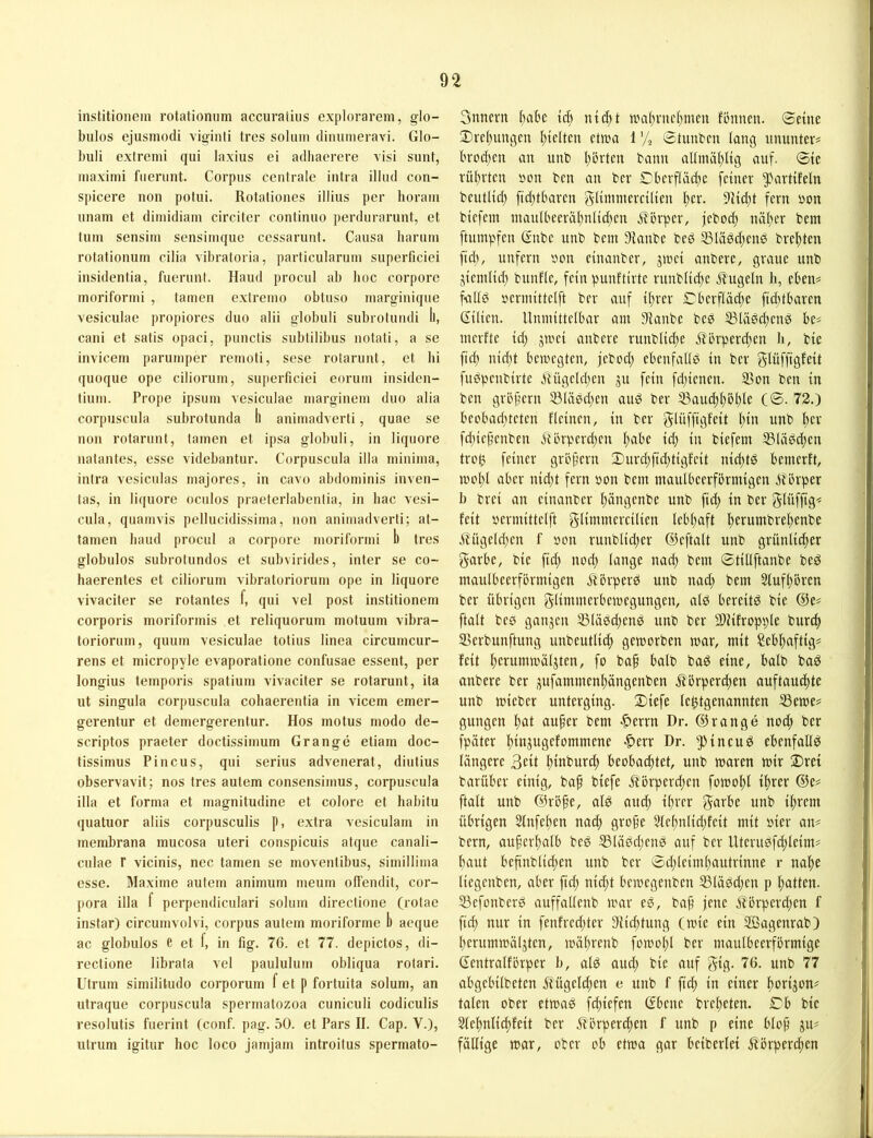 institionem rotationiim accuraliiis explorarem, glo- bulos ejusmodi viginti tres solum diiuimeravi. GIo- biili exlremi qui laxius ei adhacrere visi sunt, maximi fneriint. Corpus centrale intra illud con- spicere non potui. Rotationes illius per horain unam et diinidiam circiter continuo perdurarunt, et tum sensim sensiinque cessarunt. Causa harutn rotationum cilia vibratoria, particularuin superficiei insidenfia, fuerunt. Haud procul ab lioc corpore inoriformi , tarnen extreino obtuso niarginique vesiculae propiores duo alii globuli subrotnndi ll, cani et satis opaci, punctis subtilibus notati, a se invicem parumper reinoti, sese rolarunt, et hi quoque ope cilioruin, superficiei eoruin insiden- tium. Prope ipsurn vesiculae niarginein duo alia corpuscula subrotunda ll animadverti, quae se non rotaruul, tainen et ipsa globuli, in liquore nalantes, esse videbantur. Corpuscula illa niininia, intra vesiculas inajores, in cavo abdoininis inven- tas, in liquore oculos praeterlabenlia, in bac vesi- cula, quamvis pellucidissiina, non animadverti; at- tainen band procul a corpore inoriformi b tres globulos subrotundos et subvirides, inter se co- haerentes et ciliorum vibratoriorum ope in liquore vivaciter se rotantes f, qui vel post institionem corporis inorifonnis et reliquorum niotuum vibra- torioruin, quum vesiculae totius linea circumcur- rens et inicropyle evaporatione confusae essent, per longius temporis spatium vivaciter se rotarunt, ita ut singula corpuscula cohaerentia in vicem emer- gerentur et deinergerentur. Hos rnotus modo de- scriptos praeter doctissimum Grange etiam doc- tissinuis Pincus, qui serius advenerat, diutius observavit; nos tres autem consensimus, corpuscula illa et forma et magnitudine et colore et habitu quatuor aliis corpusculis p, extra vesiculam in membrana mucosa uteri conspicuis atque canali- culae r vicinis, nec tarnen se movenlibus, simillima esse. Maxime autem animum meum oll'endit, Cor- pora illa f perpendiculari solum directione (rolae instar) circumvolvi, corpus autem moriforme b aeque ac globulos e et f, in fig. 76. et 77. depictos, di- rectione librata vel paululum obliqua rolari. Utrum similitudo corporum f et p fortuita solum, an utraque corpuscula spermatozoa cuniculi codiculis resolutis fuerint (conf. pag. 50. et Pars II. Cap. V.), utrum igitur hoc loco jamjam introilus spermato- Snncrit f)abc ntcbt nHil)vucf)mcn fLutneu. 0etne 2)vel)ungen l)telteu etwa 1 % Stunden lang umuitev? brod)cii an unb I)!jrten bann allmäl)lig auf. 0tc rüt)vten »on bcu an ber Cbcrfläcl)c feiner ^^artifeln beutlid) fid)tbaren gUimnereüien |)er. 9iid)t fern bon biefein inanlbeeräl)nli(^en Körper, feboc^ näl;er bem ftumpfen ßnbe unb bem 9ianbe beö 33täöd)enö bre|)ten ftd), unfern bon einanber, jwei anberc, graue unb jtemltd) bnnfle, fein punftirte runblid)c .i^iigeln h, cben^ faltP bermittelft ber auf tl)rer Cberflädie ftc()t6aren (Tüten. Unmittelbar am S^ianbe beb 53läg(^cnö be* merfte id) gwei anbere riinblid)e Tlbrperdien b, bie ftd) nid)t bewegten, jebod; ebenfalls in ber glüffigfeit fuPpenbirte ytügeld)en ju fein fd)ienen. S3on ben in ben gröpern 33lii6d)en au^ ber 53aud)l)bl)le (0. 72.) beobaditeten fleinen, in ber gUiffiöi'cit tmb ber fd)iepenben jtbrperdjen l)abe id) in biefem 53Uiöd)en trog feiner gröjtern 0urd)fid)tigfeit nid)td bemerft, wol)l aber nid)t fern bon bem maulbeerförmigen Körper b brei an einanber l)ängenbe unb fid) in ber glüffig< feit bermittelft glimmereilien lebhaft f)erumbrel)enbe Hügeld)en f bon runblid)er ©eftalt unb grünlicher garbe, bie ftd) nod) lange nad) bem 0tillftanbe beö maulbeerförmigen jtörper^ unb nad) bem 2Iufl)ören ber übrigen glimmerbewegungen, alP bereite bie ©e# ftalt be0 ganjen 53lä0d)en0 unb ber 3)?ifropple burdi 2>erbunftung unbeutlich geworben war, mit Sebhaftig^ feit hcrttnnvüljten, fo bah ba^ eine, balb ba^ anbere ber jufammenhängenben Körperchen auftauchte unb wieber unterging. 0)iefe legtgenannten ®ewe^ gungen hcit bem -^errn Dr. ©ränge nod) ber fpäter Dr. ^pineu^ ebenfallßi längere 3cit h^burd) beobad)tet, unb waren wir ®rei barüber einig, bap biefe Körperd)en fowohl ihrer ©e# ftalt unb ©röhe, al0 and) ihrer garbe unb ihrem übrigen Slnfehen nad) gro§e 3(ehnlid)feit mit öier an= bern, auherhalb bc0 53läbd)cnö auf ber Uteru0fd)leim# hetut befinblid)en unb ber 0d)leiml)autrinne r nahe liegenben, aber fid) nid)t bewegenben S3lä0d)en p hatten. 33efonber0 auffallenb war e0, baf jene Kbrperd)en f ftch nur in fenfred)ter Siiehtung (wie ein SBagenrab) herumwäljten, währenb fowol)l ber mattlbeerförmige (Tentralförper b, alö and) bie auf gig. 76. unb 77 abgebilbeten Kügelchen e unb f fid) in einer herijom talen ober etwa0 fefiefen (Tbene breheten. Cb bie Sfehnlichfeit ber Körperchen f unb p eine blof fällige war, ober ob etwa gar beiberlei Körperchen