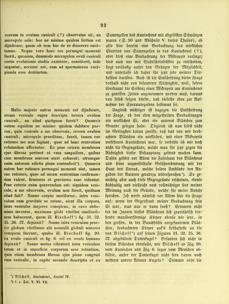 zoorum in ovulum cuniciili (?) observatus sU, an micropyle sola; hoc ne minime quidem licitum est dijudicare, quam ob rem hac de re disserere omit- tamus. Neque vero haec res permagni momenti fuerit, quoniam, dummodo micropylen ovuli cuniculi certis evolutionis stadiis exsistere, constiterit, inde sequatur, necesse est, eam ad spermatozoa exci- pienda esse destinatam. Multo majoris autem momenti est dijudicare, utrum vesicula supra descripta revera ovulum cuniculi, an aliud quidquam fuerit? Quamvis autem equidem ne minime quidem dubitare pos- sim, quin vesicula a me observata, revera ovulum cuniculi, micropyle praeditum, fuerit, tarnen eae rationes me non fugiunt, quae ad hanc sententiam refutandam afferantur. Eo prae ceteris membrana ejus fibrosa pertinet et vasa sanguifera, quibus cum membrana mucosa Uteri cohaesit; utrumque enim autorum edictis plane contradicit“). Quamvis autem hae rationes permagni momenti sint, tarnen eae rationes, quae ad meam sententiam confirman- dam valent, firmiores et graviores esse videntur, Prae ceteris enim quaerendum est: siquidem vesi- cula, a me observata, ovulum non fuerit, quidnam aliud fuit? Nonne corpus moriforme, intra vesi- culam cum gravitate se rotans, sicut illa corpora, intra vesiculas majores conspicua, in cavo abdo- minis inventas, maximam globi vitellini similitudi- nem habuerunt, quem ill. Bischoff^ fig- 31. 32. 35. 36. 37. depinxit? Nonne intra vesiculam prae- ter globum vitellinum alii nonnulli globuli minores conspicui fuerunt, quales ill. Bischoff fig. 20. ex ovulo cuniculi et fig. 6. vel ex ovulo bumano depinxit? Nonne motus vibratorii intra vesiculam totam et in superficie corporum sese rotantium, quin etiam membrana fibrosa ejus plane congruit cum vesiculis, in capite secundo descriptis et ex ©amenjelfen .^amuc^enS mü abgelöften ©c^niänjen tuaren (©. 50 unb 5fbf(|mtt V. biefeg St^eüe^), ob alfo bereite eine SSeobaibtung beö »{rflic^en (Sttitrittg bon ©amenjeKen tn bag j?amnc^enet (?), ober bIo§ eine ^Beobachtung ber SD'iifropple oorUegt; bteö auc^ nur mit 2öa^rfd)emlic^feit ju entf4)eibeu, liegt »orläuftg au^er beu ©ränjen ber 9)Jöglic(;feit, unb unterlaf[e ic^ bal)er für je^t jebe weitere ®iö? fuffton barüber. Siuct) ift bie @ntfci)eibung biefer f^^^age beg^alb nic^t »on befonberer SÖicfitigfeit, weü, fofern überftaupt bie ßriftenj einer 9)iifropple am ifaninc^enei ju gewiffen Seiten angenommen werben mup, barau^ oon felbft folgen bürfte, bap biefelbe eben jnr Stuf? na^me ber ©permatojoiben beftimmt fei. Ungleid) wictjtiger ift bagegen bie ©ntfi^eibnng ber ob ben eben mitgetf)eitten SSeobac^tungen ein wirflidteg ober ein anbereö SSläödten jum ©rnnbe gelegen l)abe. ©bgleid) ic^ nun felbft niifit im ©eringften baran jweifle, ba§ ba^ oon mir beob? ad)tete S3läöd;en ein wirflidteö, mit einer 2)Zifropple »erfef)ened Jt'anind^enei war, fo oer^e!^le id; mir bocf» ni(f)t bie ©egengrünbe, weldte man für gegen bie 9iid)tigfeit biefer S3el)auptung geltenb madten fann. 2)a^in gelehrt oor StUem bie gafer^)aut beö S3lü0d)eng unb feine unzweifelhafte ©efafoerbinbung mit ber ^aut beö Uterus, welcfte beiben Umftänbe ben Sin? gaben ber Stutoren gerabe^u wiberfprechen'’). ©o ge? wichtig aber aud; biefe ©egengrünbe erfdteinen, ebenfo ftidthaltig unb öielleicht noch ooUwiihtiger finb meiner 9)?einung nach bie ©rünbe, welche für meine Stnfid;t fprechen. 3d; werfe nämlich t>or Stllem hiev bie grage auf: wenn ber ©egenftanb meiner SSeobachtung fein ßi war, wag war er bann fonft? Erinnerte nid)t ber im Sunern biefeg S3lägd;eng ftch graoitätifch bre? henbe maulbeerförmige .S^ßrper ebenfo wie jene, in ben großen, in ber S3aud;höhle oorgefunbenen 5Bläg? d;en, beobad;teten Jfbrper aufg ?ebhaftefte an bie oon SifchoffO auf feinen Figuren 31. 32. 35. 36. 37. abgebilbete 2)otterfugel? SSefanben fid) nid;t in biefem S3lägd)en ebenfallg, wie SSifihoff eg gvS- 20. oom ifanind;en unb gig- 3. fogar oom 3)tenfd;en ab? bilbet, auper ber Dotterfugei nicht fern baoon nod; mehrere anbere fleinere .kugeln? ©timmte nid;t bie ’) totnc^enet, Äapitcl IV. 0 1. c. 2at. V. VI. VII.