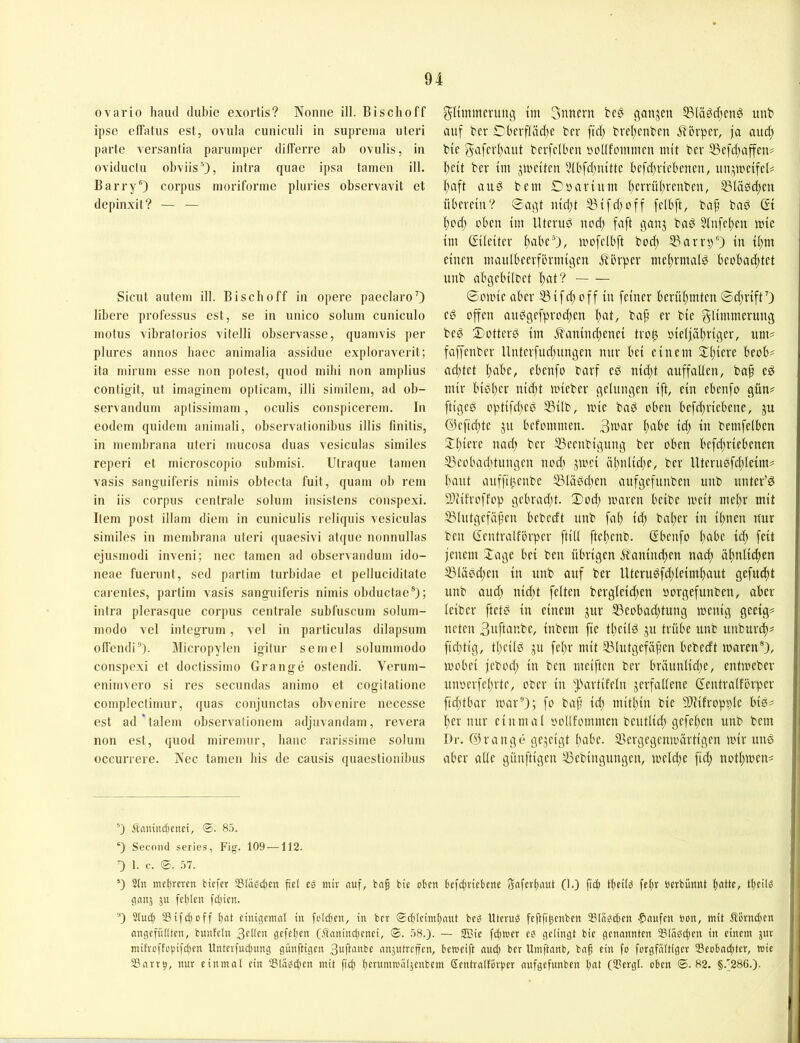 ovario haiul dubie exortis? Nonne ill. Bi sch off ipse effatns cst, ovula cnniculi in supreina uteri parte versanlia parninper differre ab ovulis, in ovidiiclii obviis'’), intra quac ipsa tarnen ill. Barry®) corpiis moriforine pluries observavit et depinxit? — — Sicut autein ill. Biscboff in opere paeclaro’) libere professiis est, se in nnico solum cuniculo niotus vibralorios vitelli observasse, quainvis j)er plures annos baec aniinalia assidiie exploraverit; ita niiriun esse non polest, quod mihi non aniplius contigit, nt itnaoineni opticain, illi similein, ad ob- servandum aplissiinam, oculis conspicerein. In eodem qnidein animali, observalionibus illis finitis, in nienibrana uteri inucosa duas vesiculas similes reperi et inicroscopio siibinisi. Utraque tainen vasis sanouiferis nimis obtecta fuil, quam ob rem in iis Corpus centrale solum insistens conspexi. Item post illam diem in cuniculis icliquis vesiculas similes in mend)rana uteri quaesivi atque nonnullas ejusmodi iuveni; nec tarnen ad observandum ido- neae fuerunt, scd partim turbidae et pelluciditate carenles, partim vasis sanguiferis nimis obductae®); intra plerasque corpus centrale subfuscum solum- modo vel integrum, vel in particulas dilapsum offcndi''). Micropylen igitur semel solummodo conspexi et doctissimo Gran ge ostendi. Verum- enimvero si res secundas animo et cogilatione compleclimur, quas conjunctas obvenirc necesse est ad'talem observationem adjuvandam, revera non est, quod miremur, baue rarissime solum occurrere. Nec tarnen bis de causis quaestionibus glimmcntng tm 3itnern beö qanjen 53Uigd;cnö imb auf ber Cbcrfläd)c ber fiel; bvel;cnbcn .Körper, fa aud; bie 5afcrt)aut berfciben t^ollfoiumcn mit bev 33c[d;affcn? I;eit ber im jmeiten 5U'fd)nitte bcfd;ricbeuen, unjmeifel# f)aft au ei bem £)» avium i)m1ti)rcnbcn, 33Uiöd;cn überein? 0aqt uid)t SBifd)off felbft, bap bad & ped) oben im llteruö uod; faft ganj bad Siufepeu mie im Cfileiter ftabe®), mofelbft bod; 5Barrp“) in ü;m einen maulbeerförmigen Jtbrper me|!rmalö beobad;tet unb abgebilfcet pat? ©omie aber S3ifd} off in feiner berühmten ©d;riftO ed offen au^gefprod^en l)at^ bap er bie glimmerung beö ©ottere im .fl'aninrpenei trop, oielfapriger, um^ faffenber Unterfud;ungen nnr bei einem 2:piere beob? ad;tet pabe, ebenfo oarf e^ nid;t auffaUen, bap e^ mir bieper nid;t mieber gelungen ift, ein ebenfo gün# ftigeß optifd)eö 53ilb, mie baö oben bcfd;riebene, ju @efid)te ju befommen. fiitbe id; in bemfeiben ©piere nad; ber SSeenbigung ber oben befdtricbenen 33eobad)tungen nod) jmei äl)nlid)e, ber lUernefcpIetm# baut auffil^enbe 5B[äPeI)en aufgefunben unb unter’6 9)iifvoffop gebrad;t. 3)od} maren beibe meit mepr mit 53lutgcfäpen bebedt unb fap id; baper in ipnen nur ben Gentralförper ftid ftepenb. Gbenfo pabe id) feit jenem Xage bei ben übrigen jt'anind^en naep äpnlid;en 53Kisid;en in unb auf ber Uteru^fd)leimpaut gefuept unb and) nid)t feiten bergleid;en »orgefunben, aber leiber ftet^ in einem jur 53eobad;tung menig gecigs neten 3nftar.be, inbem fic tpeild ju trübe unb unburtp^ fid;tig, tpeiiö ju fepr mit 53lutgefäpen bebedt mären), mobei jebod; in ben meiften ber bräun(id;e, entmebev unoerfeprte, ofcer in ^.ü-irtifeln verfallene dentralförper fidjtbar mar'O; fo bap icp mitpin bie SDiifropple biö^ per nur einmal oollfommeu beutlid; gefepen unb bem Dr. ©ränge gezeigt pabe. 23ergegenmärtigen mir uns aber alle günftigen 33ebingungen, meld;e fid; notpmen^ ®) Ännind)enei, 85. ‘) Second series, Fig. 109 —112. 0 1. c. ©. 57. ’) 2(n mef)rcrcn tiefer 231ägd)cn pel eä mir nuf, bnp bie oben befcbriebcrte Saferf)aut (I.) fic^ tbeitd fcl)V berbfimtt bdltC/ tbedd cion5 ju fehlen fct)ien. '0 2(ud) S3ifci)off bat einigemal in fclcbcn, in ber ©djleimbnnt be^ Uterud feppbenben Slndcijen Raufen bon, mit Äomdicn angefüdten, bnnfeln gefepen (ftaninepenei, <B. 58.). — JBic fd)mer eö gelingt bie genannten 23Indcpen in einem jur mifreftopifetjen Unterfucpnng günftigen 3up‘'‘«be anjntreffen, betneift nuep ber Umftanb, bap ein fo forgfattiger 23eobacptcr, wie S3nrrp, nur einmal ein iBliieScpen mit fiep pernmtoäljcnbem Sentralforpcr aufgefunben pnt (SJergl. oben <©.82. §.'286.).