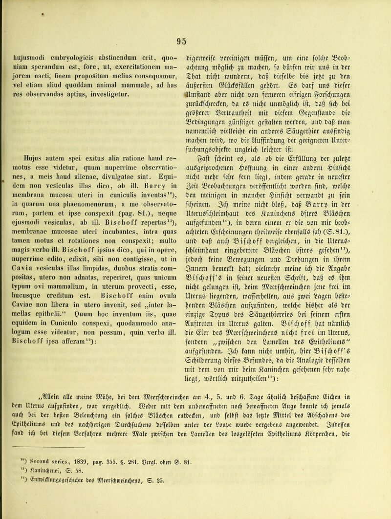 hujusinodi embryologicis abstinenclum erit, quo- niam sperandum est, fore, ut, exercitationem ma- jorem nacti, finem propositum melius consequamur, vel etiam aliud quoddam animal mammale, ad bas res observandas aptius, investigetur. Hujus autem spei exitus alia ratione haud re- motus esse videtur, quum nuperrime observatio- nes, a meis haud alienae, divulgalae sint. Equi- dem non vesiculas illas dico, ab ill. Barry in membrana mucosa uteri in cuniculis inventas'“), in quarum una phaenomenorum, a me observato- rum, partem et ipse conspexit (pag. 81.), neque ejusmodi vesiculas, ab ill. Bisclio ff repertas), membranae mucosae uteri incubantes, intra quas tarnen motus et rotationes non conspexit; multo magis verba ill. Bisch off ipsius dico, qui in opere, nuperrime edito, edixit, sibi non contigisse, ut in Ca via vesiculas illas limpidas, duobus stratis com- positas, utero non adnatas, reperiret, quas unicum typum ovi mammalium, in uterum provecti, esse, hucusque creditum est. Bisch off enim ovula Caviae non libera in utero invenit, sed „inter la- mellas epithelii.“ Ouum hoc inventum iis, quae equidem in Cuniculo conspexi, quodammodo ana- logum esse videatur, non possum, quin verba ill. Bischoff ipsa afferam'O: btgertüeifc beretutgen müffen, um eine folc^e S3eoB? ad)tung mBglti^ ju machen, [o bürfen mir un^ tu ber munbern, bap biefelbe biö ju ben äu^erftcn ©lüd^fällen ge|)ört. barf unö btefer -Umftaub aber mc()t »on ferneren eifrigen gorfcftungen jurücffi^recfen, ba eö nic^t unmöglich ifC baf ftd) bei größerer 25ertraut^)eit mit biefem ©egenftanbe bie 53ebingungen günftiger geftalten merben, unb ba^ man namentlicb »ielleici)t ein anbereg ©äuget^ier an^ftnbig machen mirb, mo bie Stnffinbung ber geeigneten Untere fnc^unggobfefte ungieic^ leichter ift. gaft fd)eint eö, ai^ ob bie ©rfüUnng ber jule^t an^gefprocbenen Hoffnung in einer anbern |)inf[cbt nic^t me^r fe^r fern liegt, inbem gerabe in nenefter 3eit SSeobac^tungen oerbfentli(f)t morben finb, meldie ben meintgen in mani^er -^infid^t »ermanbt jn fein fc^einen. meine nic()t blop, bap SSarrp in ber Uterugfcpleimbaut beö ^anincpenö bfterö ^lägcpen anfgefunben'“), in beren einem er bie oon mir beob# achteten Srfcpeinungen tpeÜmeife ebenfallöfa^ (©.81.), nnb bap aucp 53ifcpoff bergleid;en, in bie Utern^^ f(f)leiml)aut eingebettete ®lä^d)en öftere gefel)en)/ feboc^ feine SSemegnngen nnb Drehungen in i^rem 3nnern bemerft l)at; oielme^r meine bie Eingabe SBifc^üff’^ in feiner neneften ©cprift, bap eö ipm nicpt gelungen ift, beim Slieerfdpmeim^en jene frei im Uternö liegenben, mafferpellen, anö jmei Sagen befte# penben Stä^d)en aufjnpnben, melcpe biöper alö ber einzige Sl^pn^ beö ©äugetpiereieg bei feinem erften Slnftreten im Uterus galten. 53 ifcp off pat nämlicp bie ©er beg Slieerfcpmcintfienö nicpt frei im Uterus, fonbern „jmifdien ben Samellen beg ©pitpeliumö aufgefnnben. 3d) fann niifit nmpin, pier 53ifcpoff’^ ©cpilberung biefeö 53cfnnbe^, ba bie Slnalogie beffelben mit bem oon mir beim .^anindpen gefepenen fepr nape liegt, mbrtlidp mitjutpeilen'O: „Sllletn alle meine 3!)lupe, bet bem 3)leerf(pmeincpett am 4., 5. unb 6. 3:age apnlicp bef^affene Sicpen in bem Uteruö aufjupnben, mar »ergeblicp. SBeber mit bem unbemajfneten no^ bemaffneten Singe fonnte i(p femalö au(p bei ber beften S3eleu(ptung ein folcpeö S3läö(pen entbeden, unb felbft baö lepte SUlittel beö Slbfipabenö bees Spitpeliumö unb be^ nu(pperigen 2)ur(pfu(peng beffelben unter ber Soupe mürbe »ergebend angemenbet. Snbeffen fanb i(p bei biefem ®erfapren meprerc 9)tale jmifcpen ben Samellen beö loögelb’feten Spitpeliumö Äörpercpen, bie ’”) Second series, 1839, pag. 355. §. 281. -Bergl. oben ®. 81. ) Äanirt^icnet, <S. 58. ‘0 $ntmidlungggcfcbid)tc bcg tJOleerfcfmeincfeng, ®. 25.