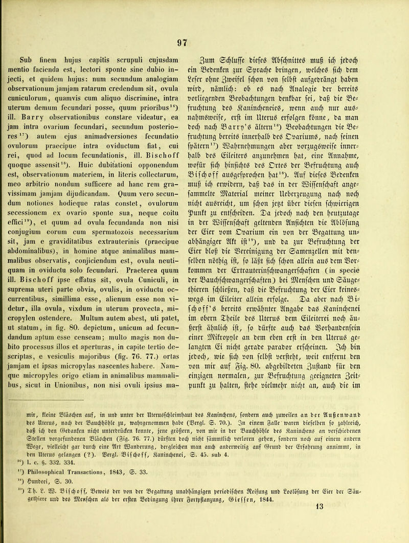 Sub finem hujus capitis scrupuli cujusdam mentio facienda est, lectori sponte sine dubio in- jecti, et quidem hujus: num secundum analogiam observationum jamjam ratarum credendum sit, ovula cuniculorum, quamvis cum aliquo discrimine, intra uterum demum fecundari posse, quum prioribus*®) ill. Barry observationibus constare videatur, ea Jam intra ovarium fecundari, secundum posterio- res 'O autem ejus animadversiones fecundatio ovulorum praecipue intra oviductum fiat, cui rei, quod ad locum fecundationis, ill. Bischoff quoque assensit^®). Huic dubitationi opponendum est, observationum materiem, in literis collectarum, meo arbitrio nondum sufficere ad hanc rem gra- vissimam jamjam dijudicandarn. Quum vero secun- dum notiones hodieque ratas constet, ovulorum secessionem ex ovario sponte sua, neque coitu effici”)} et quum ad ovula fecundanda non nisi conjugium eorum cum spermatozois necessarium sit, jam e graviditatibus extrauterinis (praecipue abdominalibus), in homine atque animalibus mam- malibus observatis, conjiciendum est, ovula neuti- quam in oviductu solo fecundari. Praeterea quum ill. Bischoff ipse effatus sit, ovula Cuniculi, in Suprema uteri parte obvia, ovulis, in oviductu oc- currentibus, simillima esse, alienum esse non vi- detur, illa ovula, vixdum in uterum provecta, mi- cropylen ostendere. Multum autem abest, uti patet, ut statum, in fig. 80. depictum, unicum ad fecun- dandum aptum esse censeam; multo magis non du- bito processus illos et aperluras, in capite tertio de- scriptas, e vesiculis majoribus (fig. 76. 77.) ortas jamjam et ipsas micropylas nascentes habere. Nam- que micropyles origo etiam in animalibus mammali- bus, sicut in Unionibus, non nisi ovuli ipsius ma- 3um biefeg ntuf iä) jeboc^ ein S3ebenfen jur bringen, tnelc^eg ftd) bem Sefer ol^ne 3tt>eifel fc^on »on felbft anfgebrängt l)aben jnirb, nämltc^: ob eg nac^ Slnalogie ber bereüg öorliegenben Beobachtungen benfbar fei, bap bie Be# frud)tung bes Äamncheneieg, loenn and) nur aug# nahmgttJeife, erft im Uterug erfolgen fbnne, ba man bo(h nach Barrp’g altern‘0 Beobachtungen bie Be# fruchtung bereitg innerhalb beg Coariumg, nach feinen fpötern”) SÖahrnehmungen aber oorjuggmeife inner# halb beg ©leiterg angunehmen hat/ Einnahme, mofür ftch hwftchlö beg Drteg ber Befrud)tung auch Bifchoff auggefprochen hat’®)- 3luf biefeg Bebenfen mup ich ermibern, bap bag in oer SBiffenfchaft ange# fammelte SUaterial meiner Ueberjeugung nach nodp nicht augreid)t, um fcpon je^t über biefen fcpmierigen güunft ju entfcheiben. 3)a jebocp nach ben heutzutage in ber 2öiffenfd)aft geltenben Slnft^ten bie 5lblöfung ber ©er oom Doarium ein oon ber Begattung un# abhängiger Slft ift*®)/ unb ba jur Befruchtung ber ©er blop bie Bereinigung ber ©amenzellen mit ben# felben nbthig ift, fo läpt fiep fepon allein aug bem Bor# fommen ber ©trauterinfchmangerfchaften (in specie ber Baud)fchmangerfchaften) bei Bienfepen unb ©äuge# tpieren fcpliepen, bap bie Befruchtung ber ©er feineg# megg im ©leiter allein erfolge. ®a ober nach Bt# fd)off’g bereitg ermähnter Angabe bag ifaninepenei im Obern ^tpeile beg Uterug bem ©leiterei noep äu# perft äpnlicp ift, fo bürfte auep bag Borpanbenfein einer Biifropple an bem eben erft in ben Uterug ge# langten Si niept gerabe parabor erfepeinen. 3d) bin jebod), mie fiep »on felbft oerftept, meit entfernt ben oon mir auf gig. 80. obgebilbeten 3uftanb für ben einzigen normalen, zur Befruchtung geeigneten 3ett# punft zu palten, ftepe oielmepr nid;t an, auep bie im mir, Heine SK^c^cn aicf, in unb unter ber Uteru^f(f)teimt)aut beg Äonimfieng, fonbern nud» jumeilen an ber Slupeniunnb beg Uterug, nacti ber 23nu(^t)g^te Wnlngcuommen (Sergi. ®. 70.). 3n einem gatte mciren biefetben fo jat)treicf), bap ict) ben ©ebanfen niept unterbrüefen tonnte, jene grbpern, oon mir in ber Saueppopte beg Äaninepeng an oerfepiebenen ©tetten uorgefunbenen Stagepen (gig. 76. 77.) bürften boip nidpt fämmtticp »ertoren gepen, fonbern noep auf einem anbern SBege, oietteiept gar bunp eine Slrt SBanberung, bergteiepen man auep anbertoeitig auf ©runb ber Srfaprung annimmt, in ben Uterug getnngen (?). Sßergt. SSiftpoff, itaninepenei, ©. 45. sub 4. ) 1. c. §. 332'; 334. ”) Philosophical Traiisactions, 1843, ©. 33. ”*) $unbeei, ©. 30. ‘'O 2p. f!. SB. Sifepoff, SSetoeig ber »on ber 33egattung unabpangigen periobiftpen Steifung unb Soglbfutcg ber (£ier ber ©äu=> getpicre unb beg SJteKfepen atg ber erpen SSebingung iprer gortoflanjung, (äUeffen, 1844. 13