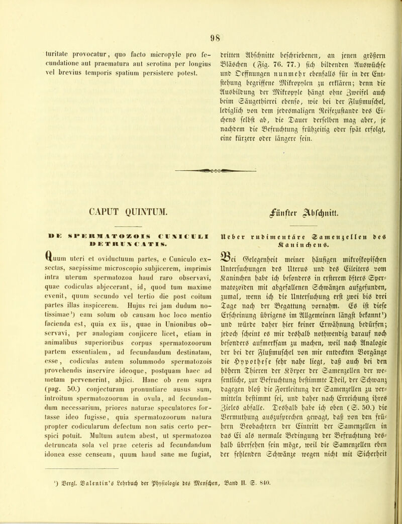 luritate provocatur, quo facto iriicropyle pro fe- britten Slbfrfjntttc befi^riebenen, an jenen qrüpem cundatione aut praematura aut serotiua per longius S3läörf)en (gig- 76. 77.) ftcf) btlbenben Sfuöinüc^fe vel brevius temporis spatium persistere potest. unb Cejtnungen nunmehr cbenfaltö für tn bcr (Snt# ftej)ung begriffene SJcifropplen ju erflären; benn bie 5iu0bilbung ber SOHfropple l)öngt of)ne B^ctfel ou^ beim ®äuqet()ierei ebenfo, mie bei ber giupmufcftel, lebiglid; »on bein jebePmaligen 3fieifejuftanbe be^ (BU cijenö felbft ab, bie Dauer berfelben mag aber, je nadf)bem bie 35efrud;tiing früftjeitig ober fpät erfolgt, eine fürjere ober längere fein. CAPUT QUINTUM. 1»E SPERMATOKOltli ClfAICUl.1 METRCA C AVIS. Q,uuin Uteri et oviducluum partes, e Cuniculo ex- sectas, saepissirne rnicroscopio subjicerem, imprimis iutra uterum spermatozoa baud raro observavi, quae codicuias abjecerant, id, quod tum maxime evenit, quum secuudo vel tertio die post coitum partes illas iiispicerem. Hujus rei Jam dudum no- tissimae') eam solum ob causam hoc loco mentio facienda est, quia ex iis, quae in Unionibus ob- servavi, per analogiam conjicere licet, etiam in animalibus superioribus corpus spermatozoorum partem essentialem, ad fecundandum destinatam, esse, codicuias autem solummodo spermatozois provehendis inservire ideoque, postquam liaec ad metam pervenerint, abjici. Hane ob rem supra (pag. 50.) conjecturam pronuntiare ausus surn, introitum spermatozoorum in ovula, ad fecundan- dum necessarium, priores naturae speculatores for- tasse ideo fugisse, quia spermatozoorum natura propter codicularum defectum non satis cerlo per- spici potuit. Multum autem abest, ut spermatozoa detruncata sola vel prae ceteris ad fecundandum idonea esse censeam, quum baud sane me fugiat, /ünftor Ueber rubimciitärc «amenjenett beö ^an tn cb cn 33ci ©elegenbeit meiner bäuftg^h mifroffopifdten Unterfuebungen beS Uterus unb be6 ßileiterö »om .ffanineben bof’f i<^ befonber^ in erfterem bfterö ©per# matojoiben mit abgefallenen ©cbmänjen aufgefunben, jumat, wenn id) bie Unterfud)ung erft jmei bi^ bret Dage nadt) ber 53egattung oornat)m. (Sö ift biefe Grfepeinung übrigenö im SUIgemeinen längft befannt') unb mürbe bal)cr l)iet^ fftnef <5rmäl)nung bebürfen; jeboeb febeint eö mir bePl)flife notl)menbig barauf nod) befonberP aufmerffam ju machen, meil nad) Slnalogtc ber bei ber glupmufdtel oon mir entbedten Vorgänge bie ^ppotpefe fe^r nafte Hegt, baf auch bei ben Ito^ern Dl;ieren ber 5?brper ber ©amenjellen ber me# fentlic^e, ^ur 53efru^tung beftimmte Dl)eil, ber ©d^manj bagegen blo^ bie gortleitung ber ©amenjellen ju oer# mittein beftimmt fei, unb halber nad) ßrreid)ung i^reP 3iele0 abfalle. De0l)alb l)abe icp oben (©. 50.) bie ®ermutl)ung au0jufpred;en gemagt, bap »on ben frü# pern Beobachtern ber (Eintritt ber ©amenjellen in bad (Et al0 normale Bebingung ber Befrud;tung be0# halb überfehen fein möge, meil bie ©amenjellen eben ber fef)lenben ©d;mänje megen niept mit ©i^erheit ■) 25ergl. Sßalentin’ö üJtcnfcben, S3anb II. @. 840.