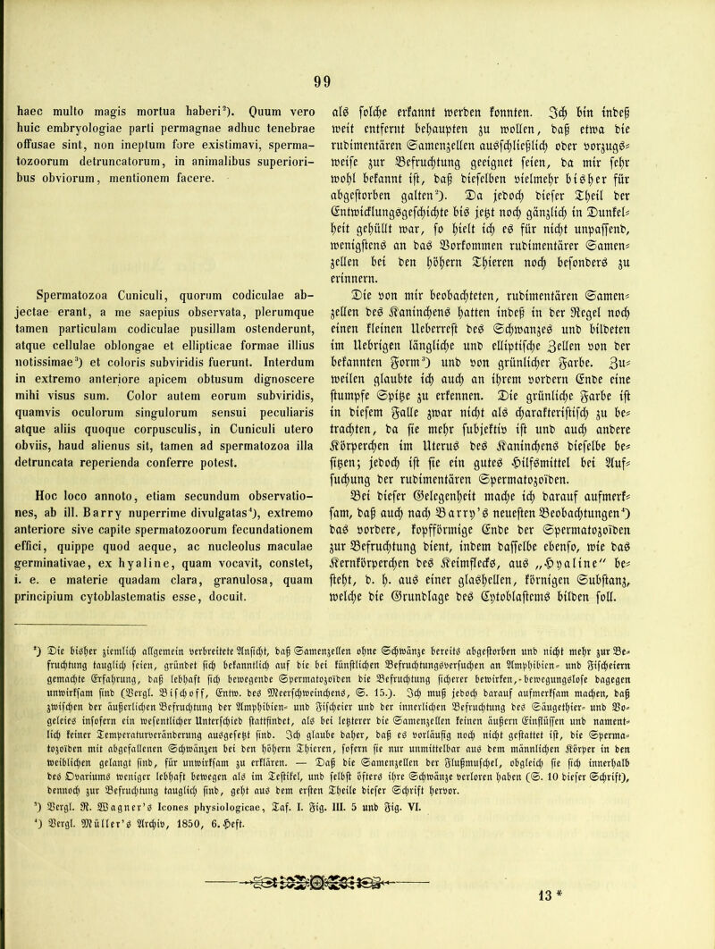 haec multo magis mortua haben’). Quum vero huic embryologiae parti permagnae adhuc tenebrae offusae sint, non ineptum fore existimavi, sperma- tozoorum detruncatorum, in aniinalibus superiori- bus obviorum, mentionem facere. Sperinatozoa Cuniculi, quorum codiculae ab- jectae erant, a me saepius observata, plerumque tarnen particulam codiculae pusillam ostenderunt, atque cellulae oblongae et ellipticae formae ilüus notissimae’) et coloris subviridis fuerunt. Interdum in extremo anteriore apicem obtusum dignoscere mihi visus sum. Color autem eorum subviridis, quamvis oculorum singulorum sensui peculiaris atque aliis quoque corpusculis, in Cuniculi utero obviis, haud alienus sit, tarnen ad spermatozoa illa detruncata reperienda conferre potest. Hoc loco annoto, etiam secundum observatio- nes, ab ill. Barry nuperrime divulgatas'*), extremo anteriore sive capite spermatozoorum fecundationem effici, quippe quod aeque, ac nucleolus maculae germinativae, ex hyaline, quam vocavit, constet, i. e. e materie quadam clara, granulosa, quam principium cytoblaslematis esse, docuit. alg folc^e evfannt werben fonnten. Hn tnbef weit entfernt befjaupten ju wollen, ba§ etwa bie rubimentären ©amenjellen au^fcl)lie^tict) ober oor^uqg# weife jnr S3efrucl)tung geeignet feien, ba mir fe^r wol)l befannt ift, baf biefelben »ielme^r bigf)er für abgeftorben galten’). 2)a febod) biefer Jl^eil ber entwicflungögefd)icl)te big fe^t noc^ gänglic^ in Dunfel# l^eit gel^üllt war, fo ^ielt icf» eg für nid)t unpaffenb, wenigfteng an bag SSorfommen rubimentarer ©amen# jellen bei ben ^o|)ern Silieren noc^ befonberg ju erinnern. 2)ie oon mir beobachteten, rubimentären ©amen# jellen beg .^anin^eng hatten inbef in ber Siegel noc^ einen fleinen Ueberreft beg ©chwanjeg unb bilbeten im Uebrigen längliche unb elliptifche Sollen oon ber befannten gorm’) unb oon grünlicher garbe. 3n# weilen glaubte ich auch an ihrem oorbern gnbe eine ftumpfe ©pihe ju erfennen. 2)ie grünliche garbe ift in biefem galle ^war nicht alg charafteriftifch p be# trachten, ba fie mehr fubfeftio ift unb auch anbere Körperchen im Uterug beg Kanincheng biefelbe be# ft^en; jeboch ift fie ein guteg |)ilfgmittel bei Stuf# fuchung ber rubimentären ©permatojoiben. S5ei biefer ©elegenheit mache idf barauf aufmerf# fam, baf au^ nach ^arrp’g neueften SSeobachtungenO bag oorbere, fopfförmigc ßnbe ber ©permatojoiben jur ^Befruchtung bient, inbem baffelbe ebenfo, wie bag Kernförperchen beg Keimflecfg, aug paline'' be# fteht, b. h- etner glagfellen, förnigen ©ubftanj, welche bie ©runblage beg Sptoblaftemg bilben foU. *) ®ie btöbet aUgemetn »erbreitete Slnftc^t, ba^ ©amettäcßen ohne ®ci^t»anje bereite abgcflovbctt unb nicht mehr jur 23c^ fruchtung tauglich feien, grünbet ftch hefanntlich auf bie hei fünjHichen SSefruchtungStocrfuchen an Sinthhihicn» unb giftheiern gemachte (Erfahrung, baf lebhaft fiep bemegenbe ®hc*'”ccitojoiben bie SSefruchtung fccheret bewirten,-bewegung^lofe bagegen unwirffam fenb (SSergl. SSifchoff, @ntw. beg Weerfchweincheng, ®. 15.). Sch muh jeboch barauf aufmerffam machen, bah jWifchen ber äuherlichen ^Befruchtung ber 2lm))hü>cen» unb gifcheier unb ber innerlichen Befruchtung beg ©augethier» unb Bo* geleieg infofern ein wefentlicher Unterfchieb ftattfinbet, alg bei le^terer bie ©amenjeHeu feinen ouhern cäinpffen unb nament* li^ feiner Stemheraturoerünberung auggefe^t fenb. Sch glaube baper, bah oorläuftg noch «i<ht geftattet ijl, bie ©herma* tojoiben mit nbgefaßenen ©^wanjen bei ben hohc'^'^ Slhlc^ca, fofern fie nur unmittelbar aug bem männlid;en Äorjjer in ben Weiblichen gelangt fenb, für unwirffam j« erflaren. — Dah bie ©amenjeßen ber gluhmufchel, obgleich fie fleh innerhalb beg Doariumg weniger lebhaft bewegen olg im Slejtifel, unb felbjt bfterg ihre ©chwänje öerloren hüben (©. 10 biefer ©chrift), bennoch jur Befrudjtung tauglich fenb, geht aug bem erften ilhdlc biefer ©chrift herbor. ’) Bergl. 3?. SBagner’g Icones physiologicae, Saf. I. Sig- HI. 5 unb gig. VI. ') Bcrgl. Wüller’g Slrchi», 1850, 6. |>eft. 13*