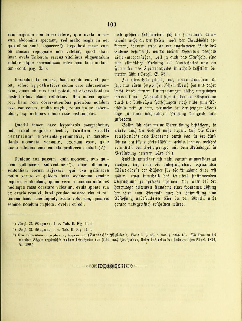 rum inajorum non in eo latere, quo ovula in ca- vum abdominis spectant, sed multo magis in eo, quo affixa sunt, apparereO, hypothesi meae eam ob causam repugnare non videtur, quod etiam intra ovula Unionum saccus vitellinus aliquantulum rotatur atque spermatozoa intra eum loco mutan- tur (conf. pag. 35.). Iterandum tarnen est, hanc opinionem, uti pa- tet, adhuc hypotheticis solum esse adnumeran- dam, quam ob rem fieri potest, ut observationibus posterioribus plane refutetur. Hoc autem appa- ret, hanc rem observationibus prioribus nondum esse confectam, multo magis, i'ebus ita se haben- tibus, explorationes denuo esse instituendas. Ouodsi tarnen haec hypothesis comprobetur, inde simul conjicere licebit, fundum vitelli centralem0 e vesicula germinativa, in dissolu- tionis momento versante, exortum esse, quae ductu vitellino cum cumulo proligero coaluit (?). Denique non possum, quin moneam, ovis qui- dem gallinaceis subventaneis“), quae dicuntur, sententiam eorum adjuvari, qui ova gallinacea multo serius et quidem intra oviductum semine impleri, contendant; quum vero secundum notiones hodieque ratas constare videatur, ovula sponte sua ex ovario resolvi, intelligentiae nostrae vim et ra- tionem haud sane fugiat, ovula volucrum, quamvis semine nondum impleta, cvolvi et edi. noc^ grö^ern ■C>u^)neretern ft(| b(e fogenannte Cica- tricula nic^t an ber freien, na(| ber 33au(^f)bf)le ge# fefsrten, fonbern tne^r an ber angefjefteten ©eite beg ßicbenö befinbet’), mürbe meiner |>9pot{)efe beöl^alb nic^t entgegenftef)en, meit ja au(^ bag Sliufc^elei eine fe^r allmäblige 2)re{)ung beö ®otterfacfeg unb ein gortrüden be^ ©permatopibö innerhalb beffelben be# merfen läft (SBergl ©. 35.). mieberf)ole feboci), baf meine 5tnna|)me für fe^t nur einen ^ppotf)etifd)en 2BertI) i)at unb halber leicht bur(^ fernere Unterfudjungen »öllig umgefto^en merben fann. Sebenfallö fd;eint aber ber ©egenftanb burc^ bie biö^erigen gorfci^ungen noc^ nidit jum 5tb# ft^iuffe reif ju fein, öietme^r bei ber fe^igen ©ac^# läge ju einer nod)maligen Prüfung bringenb auf# juforbern. ©olite ftc^ aber meine 95ermutl^ung beftätigen, fo mürbe aud; ber ©d;Iup nai)e liegen, baf bie Sen# tralfbfleO bed ©ottemö burcf bas in ber 5luf# Ibfung begriffene ifeimblaSdfen gebilbet merbe, melcfeS »ermittelft beS DottergangeS mit bem .^eimfügel in SSerbinbung getreten märe (?). ßnblicf) unterlaffe icf nid)t barauf aufmerffam ju mad)en, baf jmar bie unbefrudjteten, fogenannten SBinbeierO ber ■^»üfner für bie Slnnafmc einer erft fpäter, etma innerfalb beS (SileiterS ftattfinbenben ^ßefrucftung ^u fprecfen fcfeinen; baf aber bei be'r feutjutage geltenben 5lnnafme einer fpontanen Sbfung ber ßier bom (Jierftode aucf bie ßntmidlung unb Slbftofung unbefruchteter ©er bei ben Sögeln nid;t gerabe unbegreiffid; erfcfeinen mürbe. ’) QScrgl. 3t. SBagner, 1. c. Tab. n. Fig. II. d. ') SScrgl. 3t. 2Bagner, 1. c. Tab. II. Fig. II. i. 0 Ova subventanea, zephyrea, hypenemia (Surbad^’S Sflitb I. §. 45. c. unb §. 293. f.). ©ie loinmcit bei manc^ien aSijgeln regclmaftg neben bcfrucbtetcn »or (ibid. naci^ gr. gnbcr, Uebev ba^ Seben bet (cocbnorbifdien Siegel, 1826, ®. 196.).