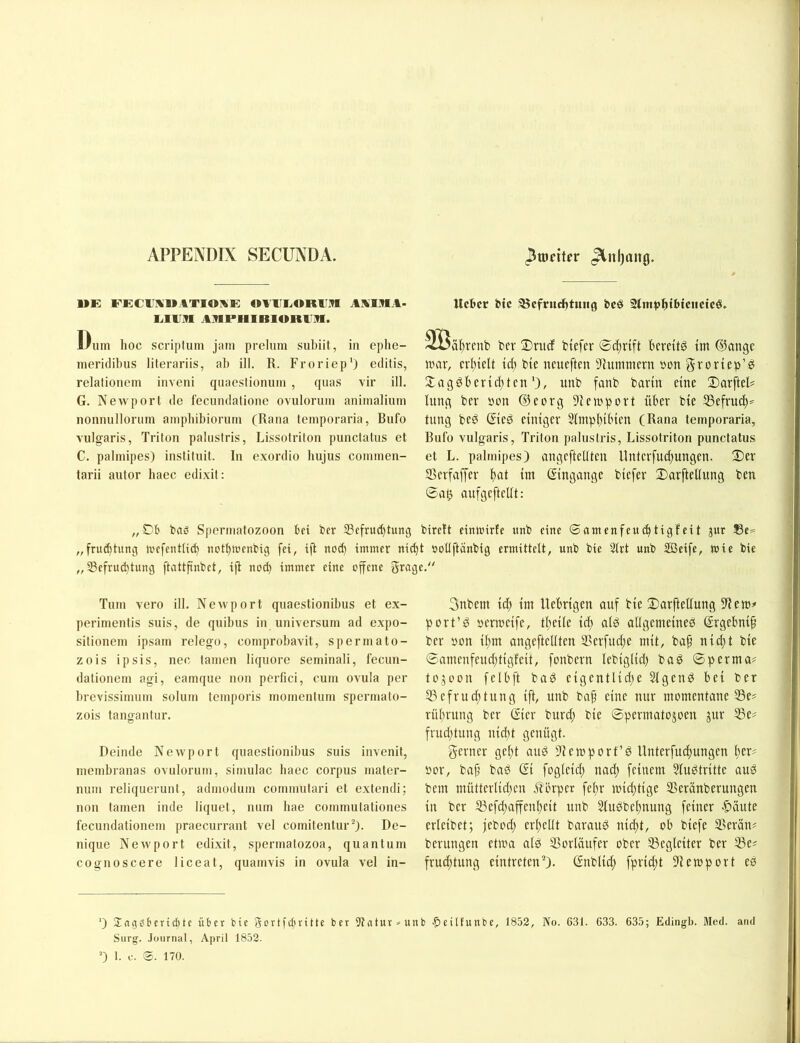 APPEiVDIX SECUNDA. Jlnljaitö. UK f’eciixmatioxe: «^iiri^oRUM aaira- lilllR ARPIlIBlORUilf. Dum hoc scriplum jam preluin subiit, in ephe- meridibus literariis, ab ill. R. Froriep’) editis, relationem inveni quaeslionum , quas vir ill. G. Newport de fecundalione ovulorum animalium nonnullorum ampliibiorum (Rana temporaria, Bufo vulgaris, Triton palustris, Lissotriton punctatus et C. pabuipes) instituit. In exordio bujus commen- tarii autor haec edixit: „Dt bnö Spermatozoon tei ber 33efrud)tunc5 bireft einirirte unb eine ©amenfeuc^tigfeit jur 33e= „fruc^tung tvefentlic^ nott)n'enbig fei, ifl no(^ immer nid)t »oüftänbig ermittelt, unb bie Slrt unb Sßeife, wie bie „ 33efrud)tung ftattfinbet, ifi nod) immer eine offene grage. Ueber btc ®cfrudbtmig bcö 2tmt>l^ibtciictcö, ^löältrenb ber DrucE biefer ©dirift berettö im ®angc UHir, crl)iclt id) bie neueften 'Jlummcrn »on groriep’ei 2;agöl)crid)tcn*), unb fanb barin eine Darftel# lung ber »on ©eorg 9iemport über bie 53efrud)=^ tnng beö ©ed einiger 2Impl)i(nen (Rana temporaria, Bufo vulgaris, Triton palustris, Lissotriton punctatus et L. pabuipes) angeftetiten llnterfud)ungen. üDer SSerfaffer ()at im ©ngange biefer 2)arftellung ben ©a0 aufgeftellt: Tum vero ill. Newport quaestionibus et ex- perimentis suis, de quibus iii Universum ad expo- sitionem ipsam relego, comprobavit, spermato- zois ipsis, nec tarnen liquore seminali, fecun- dationem agi, eamque non perfici, cum ovula per brevissimum solum temporis momentum spermato- zois tangantur. Deinde Newport quaestionibus suis invenit, inembranas ovulorum, simulac baec corpus mater- num reliquerunt, admodum commutari et extendi; nou tarnen inde liquet, niim bae commutationes fecundationem praecurrant vel comitentur^). De- nique Newport edixit, spermatozoa, quantum cognoscere liceat, quamvis in ovula vel in- 3nbem id) im Uebrigen auf bie Sarftellung 9iem# port’d bcrmeife, tlteile ic^ ald allgemeine^ ©gebni^ ber öon il;m angeftellten S?erfud}e mit, bap nid)t bie ©amenfenditigfeit, fonbern lebiglid) bad ©perma# tojoon felbft bad eigentlid;e Slgend bei ber 55efrud;tung ift, unb ba^ eine mir momentane 33e# rülirung ber ©er burd; bie ©permatojoen jur 55e? frud;tung nid)t genügt. gerner geftt and Üiemport’d Unterfuc^ungen i)er? oor, ba^ baö © fogleid) nad) feinem 5Iu^tritte aug bem mütterlid;en iiörper fel)r midttige ®eränberungen in ber S3efd;affen(;eit unb SluPbelmung feiner |)äute erleibet; jebod; erl^ellt barauP nid;t, ob biefe SSerän# berungen etwa als Vorläufer ober Begleiter ber Ißes frud)tung eintreten^). (Snblid) fprid;t 91 empört eP ') 3;ng06cridite Ü6er bie Sortfetuitte ber 9tntur>unb •peüfunbc, 1852, No. 631. 633. 635; Edingb. Med. and Surg. .lüurnal, April 1852. 0 1. c. ©. 170.