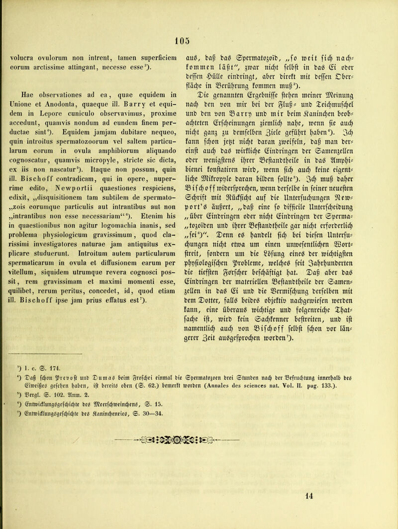 volucra ovulorum non intrent, tarnen superficiem eorum arctissime attingant, necesse esseO- Hae observationes ad ea, quae equidera in Unione et Anodonta, quaeque ill. Barry et equi- dem in Lepore cuniculo observavimus, proxime accedunt, quainvis nondum ad eundem finem per- ductae sint“). Equidem jamjam dubitare nequeo, quin introitus spermatozoorum vel saltem particu- larum eorum in ovula amphibrorum aliquando cognoscatur, quainvis micropyle, stricte sic dicta, ex iis non nascatur^- Itaque non possum, quin ill. Bisch off contradicam, qui in opere, nuper- rime edito, Newportii quaestiones respiciens, edixit, „disquisitionem tarn subtilem de spermato- „zois eorumque particulis aut intrantibus aut non „intrantibus non esse necessariam“®). Etenim his in quaestionibus non agitur logomachia inanis, sed problema physiologicum gravissimum, quod cla- rissimi invesligatores naturae jam antiquitus ex- pilicare studuerunt. Introitum autem particularum spermaticarum in ovula et diffusionem earum per vitellum, siquidem utrumque revera cognosci pos- sit, rem gravissimam et maximi momenti esse, quilibet, rerum peritus, concedet, id, quod etiam ill. Bischoff ipse jam prius effatus estO- aug, baf baS ©permatojoib, „fo tuett nac^# fomtnen laft, jtuar nic^t felbft tn baö Qi ober beffen |>ülle einbringt, aber btreft mit beffen £)ber# flädbe tn IBerüprung fomtnen mufO- 2){e genannten ©rgebniffe ftepen meiner Slietnung nacp ben oon mir bet ber unb 2;eici)muf(^ei unb ben oon S3arrp nnb mir beim Äanim^en beob^ ad^teten ßrfcf)etniingen ^iemltt^ nape, wenn fte auci) nic^t ganj ju bemfelben 3iete geführt pabenO- fann fd^on je^t md)t baran jmeifein, ba§ man ber# einft aud^ baö mirflti^e (Einbringen ber ©amenjellen ober menigfteng %er SSeftanbtpeüe in baö 3lmpi)i# bienei fonftatiren mirb, menn fid^ audp feine eigent# liä)i 9)^ifropt)le baran hüben foüteO- 3«^ tnu^ bafjer 33 ifd^ 0ff miberfprei^en, menn berfelbe in feiner neueften 0d^rift mit 3lüdfft(f)t auf bie Unterfudpungen ?lem# port’^ ändert, „ba§ eine fo bifftcile Unterfd^eibung „über Einbringen ober nidi)t Einbringen ber Sperma# „tojo'iben unb iprer 35eftanbt^eüe gar ni(f)t erforberlid^ „fei')- 2)mn eö panbelt fidp bei biefen Unterfu# (f)ungen nidi)t etmo um einen unmefentlidpen 2öort# ftreit, fonbern um bie Söfung eineö ber miditigften pf)pftoIogif(f)en Probleme, meldi)eg feit 3a^r!^unberten bie tiefften gbtf^er befcfiaftigt pat. 2)af aber bag Einbringen ber materiellen S3eftanbt^eüe ber ©amen# gellen in baö Ei unb bie 3Sermifdi)ung berfelben mit bem 2)otter, faü^ beibe^ obfeftio nadi)gemiefen merben fann, eine überaus mi(f)tige unb folgenrei(f)e Xi)aU fatf)e ift, mirb fein ©a(|fenner beftreiten, unb ift namentlidl) au(^ »on SSifdpoff felbft fc|on oor län# gerer 3eif au^gefpro^en morbenO- ') 1. c. 174. 0 fc^on ^reöoft unt> £)umn^ beim grofd;ei einmal bie ©permatojocn bret ®tunben nad^ ber SSefrugitung innerbalb bes ©iwetfeg gefcben b“ben, ift bereite oben (<S. 62.) bemerft tnorben (Annales des Sciences nat. Vol. II. pag. 133.). ') Sergl. ®. 102. 2lnm. 2. ®) Sntoidlungggefd;ig)te beg fWeerf(^i»ein(bettö, ®. 15. ’) entoidlungögefgiic^te beS Äaninc^eneieö, ©. 30—34. 14