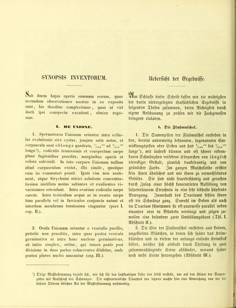 SYNOPSIS INVENTORUM. Ueberftcf)t bw ßtjjcbitiffe. >5ub finem hujus operis summam eorum, quae secundiim observationes nostras in eo exposita sunt, bis thesibus coniplectimur, quas ut viri (locti ipsi conspectu excutiant , obnixe roga- nuis. 1. »E ir;%io^E. 1. Sperma(ozoa Uniomiin oriuntiir intra ccllu- las evolutionis sive cystas, jantjain satis nolas, et corpuscula sunt oblonga quadrata, ad longa'), codiculis tenuissimis et conspeclum saepe plane fugienlibus praedita, marginibus opacis et colore subviridi. In toto corpore Unionum nullum aliud corpusculum exslat, illis simile, quodque cum iis commutari possit. Ignis viin non susti- nent, atque Strychnini nitrici solutione concentra- tissima instillafa molus saltantes et exsilientes vi- vacissimos ostendunt. Intra ovarium codiculis saepe carent. Intra testiculum aeque ac in ovario saepe bina parallela vel in fasciculos conjuncta natant et interdum membrana tenuissima cinguntur (pars I. cap. II.). 2. Ovula Unionum oriuntur e vesiculis pusillis, petiolis non praeditis, intra quas postea vesicula germinativa et intra hanc nucleus germinativus, ab initio Simplex, oritur, qui tarnen paulo post divisione in duas partes cobaerentes dilabitur, unde postea plures nuclei nascuntur (cap. III.). @d)luffe btcfer faffen tttir bte tui^tttgften ber barm nicbergelcgtcn tI)atfäct;Ud;en (Srgcbntffe tn folgenben St^efen ;^u[ammen, bercn 9lic()Hgfe{t bur^t eigene 5Infd;auung ju prüfen n)ir bie gatftgenoffen bringenb einiaben. 1. ®ic 5-Iu^mufcf)cL 1. 2)ic ©amenjellen ber entfte!^en in bcn, bereite anbertneitig befannten, fogenannten (Snt# nndlungdjellen ober'Spften unb finb Vsoo' bid '/330' lange'), mit äu^erft bünnen unb oft fdtmer erfenn^ baren @d)mänjcpen uerfeltene J^brperdjen pon lüngli^ pierediger ©eftalt, jiemlid) bunfelranbig unb pon grünli^er g*ifbe. 3nt ganjen SDlufdtelleibe eriftirt fein ihnen ähnlid)eö unb mit ihnen gu permedtfelnbe^ ©ebilbe. 0ie finb ni^t feuerbeftänbig unb gerathen burch 3ufa^ einer hö^ft foncentrirten 3luflbfung Pon falpeterfaurem ©trpdhnin in eine fehr lebhafte hüpfenbe 33eipegung. Snnerhalb beö £)pariumd fehlen ihnen oft bie ©d;mänje ganj. ©omohl im .^oben al^ auch im ©parium fchmimmen fie oftpaarmeifc parallel neben einanber ober in 35ünbeln pereinigt unb jeigen gu^ meilen eine befonbere garte Umhütlung^hnnt (Xhl. I. 5lbf(hnitt II.). 2. Die (fier ber glupmufchel entftehen aud fleinen, ungeftielten SSlädchen, in benen ftd) fpäter bad .^eim== blädd;en unb in biefem ber anfangd einfad)e jleimflecf bilbet, melcper fid; albbalb burd; Dheilung in gtoei gufammenhängenbe 5?erne abfd;nürt, morau^ fpäter noch mehr Äerne hetporgehen (5lbf^nitt III.). ') £)&igc ^WaPtfHmmung bejicl)t ft^, wie fich für bett fa^funbtgcn Sefer »on felbft »erficht/ mn ««f bm Äcrbcr ber ©amcio jetten mit Stuöfchtug beö ®cht»anje^. X)tc öuherorbenttiche £)unnheit be^ Ic^tern machte eine Stbwei^ung »on ber bei hohem Shieren übtichen 3trt ber SWahbeftimmung nethtoenbig.