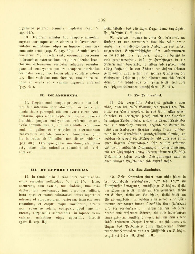 organismo palerno oriuiulis, impleatur (cap. V. pag. 44.). 10. Ovulorum ambitns hoc tempore admodum aiigetur eoriimque color cinereus in flavum com- mutatur imbibitione adipis in liquore ovarii cir- cunidante ortae (cap. V. pag. 39.). Simulac ovula diainetrum Vio' nacta sunt, eorumque descensus in branchias externas imminet, intra loculos bran- chiaruin externaruin vesiculae adiposae oriuntur, quae ad embryones postero tempore nutriendos destinatae esse, nec tarnen plane constare viden- tur. Hae vesiculae tum chemica, tum optica ra- tione ab oviilis et a cellulis pigmenti differunt (pag. 41.). II. UE A.\0110!VTA. 11. Proptcr anni tempus provectum non lici- tum fuit introitnm spermalozoorum in ovula per omnia stadia persequi; attamen ovaria earum Ano- dontarum, quas mense Septembri inspexi, quamvis braiichiae jamjam embryonibus refertae essent, ovula nonnulla pusilla, non satis adulta, continue- runt, in quibus et micropylen et Spermatozoon transversum dilucide conspexi. Anodontae igitur bis in rebus ab Unionibus non distare videntur (pag. 30.). Utrumque genus animalium, uti notum est, etiam aliis ralionibus admodum sibi vici- num est. Ol. UE EEPORE C1IAIC1IEO. 12. In Cuniculo haud raro intra cavum abdo- minis vesiculae pellucidae, ad 1'// latae, occurrunt, tum ovario, tum fimbriis, tum ovi- ductui, tum peritonaeo, tum utero ipsi al'fixae, intra quas et motus vibratorios totius supcrficiei internae et corpusculorum variorum, intra eas sese rotantium, et corpus majus moriforme, circum axim suam se rotans, conspexi, quod, me in- tuente, corpusculis subrotundis, in liquore vesi- cularum natantibus eique appositis, incrcvit (pars II. cap. II.). 53eftanbtl)cilen beö bäterlic^cu Crganibmu^ impragnirt tft (5(bfd)mtt V. 0. 44.). 10. 2)ie (?{er net)men in btcfer 3^0 bebeutenb an Umfang jn nnb ncrmanbeln i^re btö baf)in graue garbe in eine golbgclbe burd) 3mbibitton bed in ber umgebenben (Sierftocfbflüfftgfeit fid) anfammelnben getted (21bfd)nitt V. 0. 39.). 0inb fte bereite fo mcit I)cvangcmad)fcn, ba^ if)r «^crabfteigen in bie j?iemcn nat)e bc»ovftel)t, fo hüben ftd) (jeboc| nid)t »öllig fonftant) in ben gäd)ern ber äufern jliemen gettb(äbd)en auS, meldje jur fpätern (Srnäl)rung ber (?mbn)onen beftinunt ju fein fd)einen nnb ftd) fümo()l d)cmifd) al^ optifd) oon ben (Siern felbft, mie au^ oon ^igmentbübungen unterfd)eiben (0. 41.). II. Sic 3:ctdbtnufcf)eU 11. 2)ie oorgerüdte 3af)rebjcit geftattete jmar nid)t, and) bei biefer ©attung ben ^roje^ beg (Sin# trittö ber 0perinato,5oiben in baß ßi in allen feinen 0tabien ju ocrfolgcn; febod) entl)ielt baß Ooarium berfenigen 2:eid)mufd)eln, me(d)e im 5S)lonat 0eptember »on mir unterfud)t mürben, obglcid) bie .it'iemen be# reitß oon (Smbrt)oncn ftro^ten, einige flcine, anfd)ei# nenb in ber (Sntmidlnng jurüdgebliebcne Doula, an meld)en id) fomol)l bie SDIüropble, alß aud> baß barin quer liegenbe 0pcrmatoi5oib fef)r beutlid) erfannte. (Sß fd)cint mithin bie Xeid)mufd)el in biefer S3e;^iel)ung mit ber glufnnufd)el oöllig übereinguftimmen (0.30.). 53efanntlid) flehen beiberlei 2:^iergattungen auc^ in allen übrigen SSejie^ungen ft^ üuferft na!^e. III. Saß i^atttnc^en. 12. ißeim jlanind)en ftnbet man nid)t feiten in ber S3aud)^öl)le »erfd)iebene, Va' biß im Durdtmeffer betragenbe, burd)fid)tige SSläßc^en, tl^eilß am Cöarium felbft, tl)eilß an ben gimbrien, t^eilß am (Sileiter, t^eilß am 53aud)felle, t^eilß felbft am Uteruß angcl)eftct, in melden man fomol)l eine glim# merung ber gangen innern €berfläd)e i^rcr unb ber oerfebiebenen, in il)rem 3nnern ftd) beme# genben unb brel)enben Siorper, alß aud) inßbefonbere einen grbfern, maulbeerförmigen, ftd) um feine eigene 5ld)fe breltenbcn Sbörper bemerft, ber fid) unter ben Slugen beß 33cobad)terß burdt Slnlagerung Heiner runblicfter j?brperd)en auß ber glüfftgfeit ber ^läßd)cn oergrofert (Il)cil II. 5lbfd)nitt II.).