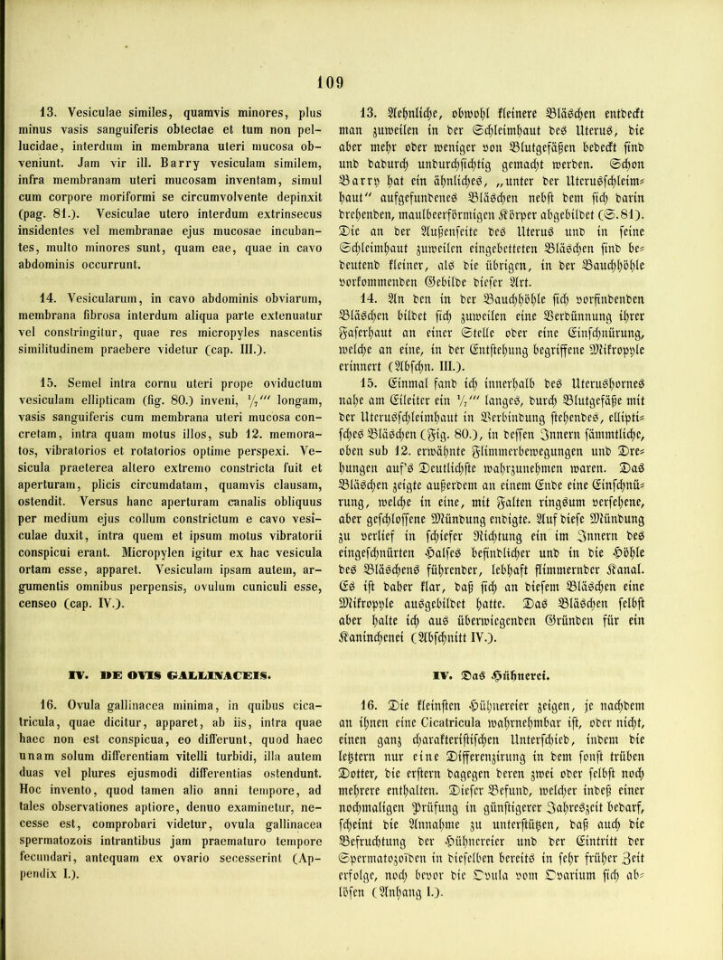13. Vesiculae similes, quamvis minores, plus minus vasis sanguiferis obtectae et tum non pel- lucidae, interdum in membrana Uteri mucosa ob- veniunt. Jam vir ill. Barry vesiculam similem, infra membranam uteri mucosam inventam, simul cum corpore moriformi se circumvolvente depinxit (pag. 81.). Vesiculae utero interdum extrinsecus insidentes vel membranae ejus mucosae incuban- tes, multo minores sunt, quam eae, quae in cavo abdominis occurrunt. 14. Vesicularum, in cavo abdominis obviarum, membrana fibrosa interdum aliqua parte extenuatur vel constringitur, quae res micropyles nascentis similitudinem praebere videtur (cap. III.). 15. Semel intra cornu uteri prope oviductum vesiculam ellipticam (fig. 80.) inveni, longam, vasis sanguiferis cum membrana uteri mucosa con- cretam, intra quam motus illos, sub 12. memora- tos, vibratorios et rotatorios optime perspexi. Ve- sicula praeterea altero extremo constricta fuit et aperturam, plicis circumdatam, quamvis clausam, ostendit. Versus hanc aperturam canalis obliquus per medium ejus collum constrictum e cavo vesi- culae duxit, intra quem et ipsum motus vibratorii conspicui erant. Micropylen igitur ex, hac vesicula ortam esse, apparet. Vesiculam ipsam autem, ar- gumentis Omnibus perpensis, ovulum cuniculi esse, censeo (cap. IV.). TV. UE: OVIS 16. Ovula gallinacea minima, in quibus cica- tricula, quae dicitur, apparet, ab iis, intra quae haec non est conspicua, eo differunt, quod haec unam solum differentiam vitelli turbidi, illa autem duas vel plures ejusmodi differentias ostendunt. Hoc invento, quod tarnen alio anni tempore, ad tales observationes aptiore, denuo examinetur, ne- cesse est, comprobari videtur, ovula gallinacea spermatozois intrantibus jam praematuro tempore fecundari, antequam ex ovario secesserint (Ap- pendix I.). 13. 51e|)nltc^e, obwohl fleinere ®la^c|en entbedft ntan jmceilen in ber 0c^leim|)aut be^ Uterug, bte aber tnel^r ober toentger oon S3(utgefäfen bebecft ftnb unb babur^) unbur(^ftd)t{g gemad;t werben. @cbon S3arrb l^at ein ö|)nHcf)eg, „unter ber Uterugfd^letm? l^aut aufgefunbeneö ®lägcf)en nebft bem ftc^ barin bre^enben, maulbeerfbrnngen Jlbrper abgebübet (0.81). 2)te an ber 5fupenfette be^ Uteruö unb in feine ©d)le{m^aut pweileu eingebetteten SSiä^dten finb be? beutenb Heiner, alg bie übrigen, in ber S3aud)l)bt)le »orfontmeuben ©ebilbe biefer Strt. 14. 5In ben in ber S3aud)i)ö^Ie ftc^ oorftnbenben Sla^c^en hübet ftc^ jnweilen eine SSerbünnung ittrer gaferftaut an einer ©teile ober eine ßinfe^nürung, welche an eine, in ber gntftehung begriffene aiMfropi)le erinnert CSIbfthn. III.). 15. ginmal fanb ich innerhalb beg Uterughorne^ nahe am gileiter ein langet, burch Slutgefäfe mit ber Uteruöfchleimhant in SBerbinbung ftehenbe^, eüiptü f(^e^ SSlaödhen (gig. 80.), in beffen 3nnern fämmtliche, oben sub 12. erwähnte glimmerbewegungen nnb 2)re= hungen auf^ 2)entlichfte wahrjunehmen waren. 2)aö SSlä^chen jeigte auferbem an einem gnbe eine ginfdhnü? rung, welche in eine, mit gatten ringsum oerfehene, aber gefchloffene 5Wünbung enbigte. 5lufbiefe Sliünbnng ju oerlief in fchiefer Slichtung ein im 3nnern be^ eingefchnürten «palfeg befinbli^er unb in bie |>öhle beg SSläedhen^ führenber, lebhaft flimmernber J?anal. gg ift baber Har, ba^ [ich an biefem SSläöchen eine SJHHopple auggebilbet h^tüe. 2)a^ S3läöd)en felbft aber halte idh überwiegenben ©rünben für ein ^aninchenei (^Ibfdhnitt IV.). IV. ®aö .^ühttcrcü 16. 2)ie Heinften «Hühnereier feigen, je nachbem an ihnen eine Cicatricula wahrnehmbar ift, ober nicht, einen ganj d;arafteriftif(hen Unterfchieb, inbem bie tehtern nur eine 2)ifferenjirnng in bem fonft trüben ■Dotter, bie erftern bagegen beren jwei ober felbft noch mehrere enthalten. 3)iefer SSefunb, welcher inbef einer nochmaligen ^Jrüfung in günftigerer 3ahre^jeit bebarf, fcheint bie Stnnahme jn nnterftü^en, bap auch bie 55efru(htnng ber «Hühnereier unb ber gintritt ber ©permatojo’iben in biefelben bereits in fepr früher 3eü erfolge, nod; beoor bie ©onia oom ©oarium fich ab? löfen (5lnhangl.).