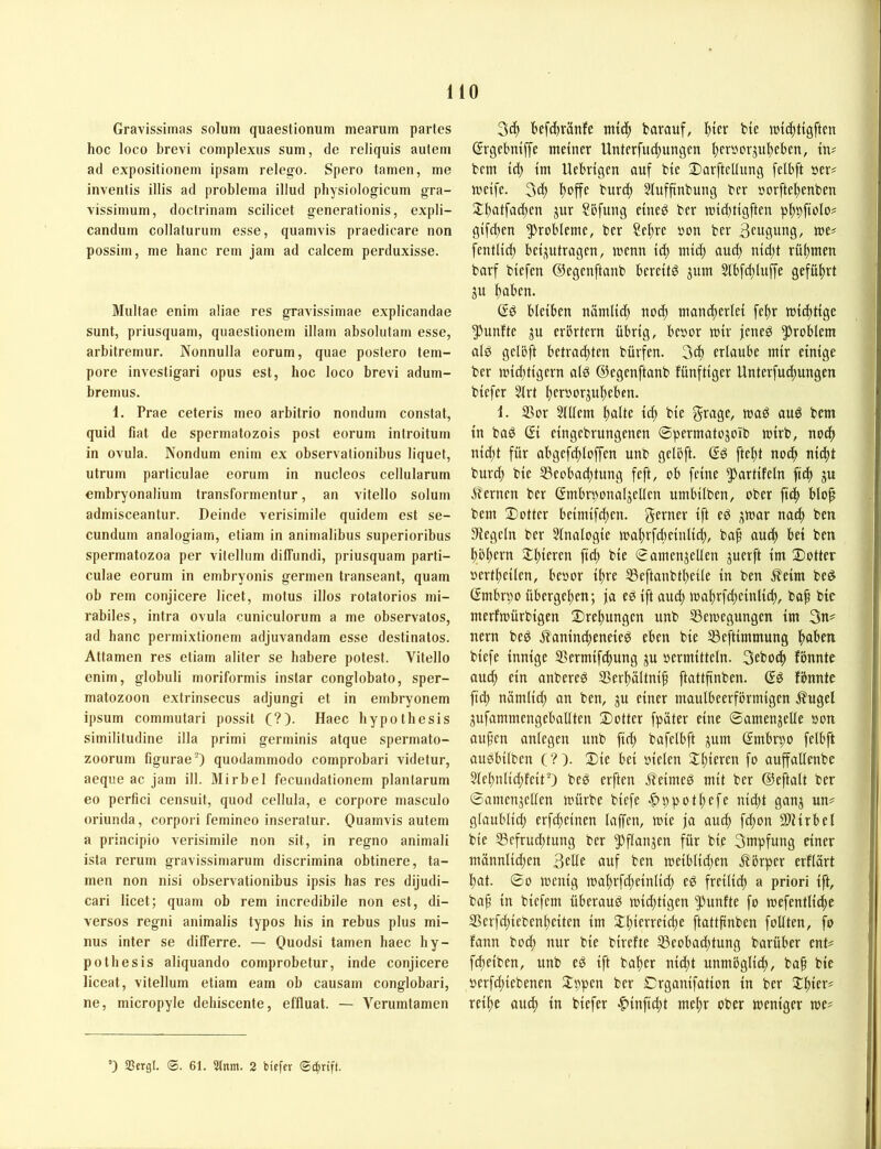 Gravissiinas solum quaeslionum mearum partes hoc loco brevi complexus sum, de reliquis autem ad expositionem ipsam relego. Spero tarnen, me inventis illis ad problema illud pbysiologicum gra- vissimum, doctrinam scilicet generationis, expli- candum collaturum esse, quanivis praedicare non possiin, me hanc rem jam ad calcem perduxisse. Multae enim aliae res gravissimae explicandae sunt, piiusquam, qiiaestionem illam absolutam esse, ai’bitremur. Nonnulla eorum, quae postero tem- pore invesligari opus est, hoc loco brevi adum- bremiis. 1. Prae ceteids meo ai-bitrio nondiim constat, quid fiat de spermatozois post eorum introitum in ovula. Nondum enim ex observationibus liquet, utrurn particulae eorum in nucleos cellularum embryonalium transformenlur, an vitello solum admisceantur. Deinde verisimile quidem est se- cundum analogiam, etiam in animalibus superioribus spermatozoa per vitelbim diffiindi, priusquam parti- culae eoi'uin in embryonis germen transeant, quam ob rem conjicere licet, motus illos rotatorios mi- rabiles, intra ovula cuniculorum a me observatos, ad hanc permixlionem adjuvandam esse destinatos. Attamen res etiam aliter se habere potest. Vitello enim, globuli moriformis instar conglobato, Sper- matozoon extrinsecus adjungi et in embryonem ipsum commutari possit (?). Haec bypotbesis similitudine illa primi germinis atque spermato- zoorum figurae-) quodammodo comprobari videtur, aeque ac jam ill. Mirbel fecundationem planlarum eo perfici censuit, quod cellula, e coi-pore masculo oriunda, corpori femineo inseralur. Ouamvis autem a principio verisimile non sit, in regno animali ista rerum gravissimarum discrimina obtinere, ta- rnen non nisi observationibus ipsis bas res dijudi- cari licet; quam ob rem incredibile non est, di- verses regni animalis typos bis in rebus plus mi- nus inter se dilferre. — Quodsi tarnen baec hy- potbesis aliquando comprobetur, inde conjicere liceat, vitellum etiam eam ob causam conglobari, ne, rnicropyle debiscente, effluat. — Vcrumtamen befd^ränfe nttcf) barauf, bicr bte tnic^tigftcn ßrgebmffe metner Unterfui^ungm I^ersorju^jebcn, tn? bcm td; tm Uebrtgcn auf bie Darftcltung felbft »er# mcife. 3d) ^offe burd) Slufftnbung bcr öorftel)enbeu Stbatfadjcn jur ?5fmtg cined bcr lui^tigften pl)9ftolo# giften Probleme, ber ?el)re »on ber Beugung, J»e# fentUd) bctjpttragcn, lucnn td; utid; aud) nid)t rüljmen barf btefen ©egenftanb berettö jum 3lb[d)luffe gefül)rt ju ^aben. ßg bleiben nämlid) nod) mandierlei fel)r tuidttige 5!'unfte ju erörtern übrig, bc»or lüir jeneg Problem alg gclöft betrad)tcn bürfen. 3^ erlaube mir einige ber n»id)tigcrn alg ©egenftanb fünftiger Unterfudiungen biefer 2lrt f)cr»orjuf)cbcn. i. SSor Sniem f)alte id; bie Seugf/ tuuö aug bem in bag ßi eingebrungenen ©permatojoib U)irb, no^ nidjt für abgefdiloffcn unb gelöft. ßg ftcl)t noc^ nid)t burd) bie S3eobad)tung feft, ob feine ^^utlifelu fid) ju Sternen ber ßmbrponaljcllcn umbilben, ober fid) blo^ bem Dotter bciniifd)cn. geeuer ift eg ;;tt)ar nad) ben Flegeln bcr 5lnalogie mal)rfd)einlic^, ba§ auef) bei ben l)öl)crn Jl)icrcn fid) bie ©amenjeUen juerft im Dotter »ert^cilcn, beoor if)re SSeftanbf^eile in ben ^eim beg ßmbröo übergepen; ja eg ift and) mal)rfcf)cinlid), bof bie merfmürbigen Dret)ungcn unb IBemegungcn im 3n^ nern beg Äanindieneieg eben bie S3eftimmung ftaben biefe innige SSermif^ung ju »ermitteln. 3eb0(f) fbnnte auc^ ein anbereg 2>erl)ältnip ftattfinben. ßg fönnte ficb nämlid) an ben, gu einer maulbeerförmigen Äugel jufammengcballten Dotter fpäter eine ©amenjelle »on aupen anlegcn unb fid) bafelbft ;^um ßmbrpo felbft augbilben (?)• Die bei »ielen 2:i)ieren fo auffallenbe 5lel)nlid)fcitO beg erften .fleimeg mit ber ßieftalt ber ©amenjcllen mürbe biefe ^ppot|)efe nid)t gan^ un# glaublid) erfd)einen laffen, mie ja au(^ fd)on SDlirbel bie S5cfrud)tung ber 5)fluujen für bie 3nipfung einer männlid)en Bede auf ben meiblid)en Körper erflSrt bat. ©0 menig mabrfd)einlid) eg freilid) a priori ift, ba^ in biefem überaug mid)tigcn fünfte fo loefentlicbe S3crfd)iebcnl)citcn im $tl)tfn-eifbe ftattfinben foUten, fo fann boeb nur bie birefte 55eobad)tung barüber ent# febeiben, unb eg ift baber nid)t unmögliib, baf bie »erfd)iebenen Joppen bcr Drganifation in ber S^bier# reibe au^ in biefer >^infid)t mehr ober meniger me# 35crgl. ®. 61. 5tnm. 2 biefer ©iprift.