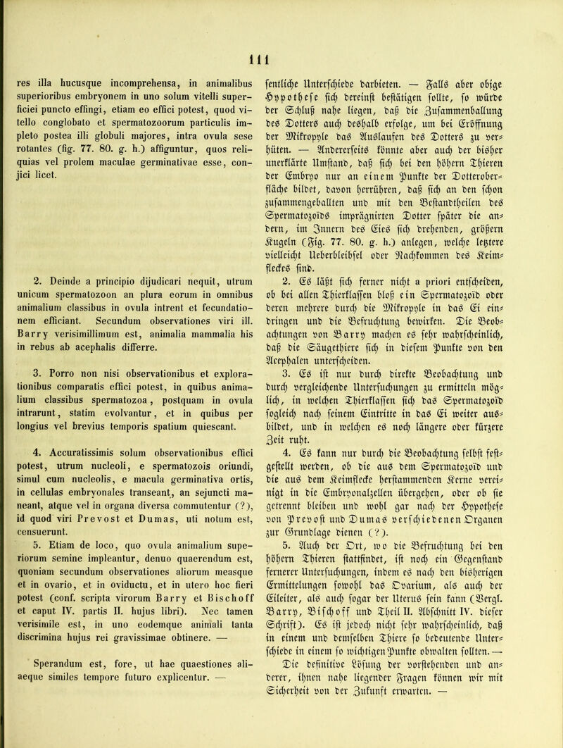 res illa hucusque incomprehensa, in animalibus superioribus embryonem in uno solum vitelli super- ficiei puncto effingi, etiam eo effici potest, quod vi- tello conglobato et spermatozoorum particulis im~ pleto postea illi globuli majores, intra ovula sese rotantes (fig. 77. 80. g. h.) affiguntur, quos reli- quias vel prolem maculae germinativae esse, con- jici licet. 2. Deinde a principio dijudicari nequit, utrum unicum Spermatozoon an plura eorum in Omnibus animalium classibus in ovula intrent et fecundatio- nem efficiant. Secundum observationes viri ill. Barry verisimillimum est, animalia mammalia bis in rebus ab acephalis dilferre. 3. Porro non nisi observationibus et explora- tionibus comparatis effici potest, in quibus anima- lium classibus spermatozoa, postquam in ovula intrarunt, statim evolvantur, et in quibus per longius vel brevius temporis spatium quiescant. 4. Accuratissimis solum observationibus effici potest, utrum nucleoli, e spermatozois oriundi, simul cum nucleolis, e macula germinativa ortis, in cellulas embryonales transeant, an sejuncti ma- neant, atque vel in organa diversa commutentur (?), id quod viri Prevost et Dumas, uti notum est, censuerunt. 5. Etiam de loco, quo ovula animalium supe- riorum semine impleantur, denuo quaerendum est, quoniam secundum observationes aliorum measque et in ovario, et in oviductu, et in utero hoc fieri potest (conf. scripta virorum Barry et Bischoff et caput IV. partis II. hujus libri). Nec tarnen verisimile est, in uno eodemque animali tanta discrimina hujus rei gravissimae obtinere. — Sperandum est, fore, ut hae quaestiones ali- aeque similes tempore futuro explicentur. ■— fentUc^e Unterf(^{ebe barbteten. — gallö aber obige ^ppotbefe ftcb beremft beftätigen foltte, fo toürbe ber ©cblup ttabe Hegen, baf bie 3u[ammenballung beg 3)otter^ auch beöbatb erfolge, um bei ßrbffnung ber fPiifropple ba^ StuSlaufen beg ©otterS oer^ büten. — 5fnbererfeitg fbnnte aber and) ber bisher unerflarte Umftanb, bap ftd) bei ben bbbern ^bteren ber Smbrpo nur an einem fünfte ber 2)otterober= fläcbe bilbet, baoon berrübren, baf ft(b an ben fcbon jufammengeballten unb mit ben 55eftanbtbeilen beg ©permatojoib^ tmprägnirten Sotter fpäter bie an^ bern, im Snnern beö ®eg ftcb brebenben, grbfern J?ugeln (gig- 77. 80. g. h.) anlcgen, melcbe leßtere oielleicbt Ueberbleibfel ober ffiacbfommen be^ ^eim^ flecfeg ftnb. 2. la§t ft(b ferner nicht a priori entfibeiben, ob bet allen 5Cbi£t^fi<tffen blof ein ©permatOj|oib ober bereu mehrere bitrdb bie SÜHfroppIe in baö (5t ein^ bringen unb bie 55efrucbtung betoirfen. Sie S3eob^ acbtungen oon S3arrp macben eg febr mabrfcbeinlicb, bab bie ©äugetbtere ftdb in biefem fünfte »on ben 5lcepbfllen unterfcbeiben. 3. (5g ift nur burcb birefte SSeobacbtung unb burcb »erglcicbenbe Unterfiubungen ju ermitteln mbg^ Heb, in mclcben Sbierflaffen ftcb bag ©permatojoib fogleiib nach feinem (5intrttte in bag (5i metter aug^ hübet, nnb in mclcben eg noch längere ober färgere Bett rubt. 4. (5g fann nur burcb bie S3eobacbtung felbft feft^ gefteüt merben, ob bte ang bem ©permatogoib unb bte aug bem j?eimflede berftammenben J?erne oerei^ nigt in bie (5mbrponalgeUen übergeben, ober ob fte getrennt bleiben nnb mobl gar nach ber ^ppotbefe oon ^reooft unb Sumag oerfebiebenen ©rganen gur ©runblage bienen (?). 5. 5^lucb ber Ört, mo bie Befruchtung bet ben bbbern Sbteren ftattfinbet, ift nod; ein ©egenftanb fernerer Unterfuebungen, tnbem eg na^ ben bigbertgen (5rmittelungen fomobl bag ©oartum, alg auch ber (5üeiter, alg auch fogar ber Uterug fein fann (Bergt. Barrp, Btfeboff unb SbeüII. Slbfcbnitt IV. btefer ©^rift). (5g ift febod; nidjt febr mabrfcbetnHcb, baf in einem unb bemfelben Sbtere fo bebeutenbe Untere febiebe in einem fo miebtigen fünfte obmalten foUten.— Sie bef'nitioe ?öfung ber oorftebenben unb an# berer, tbnen nabe Hegenber g^'^gen fonnen mir mit ©icberbeit oon ber Bwfunft ermarten. —