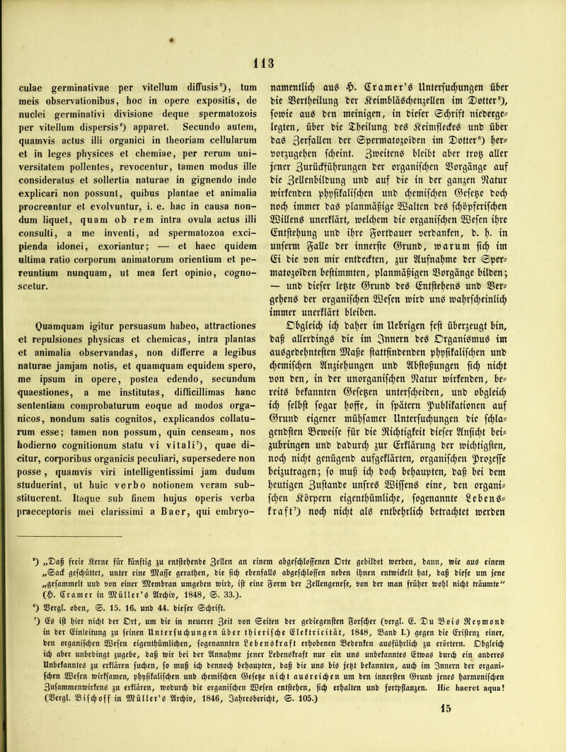 culae germinativae per vitellum diffusis’)? tum meis observationibus, hoc in opere expositis, de nuclei germinativi divisione deque spermatozois per vitellum dispersis') apparet. Secundo autem, quamvis actus illi organici in theoriam cellularum et in leges physices et chemiae, per rerum uni- versitatem pollentes, revocentur, tarnen modus ille consideratus et sollertia naturae in gignendo inde explicari non possunt, quibus plantae et animalia procreantur et evolvuntur, i. e. hac in causa non- dum liquet, quam ob rem intra ovula actus illi consulti, a me inventi, ad spermatozoa exci- pienda idonei, exoriantur; — et haec quidem ultima ratio corporum animatorum orientium et pe- reuntium nunquam, ut mea fert opinio, cogno- scetur. Ouamquam igitur persuasum habeo, attractiones et repulsiones physicas et chemicas, intra plantas et animalia observandas, non differre a legibus naturae jamjam notis, et quamquam equidem spero, me ipsum in opere, postea edendo, secundum quaestiones, a me institutas, difficillimas hanc sententiam comprobaturum eoque ad modos orga- nicos, nondum satis cognitos, explicandos collatu- rum esse; tarnen non possum, quin censeam, nos hodierno cognitionum statu vi vitaliO, quae di- citur, corporibus organicis peculiari, supersedere non posse, quamvis viri intelligentissimi jam dudum studuerint, ut huic verbo notionem veram sub- stituerent. Itaque sub finem hujus operis verba praeceptoris mei clarissimi a Baer, qui embryo- nantenrttc^ aug (^ranter'g Unterfuc^ungen über bic Sert^etluug ber ^etmblägcbenjellen tm ®Otter’), fotüte auö ben tnemtgen, in biefer 0d)rtft nieberge# legten, über bie St^eilung beg jTetniflecfeö unb über ba^ Berfallen ber ©permotoj^oiben tm ®Otter’) l^er# »orjuget)en fc^eint. Bn^eitenP bleibt aber tro^ aller jener BttrücEfül^rungen ber organifc^en Vorgänge auf bie Bellfnbilbung unb auf bie in ber ganzen Statur lüirfenben pbpfi^ßltfdien unb djemifdjen ©efe^e boc^ noc() immer baP planmäßige SÖalten beP feßöpferifeßen 2ßillenP unerflärt, toeld)em bie organifdßen ffiefen ißre ©ntfteißung unb ißre gortbauer oerbanfen, b. in unferm g^öe ber innerfte ©runb, marum fteß im ©i bie öon mir entbeeften, jur 5lufnal)me ber ©per# matojoiben beftimmten, planmäßigen SSorgänge bilben; — unb biefer le^te ©runb beP ©ntfteßenö unb S3er# geßen^ ber organifeßen Sßefen mirb unP toaßrfcßeinlicß immer unerflärt bleiben. Dbgleicß icß baßer im Uebrigen feft überjeugt bin, baß allerbingP bie im Snnern be^ DrganiPmuö im auPgebeßnteften 2)taße ftattfinbenben pßpfifalifeßen unb eßemif^en 5lnjießungen unb Slbftoßungen fidß nießt »on ben, in ber unorganifeßen 0iatur mirfenben, be# reit^ befannten ©efe^en unterfeßeiben, unb obgleidß i(ß felbft fogar ßoffe, in fpätern ?)ublifationen auf ©runb eigener müßfamer Unterfudßungen bie feßla# genbften SSemeife für bie SfHcßtigfeit biefer Slnftcßt bei# ^ubringen unb babureß jur ©rflärung ber mießtigften, noeß nießt genügenb aufgeflärten, organifeßen ?)rogeffe beantragen; fo muß icß boiß beßaupten, baß bei bem heutigen Buftanbe unfrei SBiffenö eine, ben organi# feßen .fbrpern eigentßümlicße, fogenannte Sebent# fraftO uoeß nießt al^ entbeßrließ betrautet werben ‘) „Doß freie Äerne für fünftig ju etttßeftenbe BeHe« «« ei«em abgefi^loffenen Drte gebübet Werben, bann, wie au« einem „<®ad gefc^üttet, unter eine SWaffe geratfien, bie fid) ebenfaK« abgefc^loffen neben iftnen entwictelt tiat, baß biefe um jene „gefammelt uub »on einer ÜWembran umgeben wirb, ift eine germ ber 3eHengenefe, »on ber man früher Woßt nic^t träumte (^. Sramer in üKülter’« Slri^i», 1848, ©. 33.). ®) SBergl. oben, ©. 15. 16. unb 44. biefer ©c^rift. ’) ®« iß t)ier nic()t ber Drt, um bie in neuerer »c« ©eiten ber gebiegenßen gorfdper (öergl. ®. ®u 58oi« 3tet>monb in ber Einleitung ju feinen Unterfuc^ungen über tßierifb^e Elettricität, 1848, 33anb I.) gegen bie Erißenj einer, ben Drganifc()en SBefen eigentßümlic^en, fogenannten Sebenötraft erhobenen 33ebenfen audfüßrli^ ju erörtern. Dbglei(| tii^ aber unbebingt jugebe, baß wir bei ber 2lnnaßme jener Sebenbtraft nur ein un« unbefannte« Etwa« buref» ein onbere« Unbefannte« ju ertlären fu(|en, fo muß tc^ bennoci^ beßaupten, baß bie un« bi« jeßt befannten, aueß im Snnern ber organi^ feßen SBefen wirffamen, bßßfitalifcßen unb ilßcmifbßen Oefeße niißt au«reicßen um ben innerßen @runb jene« ßarmonifeßen 3ufammenwirfen« ju ertlären, Wobur^ bie organifeßen SIBefen entßeßen, fieß erßalten unb fcrtßßanjen. Hic haeret aqua! (SBergl. Sifdßoff in üWüIler’« Slrcßio, 1846 , 3aßre«bericßt, ©. 105.) 15