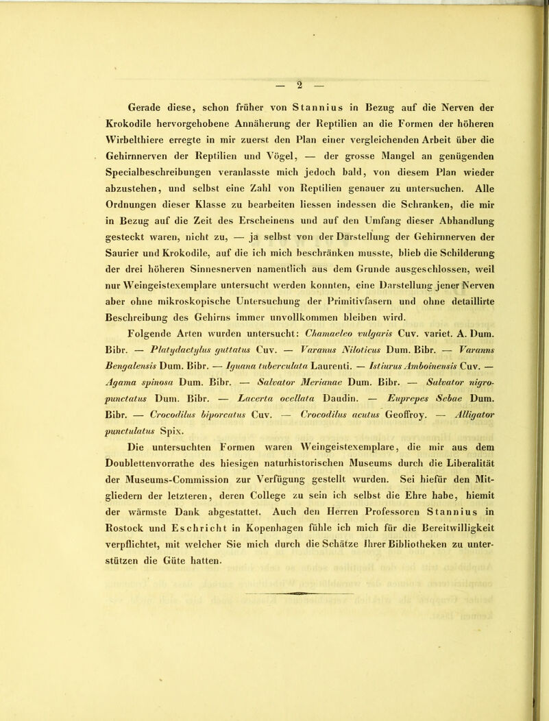 Gerade diese, schon früher von Stannius in Bezug auf die Nerven der Krokodile hervorgehobene Annäherung der Reptilien an die Formen der höheren Wirbelthiere erregte in mir zuerst den Plan einer vergleichenden Arbeit über die Gehirnnerven der Reptilien und Vögel, — der grosse Mangel an genügenden Specialbeschreibungen veranlasste mich jedoch bald, von diesem Plan wieder abzustehen, und selbst eine Zahl von Reptilien genauer zu untersuchen. Alle Ordnungen dieser Klasse zu bearbeiten Hessen indessen die Schranken, die mir in Bezug auf die Zeit des Erscheinens und auf den Umfang dieser Abhandlung gesteckt waren, nicht zu, — ja selbst von der Darstellung der Gehirnnerven der Saurier und Krokodile, auf die ich mich beschränken musste, blieb die Schilderung der drei höheren Sinnesnerven namentlich aus dem Grunde ausgeschlossen, weil nur Weingeistexemplare untersucht werden konnten, eine Darstellung jener Nerven aber ohne mikroskopische Untersuchung der Primitivfasern und ohne detaillirte Beschreibung des Gehirns immer unvollkommen bleiben wird. Folgende Arten wurden untersucht: Chamaeleo vulgaris Cuv. variet. A. Dum. Bibr. — Platydactylus guttatus Cuv. — Varanus Niloticus Dum. Bibr. — Varanns Bengalensis Dum. Bibr. — Iguana tuberculata Laurenti. — Istiurus Amboinensis Cuv. — Agama spinosa Dum. Bibr. — Salvator Merianae Dum. Bibr. — Salvator nigro- punctatus Dum. Bibr. — Lacerta ocellata Daudin. — Euprepes Sebae Dum. Bibr. — Crocodilus biporcatus Cuv. — Crocodilus acutus Geoffroy. — Alligator punctulatus Spix. Die untersuchten Formen waren Weingeistexemplare, die mir aus dem Doublettenvorrathe des hiesigen naturhistorischen Museums durch die Liberalität der Museums-Commission zur Verfügung gestellt wurden. Sei hiefür den Mit- gliedern der letzteren, deren College zu sein ich selbst die Ehre habe, hiemit der wärmste Dank abgestattet. Auch den Herren Professoren Stannius in Rostock und Eschricht in Kopenhagen fühle ich mich für die Bereitwilligkeit verpflichtet, mit welcher Sie mich durch die Schätze Ihrer Bibliotheken zu unter- stützen die Güte hatten.