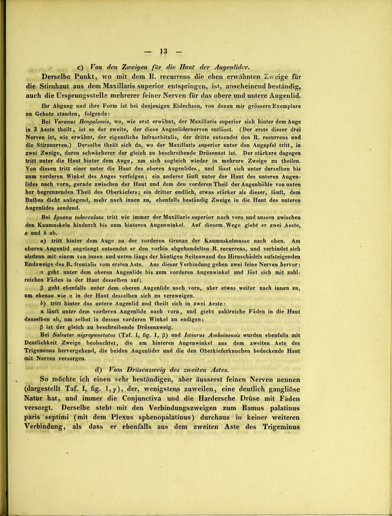 c) Von den Zweigen für die Haut der Augenlider. Derselbe Punkt, wo mit dem R. recurrens die eben erwähnten Zweige für die Stirnhaut aus dem Maxillaris superior entspringen, ist, anscheinend beständig, auch die Ursprungsstelle mehrerer feiner Nerven für das obere und untere Augenlid. Ihr Abgang und ihre Form ist bei denjenigen Eidechsen, von denen mir grössere Exemplare zu Gebote standen, folgende: Bei Varanus Bengalensis, wo, wie erst erwähnt, der Maxillaris superior sich hinter dem Auge in 3 Aeste theilt, ist es der zweite, der diese Augenlidernerven entlässt. (Der erste dieser drei Nerven ist, wie erwähnt, der eigentliche Infraorbitalis, der dritte entsendet den R. recurrens und die Stirnnerven.) Derselbe theilt sich da, wo der Maxillaris superior unter den Augapfel tritt, in zwei Zweige, deren schwächerer der gleich zu beschreibende Drüsenäst ist. Der stärkere dagegen tritt unter die Haut hinter dem Auge, um sich sogleich wieder in mehrere Zweige zu theilen. Von diesen tritt einer unter die Haut des oberen Augenlides, und lässt sich unter derselben bis zum vorderen Winkel des Auges verfolgen; ein anderer läuft unter der Haut des unteren Augen- lides nach vorn, gerade zwischen der Haut und dem den vorderen Theil der Augenhöhle von unten her begrenzenden Theil des Oberkiefers; ein dritter endlich, etwas stärker als dieser, läuft, dem Bulbus dicht anliegend, mehr nach innen zu, ebenfalls beständig Zweige in die Haut des unteren Augenlides sendend. Bei Iguana tuberculata tritt wie immer der Maxillaris superior nach vorn und aussen zwischen den Kaumuskeln hindurch bis zum hinteren Augenwinkel. Auf diesem Wege giebt er zwei Aeste, a und b ab. a) tritt hinter dem Auge an der vorderen Grenze der Kaumuskelmasse nach oben. Am oberen Augenlid angelangt entsendet er den vorhin abgehandelten R. recurrens, und verbindet sich alsdann mit einem von innen und unten längs der häutigen Seitenwand des Hirnschädels aufsteigenden Endzweige des R. frontalis vom ersten Aste. Aus dieser Verbindung gehen zwei feine Nerven hervor: a geht unter dem oberen Augenlide bis zum vorderen Augenwinkel und löst sich mit zahl- reichen Fäden in der Haut desselben auf; ß geht ebenfalls unter dem oberen Augenlide nach vorn, aber etwas weiter nach innen zu, um ebenso wie a in der Haut desselben sich zu verzweigen. b) tritt hinter das untere Augenlid und theilt sich in zwei Aeste: a läuft unter dem vorderen Augenlide nach vorn, und giebt zahlreiche Fäden in die Haut desselben ab, um selbst in dessen vorderen Winkel zu endigen; ß ist der gleich zu beschreibende Drüsenzweig. Bei Salvator nigropunctatus (Taf. I, fig. 1, ß) und Istiurus Amboinensis wurden ebenfalls mit Deutlichkeit Zweige beobachtet, die am hinteren Augenwinkel aus dem zweiten Aste des Trigeminus hervorgehend, die beiden Augenlider und die den Oberkieferknochen bedeckende Haut mit Nerven versorgen. d) Vom Drüsenzweig des zweiten Astes. So möchte ich einen sehr beständigen, aber äusserst feinen Nerven nennen (dargestellt Taf. I, fig. 1 , y), der, wenigstens zuweilen, eine deutlich gangliöse Natur hat, und immer die Conjunctiva und die Hardersche Drüse mit Fäden versorgt. Derselbe steht mit den Verbindungszweigen zum Ramus palatinus paris septimi (mit dem Plexus sphenopalätinus) durchaus in keiner weiteren Verbindung, als dass er ebenfalls aus dem zweiten Aste des Trigeminus