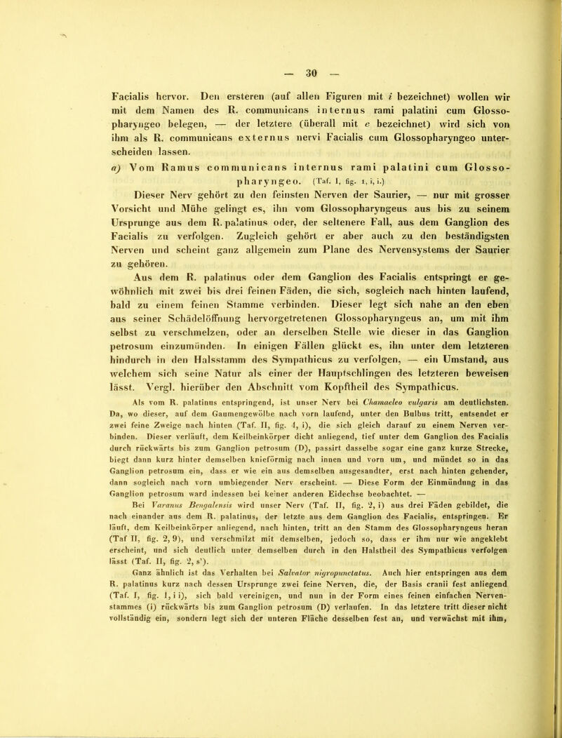 Facialis hervor. Den ersteren (auf allen Figuren mit i bezeichnet) wollen wir mit dem Namen des R. communicans internus rami palatini cum Glosso- pharyngeo belegen, — der letztere (überall mit e bezeichnet) wird sich von ihm als R. communicans externus nervi Facialis cum Glossopharyngeo unter- scheiden lassen. a) Vom Ramus communicans internus rami palatini cum Glosso- pharyngeo. (Taf. I, fig. l, i, i.) Dieser Nerv gehört zu den feinsten Nerven der Saurier, — nur mit grosser Vorsicht und Mühe gelingt es, ihn vom Glossopharyngeus aus bis zu seinem Ursprünge aus dem R. palatinus oder, der seltenere Fall, aus dem Ganglion des Facialis zu verfolgen. Zugleich gehört er aber auch zu den beständigsten Nerven und scheint ganz allgemein zum Plane des Nervensystems der Saurier zu gehören. Aus dem R. palatinus oder dem Ganglion des Facialis entspringt er ge- wöhnlich mit zwei bis drei feinen Fäden, die sich, sogleich nach hinten laufend, bald zu einem feinen Stamme verbinden. Dieser legt sich nahe an den eben aus seiner Schädelöffnung hervorgetretenen Glossopharyngeus an, um mit ihm selbst zu verschmelzen, oder an derselben Stelle wie dieser in das Ganglion petrosum einzumünden. In einigen Fällen glückt es, ihn unter dem letzteren hindurch in den Halsstamm des Sympathicus zu verfolgen, — ein Umstand, aus welchem sich seine Natur als einer der Hauptschlingen des letzteren beweisen lässt. Vergl. hierüber den Abschnitt vom Kopftheil des Sympathicus. Als vom R. palatinus entspringend, ist unser Nerv bei Cliamaeleo vulgaris am deutlichsten. Da, wo dieser, auf dem Gaumengewölbe nach vorn laufend, unter den Bulbus tritt, entsendet er zwei feine Zweige nach hinten (Taf. II, fig. 4, i), die sich gleich darauf zu einem Nerven ver- binden. Dieser verläuft, dem Keilbeinkörper dicht anliegend, tief unter dem Ganglion des Facialis durch rückwärts bis zum Ganglion petrosum (D), passirt dasselbe sogar eine ganz kurze Strecke, biegt dann kurz hinter demselben knieförmig nach innen und vorn um, und mündet so in das Ganglion petrosum ein, dass er wie ein aus demselben ausgesandter, erst nach hinten gehender, dann sogleich nach vorn umbiegender Nerv erscheint. — Diese Form der Einmündung in das Ganglion petrosum ward indessen bei keiner anderen Eidechse beobachtet. — Bei Varanus Bengalensis wird unser Nerv (Taf. II, fig. 2, i) aus drei Fäden gebildet, die nach einander aus dem R. palatinus, der letzte aus dem Ganglion des Facialis, entspringen. Er läuft, dem Keilbeinkörper anliegend, nach hinten, tritt an den Stamm des Glossopharyngeus heran (Taf II, fig. 2,9), und verschmilzt mit demselben, jedoch so, dass er ihm nur wie angeklebt erscheint, und sich deutlich unter demselben durch in den Halstheil des Sympathicus verfolgen lässt (Taf. II, fig. 2, s’). Ganz ähnlich ist das Verhalten bei Salvator nigropunctatus. Auch hier entspringen aus dem R. palatinus kurz nach dessen Ursprünge zwei feine Nerven, die, der Basis cranii fest anliegend (Taf. I, fig. J,ii), sich bald vereinigen, und nun in der Form eines feinen einfachen Nerven- stammes (i) rückwärts bis zum Ganglion petrosum (D) verlaufen. In das letztere tritt dieser nicht vollständig ein, sondern legt sich der unteren Fläche desselben fest an, und verwächst mit ihm,